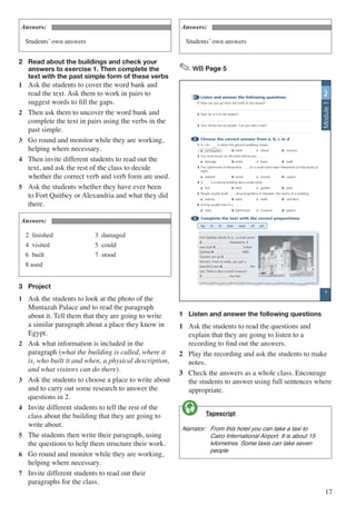 17
Answers:
Students’ own answers
2	 Read about the buildings and check your 		
	 answers to exercise 1. Then complete the		
	 text with the past simple form of these verbs
1	 Ask the students to cover the word bank and
read the text. Ask them to work in pairs to
suggest words to fill the gaps.
2	 Then ask them to uncover the word bank and
complete the text in pairs using the verbs in the
past simple.
3	 Go round and monitor while they are working,
helping where necessary.
4	 Then invite different students to read out the
text, and ask the rest of the class to decide
whether the correct verb and verb form are used.
5	 Ask the students whether they have ever been
to Fort Qaitbey or Alexandria and what they did
there.
Answers:
2 finished		 3 damaged
4 visited		 5 could
6 built			 7 stood
8 used
3	 Project
1	 Ask the students to look at the photo of the
Muntazah Palace and to read the paragraph
about it. Tell them that they are going to write
a similar paragraph about a place they know in
Egypt.
2	 Ask what information is included in the
paragraph (what the building is called, where it
is, who built it and when, a physical description,
and what visitors can do there).
3	 Ask the students to choose a place to write about
and to carry out some research to answer the
questions in 2.
4	 Invite different students to tell the rest of the
class about the building that they are going to
write about.
5	 The students then write their paragraph, using
the questions to help them structure their work.
6	 Go round and monitor while they are working,
helping where necessary.
7	 Invite different students to read out their
paragraphs for the class.
Answers:
Students’ own answers
✎ WB Page 5
1 Listen and answer the following questions
1 How can you go from the hotel to the airport?
2 How far is it to the airport?
3 Your family has six people. Can you take a taxi?
2 Choose the correct answer from a, b, c or d
1 A / An is when the ground suddenly moves.
a earthquake b earth c island d volcano
2 You must knock on the door before you .
a damage b enter c leave d walk
3 The Lighthouse of Alexandria on a small island near Alexandria to help boats at
night.
a walked b stood c moved d stayed
4 A is a strong building like a small castle.
a fort b field c garden d park
5 People usually build around gardens or between the rooms of a building.
a statues b stairs c walls d corridors
6 A king usually lives in a .
a class b lighthouse c museum d palace
3 Complete the text with the correct prepositions
by in in into near of on
Fort Qaitbey stands 1 on a small island
2 Alexandria. It
was built 3 Sultan
Qaitbey 4 1480.
Tourists can go 5
the fort. From its walls, you get a
beautiful view 6 the
sea. There is also a small museum
7 the fort.
UNIT
2
5
Module1
1	 Listen and answer the following questions
1	 Ask the students to read the questions and
explain that they are going to listen to a
recording to find out the answers.
2	 Play the recording and ask the students to make
notes.
3	 Check the answers as a whole class. Encourage
the students to answer using full sentences where
appropriate.
	 Tapescript
Narrator:	 From this hotel you can take a taxi to 	
	 Cairo International Airport. It is about 15 	
	 kilometres. Some taxis can take seven 	
	people

 