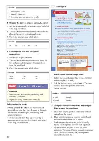 18
Answers:
1	 You can take a taxi.
2	 about 15 kilometres
3	 Yes, some taxis can take seven people.
2	 Choose the correct answer from a, b, c or d
1	 Ask the students to look at the example and elicit
what they have to do.
2	 Then ask the students to read the definitions and
choose the correct option in each case.
3	 Check the answers as a whole class.
Answers:
2 b	 3 b	 4 a	 5 c	 6 d
3	 Complete the text with the correct 		
	 prepositions
1	 Elicit ways to give locations.
2	 Then ask the students to read the text about the
fort and complete the gaps with prepositions
from the word bank.
3	 Check the answers as a whole class.
Answers:
2 near	 3 by		 4 in
5 into	 6 of		 7 in
REVIEW S B p a g e 1 0 W B p a g e 6
Outcomes
•	To review and practise the vocabulary and
structures of the unit
•	To practise using short forms correctly
Before using the book:
•	 Write Around the city on the board and ask
the students what they have learned in this unit.
Brainstorm a list of topics, vocabulary and
grammar points.
•	 Tell the students that they are now going to
complete the review section for this unit, to see
what they can remember.
& SB Page 10
Now you can …
• talk about places in a city
• use the past simple
• interrupt someone politely
Complete the questions in the past simple. Then answer the questions
1 Where / you / live / when you / be / a child? …..……..........................................................
2 What / you and your family / eat / for dinner / last night? ….......................................……...
3 When / you / do / your homework / yesterday? ….......................................……....................
4 How / your teacher / go / to school / this morning? …..........................................……...........
Complete the dialogue
Match the words and the pictures1
2
3
Guide: This building was a library in Roman times.
Tourist: Excuse me. 1 …..……........ a question? When did the Romans live here?
Guide: It was around 30 BCE. Now, where 2 …..……..?
Tourist: You 3 …..…….. that this was once a library.
Guide: Yes. People came here to read and to study.
Tourist: Can 4 …..…….. what they liked doing?
Guide: They liked reading, music, sports …
Tourist: I’m sorry 5 …..…….., but what sports did they play?
Guide: They liked ball games, like we do.
10
2
UNIT
Review
Where did you live when you were a child?
Can I ask
castle island tower wall
Can I ask I just ask to interrupt were saying was I
We can often add the
suffixes -er / -or / -ist to
verbs to make nouns for
people:
Word building skills
-er -or -ist
traveller visitor tourist
farmer sailor
reporter
teacher
Workbook page 6
a
c
b
d
1	 Match the words and the pictures
1	 Before the students open their books, elicit the
words for places in a city.
2	 Ask the students to open their books. Then ask
them to match the pictures and words.
3	 Check answers.
Answers:
a wall			 b castle
c island		 d tower
2	 Complete the questions in the past simple. 	
	 Then answer the questions
1	 Elicit past simple question forms and write an
example on the board.
2	 Then write the example prompts on the board
and construct the question as a class.
3	 Students complete the exercise individually
before checking their answers with a partner.
4	 Invite different students to read out their
questions. Then ask different students to answer
them. (They will have to ask you to get the
answer to question 4!)
 