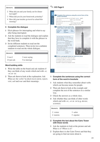 19
Answers:
2	 What did you and your family eat for dinner 	
	 last night?
3	 When did you do your homework yesterday?
4	 How did your teacher go travel to school this 	
	morning?
3	 Complete the dialogue
1	 Elicit phrases for interrupting and what to say
after being interrupted.
2	 Ask the students to read the dialogue and explain
that they have to complete it with the phrases in
the word bank.
3	 Invite different students to read out the
completed sentences. Then invite two confident
students to read out the whole dialogue.
Answers:
2 was I	 3 were saying
4 I just ask	 5 to interrupt
Word building skills
1	 Write the table on the board and ask students if
they can think of any words which end with -er,
-or, or -ist.
2	 Then ask them to look at the explanation. Ask
What are the verbs? to elicit travel, farm, report,
visit, sail and tour and their meanings.
✎ WB Page 6
1 Complete the sentences using the correct form of the
word in brackets
1 Mrs Mona always remembers her kind English teacher . (teach)
2 You have a . (visit) It is your friend Nahla.
3 My cousin loves boats and wants to be a . (sail)
4 Thousands of come to Egypt every year. (tour)
5 A famous (report) wrote about the news.
2 Complete the text about the
Cairo Tower with these words
at the top buildings floor
opened stairs stands
tower wonderful
3 Write a paragraph about an important place
• Do you know who built it? When did it open?
• How big is it? What is in the place or building?
• Is it popular with tourists and visitors?
Remember to organise your paragraph correctly.
UNIT
2
The Cairo Tower is one of the most
famous 1 buildings in Cairo. It took five
years to build. It 2 in
1961. It is 187 metres tall and
3 next to the Nile on
Gezira Island. There is a restaurant
4 . It moves, so you
can see all of the city below you. There
are 24 windows on each 5
of the building. If you want to walk to the
top, there are 2,500 6 !
At night, the colours on the
7 change. It is a
8 building!
6
Module1
1	 Complete the sentences using the correct 	
	 form of the word in brackets
1	 Ask students what they remember about verbs
which can become nouns for people.
2	 Then ask them to look at the example and
complete the rest of the sentences in a similar
way.
3	 Check the answers as a whole class.
4	 Ask whether they can think of other words
which end with -er, -or or -ist (e.g. doctor,
scientist).
Answers:
2 visitor		 3 sailor
4 tourists		 5 reporter
2	 Complete the text about the Cairo Tower 		
	 with these words
1	 Ask the students to look at the picture and ask
What is it? Where is it?
2	 Explain that it is the Cairo Tower and that they
are going to find out more about it.
 
