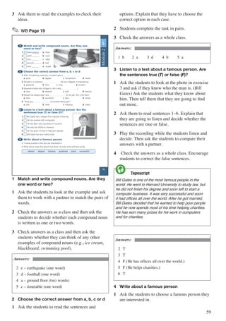 59
3	 Ask them to read the examples to check their
ideas.
✎ WB Page 19
1 Match and write compound nouns. Are they one
word or two?
1 b down_______ a floor
2 earth _______ b stairs
3 foot _______ c table
4 ground _______ d ball
5 time _______ e quake
2 	Choose the correct answer from a, b, c or d
1 After completing university, a student gets a .
a prize b degree c competition d medal
2 Ahmed is a university . He has a degree in engineering.
a graduate b hero c king d student
3 Everyone knows who Amgad is. He is very !
a new b pleased c well d famous
4 Natalie has always been very at her job. She is the best!
a hero b successful c easy d similar
5 “Have you my brother Mohy yet?”
a met b meet c meeting d meets
3 Listen to a text about a famous person. Are the
sentences true (T) or false (F)?
1 F Bill Gates has a degree from Harvard University.
2 He has worked with computers.
3 He has been very successful in his work.
4 He only has offices in America.
5 He has given money to help poor people.
6 Bill Gates has won many prizes.
4 Write about a famous person
• Choose a person who you are interested in.
• Write about what this person has done. Include some of these words:
admire degree famous graduate prize successful
UNIT
5
stairs
19
Module2
1	 Match and write compound nouns. Are they 	
	 one word or two?
1	 Ask the students to look at the example and ask
them to work with a partner to match the pairs of
words.
2	 Check the answers as a class and then ask the
students to decide whether each compound noun
is written as one or two words.
3	 Check answers as a class and then ask the
students whether they can think of any other
examples of compound nouns (e.g., ice cream,
blackboard, swimming pool).
Answers:
2	 e – earthquake (one word)
3	 d – football (one word)
4	 a – ground floor (two words)
5	 c – timetable (one word)
2	 Choose the correct answer from a, b, c or d
1	 Ask the students to read the sentences and
options. Explain that they have to choose the
correct option in each case.
2	 Students complete the task in pairs.
3	 Check the answers as a whole class.
Answers:
1 b	 2 a	 3 d	 4 b	 5 a
3	 Listen to a text about a famous person. Are 	
	 the sentences true (T) or false (F)?
1	 Ask the students to look at the photo in exercise
3 and ask if they know who the man is. (Bill
Gates) Ask the students what they know about
him. Then tell them that they are going to find
out more.
2	 Ask them to read sentences 1–6. Explain that
they are going to listen and decide whether the
sentences are true or false.
3	 Play the recording while the students listen and
decide. Then ask the students to compare their
answers with a partner.
4	 Check the answers as a whole class. Encourage
students to correct the false sentences.
	 Tapescript
Bill Gates is one of the most famous people in the
world. He went to Harvard University to study law, but
he did not finish his degree and soon left to start a
computer business. It was very successful and soon
it had offices all over the world. After he got married,
Bill Gates decided that he wanted to help poor people
and he now spends most of his time helping charities.
He has won many prizes for his work in computers
and for charities.

Answers:
2	 T
3	 T
4	 F (He has offices all over the world.)
5	 F (He helps charities.)
6	 T
4	 Write about a famous person
1	 Ask the students to choose a famous person they
are interested in.
 
