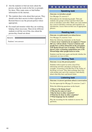 60
2	 Ask the students to find out more about the
person, using the words in the box as prompts
for ideas. They make notes or find further
information on the internet.
3	 The students then write about their person. They
should write their answer in their copybooks.
Remind them to use the present perfect where
appropriate.
4	 Go round and monitor while they are working,
helping where necessary. Then invite different
students to tell the rest of the class about the
person they found out about.
Answers:
Students’ own answers
A s s e s s m e n t
Speaking task
Outcome: to introduce people
Use SB page 25, exercise 5
Elicit phrases for introducing people. Then put
students into groups of three and have them take
turns to introduce each other. Make sure each student
has a turn to introduce someone and respond to an
introduction. Assess them on their use of appropriate
phrases.
Reading task
Outcome: to understand a text about heroes
Use SB page 23, exercise 2 text
Write the following statements on the board:
1 Yasser never wanted to be an engineer.2 Yasser
did very well at school. 3 Yasser is famous and
people have written about him in the newspaper.
4 Dr Rania Elwani won 13 medals. 5 Dr Elwani
doesn’t enter swimming competitions now. 6 Dr
Elwani helps other people learn to swim.
Students read the texts again and decide whether the
statements are true or false.
Writing Task
Outcome: to use the present perfect
Students work in pairs to write a list of five
interesting activities and places in Egypt, for
example, swimming in the Red Sea or the Valley of
the Kings in Luxor. They then exchange their lists
with another pair and write sentences individually
about what they have and haven’t done.
Listening task
Outcome: to answer questions about a conversation
Use the tapescript for SB page 25, exercises 2 and 3
Write the following questions on the board:
1 Where is Mr Banks from?
2 Why has he come to Cairo?
3 Has he been to other countries?
4 What has he done in other countries?
5 What language has he studied?
Play the recording for the students to answer the
questions.
 