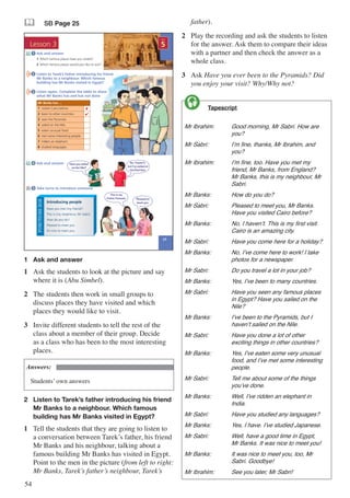 54
& SB Page 25
Lesson 3
25
5
UNIT
Listen to Tarek’s father introducing his friend
Mr Banks to a neighbour. Which famous
building has Mr Banks visited in Egypt?
2
Ask and answer
Take turns to introduce someone
Listen again. Complete the table to show
what Mr Banks has and has not done
3
4
5
Pleased to
meet you.
FUNCTIONSBOX
Have you met (my friend)?
This is (my neighbour, Mr Sabri).
How do you do?
Pleased to meet you.
It’s nice to meet you.
Introducing people
Mr Banks has ...
1 visited Cairo before. 8
2 been to other countries. 4
3 seen the Pyramids.
4 sailed on the Nile.
5 eaten unusual food.
6 met some interesting people.
7 ridden an elephant.
8 studied languages.
Ask and answer
1 Which famous places have you visited?
2 Which famous places would you like to visit?
1
No, I haven’t,
but I’ve sailed on
the Red Sea.
Have you sailed
on the Nile?
This is my
friend, Fareeda.
1	 Ask and answer
1	 Ask the students to look at the picture and say
where it is (Abu Simbel).
2	 The students then work in small groups to
discuss places they have visited and which
places they would like to visit.
3	 Invite different students to tell the rest of the
class about a member of their group. Decide
as a class who has been to the most interesting
places.
Answers:
Students’ own answers
2	 Listen to Tarek’s father introducing his friend	
	 Mr Banks to a neighbour. Which famous 		
	 building has Mr Banks visited in Egypt?
1	 Tell the students that they are going to listen to
a conversation between Tarek’s father, his friend
Mr Banks and his neighbour, talking about a
famous building Mr Banks has visited in Egypt.
Point to the men in the picture (from left to right:
Mr Banks, Tarek’s father’s neighbour, Tarek’s
father).
2	 Play the recording and ask the students to listen
for the answer. Ask them to compare their ideas
with a partner and then check the answer as a
whole class.
3	 Ask Have you ever been to the Pyramids? Did
you enjoy your visit? Why/Why not?
	 Tapescript
Mr Ibrahim:	 Good morning, Mr Sabri. How are 	
		you?
Mr Sabri:	 	 I’m fine, thanks, Mr Ibrahim, and 	
		you?
Mr Ibrahim:	 I’m fine, too. Have you met my 	
		 friend, Mr Banks, from England? 	
		 Mr Banks, this is my neighbour, Mr 	
		Sabri.
Mr Banks:		 How do you do?
Mr Sabri:		 Pleased to meet you, Mr Banks. 	
		 Have you visited Cairo before?
Mr Banks:		 No, I haven’t. This is my first visit. 	
		 Cairo is an amazing city.
Mr Sabri:		 Have you come here for a holiday?
Mr Banks:		 No, I’ve come here to work! I take 	
		 photos for a newspaper.
Mr Sabri:		 Do you travel a lot in your job?
Mr Banks:		 Yes, I’ve been to many countries.
Mr Sabri:		 Have you seen any famous places 	
		 in Egypt? Have you sailed on the 	
		Nile?
Mr Banks:		 I’ve been to the Pyramids, but I 	
		 haven’t sailed on the Nile.
Mr Sabri:		 Have you done a lot of other 	
		 exciting things in other countries?
Mr Banks:		 Yes, I’ve eaten some very unusual 	
		 food, and I’ve met some interesting 	
		people.
Mr Sabri:		 Tell me about some of the things 	
		 you’ve done.
Mr Banks:		 Well, I’ve ridden an elephant in 	
		India.
Mr Sabri:		 Have you studied any languages?
Mr Banks:		 Yes, I have. I’ve studied Japanese.
Mr Sabri:	 	 Well, have a good time in Egypt, 	
		 Mr Banks. It was nice to meet you!
Mr Banks:		 It was nice to meet you, too, Mr 	
		 Sabri. Goodbye!
Mr Ibrahim:	 See you later, Mr Sabri!

 