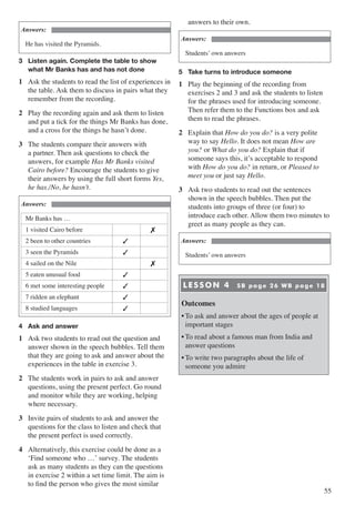55
Answers:
He has visited the Pyramids.
3	 Listen again. Complete the table to show 		
	 what Mr Banks has and has not done
1	 Ask the students to read the list of experiences in
the table. Ask them to discuss in pairs what they
remember from the recording.
2	 Play the recording again and ask them to listen
and put a tick for the things Mr Banks has done,
and a cross for the things he hasn’t done.
3	 The students compare their answers with
a partner. Then ask questions to check the
answers, for example Has Mr Banks visited
Cairo before? Encourage the students to give
their answers by using the full short forms Yes,
he has./No, he hasn’t.
Answers:
Mr Banks has …
1 visited Cairo before �
2 been to other countries �
3 seen the Pyramids �
4 sailed on the Nile �
5 eaten unusual food �
6 met some interesting people �
7 ridden an elephant �
8 studied languages �
4	 Ask and answer
1	 Ask two students to read out the question and
answer shown in the speech bubbles. Tell them
that they are going to ask and answer about the
experiences in the table in exercise 3.
2	 The students work in pairs to ask and answer
questions, using the present perfect. Go round
and monitor while they are working, helping
where necessary.
3	 Invite pairs of students to ask and answer the
questions for the class to listen and check that
the present perfect is used correctly.
4	 Alternatively, this exercise could be done as a
ʻFind someone who …ʼ survey. The students
ask as many students as they can the questions
in exercise 2 within a set time limit. The aim is
to find the person who gives the most similar
answers to their own.
Answers:
Students’ own answers
5	 Take turns to introduce someone
1	 Play the beginning of the recording from
exercises 2 and 3 and ask the students to listen
for the phrases used for introducing someone.
Then refer them to the Functions box and ask
them to read the phrases.
2	 Explain that How do you do? is a very polite
way to say Hello. It does not mean How are
you? or What do you do? Explain that if
someone says this, it’s acceptable to respond
with How do you do? in return, or Pleased to
meet you or just say Hello.
3	 Ask two students to read out the sentences
shown in the speech bubbles. Then put the
students into groups of three (or four) to
introduce each other. Allow them two minutes to
greet as many people as they can.
Answers:
Students’ own answers
LESSON 4 SB page 26 WB page 18
Outcomes
•	To ask and answer about the ages of people at
important stages
•	To read about a famous man from India and
answer questions
•	To write two paragraphs about the life of
someone you admire
 