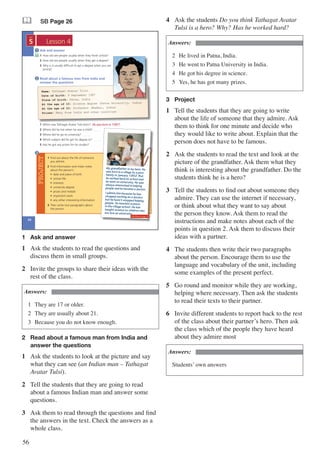 56
& SB Page 26
26
5
UNIT
PROJECT
Read about a famous man from India and
answer the questions
1 When was Tathagat Avatar Tulsi born? …................................……..
2 Where did he live when he was a child? …..……..
3 Where did he go to university? …..……..
4 Which subject did he get his degree in? …..……..
5 Has he got any prizes for his studies? …..……..
2
3
1 Find out about the life of someone
you admire.
2 Find information and make notes
about the person’s
• date and place of birth
• school life
• interests
• university degree
• prizes and medals
• important work
• any other interesting information
3 Then write two paragraphs about
the person.
My grandfather is my hero. He
was born in a village to a poor
family in January 1952. But
he worked hard at school and
he went to university. He was
always interested in helping
people and he became a doctor.
I admire him because he has
stopped working as a doctor,
but he hasn’t stopped helping
people. He teaches science
in the village school. He has
taught science to children who
are now at university.
Name: Tathagat Avatar Tulsi
Date of birth: 9 September 1987
Place of birth: Patna, India
At the age of 10: Science degree (Patna University, India)
At the age of 23: Professor (Mumbai, India)
Prizes: Many from India and other countries
He was born in 1987.
Ask and answer
1 How old are people usually when they finish school?
2 How old are people usually when they get a degree?
3 Why is it usually difficult to get a degree when you are
young?
1
Lesson 4
Workbook page 18
1	 Ask and answer
1	 Ask the students to read the questions and
discuss them in small groups.
2	 Invite the groups to share their ideas with the
rest of the class.
Answers:
1	 They are 17 or older.
2	 They are usually about 21.
3	 Because you do not know enough.
2	 Read about a famous man from India and 		
	 answer the questions
1	 Ask the students to look at the picture and say
what they can see (an Indian man – Tathagat
Avatar Tulsi).
2	 Tell the students that they are going to read
about a famous Indian man and answer some
questions.
3	 Ask them to read through the questions and find
the answers in the text. Check the answers as a
whole class.
4	 Ask the students Do you think Tathagat Avatar
Tulsi is a hero? Why? Has he worked hard?
Answers:
2	 He lived in Patna, India.
3	 He went to Patna University in India.
4	 He got his degree in science.
5	 Yes, he has got many prizes.
3	 Project
1	 Tell the students that they are going to write
about the life of someone that they admire. Ask
them to think for one minute and decide who
they would like to write about. Explain that the
person does not have to be famous.
2	 Ask the students to read the text and look at the
picture of the grandfather. Ask them what they
think is interesting about the grandfather. Do the
students think he is a hero?
3	 Tell the students to find out about someone they
admire. They can use the internet if necessary,
or think about what they want to say about
the person they know. Ask them to read the
instructions and make notes about each of the
points in question 2. Ask them to discuss their
ideas with a partner.
4	 The students then write their two paragraphs
about the person. Encourage them to use the
language and vocabulary of the unit, including
some examples of the present perfect.
5	 Go round and monitor while they are working,
helping where necessary. Then ask the students
to read their texts to their partner.
6	 Invite different students to report back to the rest
of the class about their partner’s hero. Then ask
the class which of the people they have heard
about they admire most
Answers:
Students’ own answers
 
