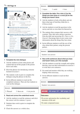 57
✎ WB Page 18
1 Complete the mini-dialogue
Dina: Hello, Riham and Leila. 1 Have you met my cousin, Nadia?
Riham: 2 to meet you, Nadia.
Dina: Nadia, 3 my good friends, Riham and Leila.
Nadia: How 4 ? It’s nice to meet Dina’s friends.
2 Read and correct the underlined words
1 John has been to England. He is coming back tomorrow. gone
2 My mother has a prize in medicine.
3 Salma has just won a gold graduate in her swimming competition!
4 I want to be like my teacher one day. He is my successful.
3 Complete the table. Put a tick (3) for the things you have
done or a cross (7) for the things you haven’t done
Have you …
eaten Chinese food?
been on a plane?
met a famous person?
visited Alexandria?
ridden a camel?
ridden a horse?
won a prize?
4 Now write sentences about what you have and haven’t
done, as in the example
I have been on a plane, but I haven’t met a famous person.
UNIT
5
18
Module2
1	 Complete the mini-dialogue
1	 Ask the students to look at the picture and
explain that not all the people in the picture
know each other.
2	 Elicit the phrases for introducing someone
learned in Lesson 3.
3	 The students work in pairs to complete the
dialogue using the phrases in the box.
4	 Invite different students to read out the
completed sentences. Then ask four students to
read out the dialogue.
Answers:
2 Pleased	 3 these are	 4 do you do
2	 Read and correct the underlined words
1	 Ask the students to read the sentences and elicit
the correct verb for sentence 1 (gone).
2	 Students then work in pairs to complete the
exercise.
3	 Check the answers as a whole class.
Answers:
2 degree	 3 medal		 4 hero
3	 Complete the table. Put a tick (�) for the 		
	 things you have done or a cross (�) for the 	
	 things you haven’t done
1	 Ask the students to look at the photo and ask
them what type of food they think this is.
(Chinese food).
2	 Ask the students to read the questions in the
survey and tick or cross them for themselves.
3	 The students then compare their answers with
a partner. They take turns asking a question
from the table and answering Yes, I have or No,
I haven’t. Encourage them to give some extra
information about the things they have done.
4	 Invite different students to tell the rest of the
class about their partner, using the present
perfect.
Answers:
Students’ own answers
4	 Now write sentences about what you have 	
	 and haven’t done, as in the example
1	 Ask the students to read the example and explain
that they must use their information in exercise 1
to write their own sentences.
2	 Go round and monitor while they are working,
helping where necessary.
3	 Invite different students to read out their
answers.
Answers:
Students’ own answers
REVIEW S B p a g e 2 7 W B p a g e 1 9
Outcomes
•	To review and practise the vocabulary and
structures of the unit
•	To make compound nouns
 