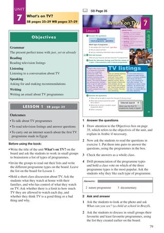 79
Objectives
Grammar
The present perfect tense with just, yet or already
Reading
Reading television listings
Listening
Listening to a conversation about TV
Speaking
Asking for and making recommendations
Writing
Writing an email about TV programmes
LESSON 1 SB page 35
Outcomes
•	To talk about TV programmes
•	To read television listings and answer questions
•	To carry out an internet search about the first TV
programme made in Egypt
Before using the book:
•	Write the title of the unit What’s on TV? on the
board and ask the students to work in small groups
to brainstorm a list of types of programmes.
•	Invite the groups to read out their lists and write
the different programme types on the board. Leave
the list on the board for Lesson 1.
•	Hold a short class discussion about TV. Ask the
students what they watch at home with their
families, and who has control of what they watch
on TV. Ask whether there is a limit to how much
TV they are allowed to watch each day, and
whether they think TV is a good thing or a bad
thing and why.
& SB Page 35
What’s on TV?
Module3
35
OBJECTIVES
UNIT
7
Lesson 1
documentary
nature programme quiz show
Answer the questions
1 When will we be able to watch the final part of the quiz show?
2 What does Schools around the world
tell us about?
3 What kind of animal is tonight’s nature
programme about?
4 What is amazing?
Answer the questions
Ask and answer
What are your favourite and least favourite TV programmes?
Read the television listings and find the names of
a quiz, a documentary and a nature programme
1
2
4
3
• Grammar The present perfect
tense with just, yet or already
• Reading Reading television listings
• Listening Listening to a
conversation about TV
• Speaking Asking for and making
recommendations
• Writing Writing an email about TV
programmes
Internet search
When was the first TV
programme made in Egypt?
Which type of programme …
1 asks people what they know? …..….............
2 tells you about animals? …..….....
3 tells you interesting information about something? …..….....
quiz show
Tonight’s Who knows more?
is at Alexandria University,
where the competition
started last night. The
competition is between
students studying science
and students studying
history. The science students
are winning at the moment.
They’ve got 20 right answers
already. The competition
isn’t finished yet. Watch
tonight’s programme to see
who wins.
Have you started watching
Schools around the
world yet? Every week,
it’s about a school in a
different country. We’ve
seen schools in Brazil and
China already, but we
haven’t seen one in Egypt
yet. They’ve just shown a
school in Dubai. This was
very interesting.
At nine o’clock there is a
programme called Animal
world. A university professor
from Kenya will tell us
why it is so important to
look after animals. The
programme is about a baby
elephant. Its parents have
just died. It is amazing to
see how it is looked after by
the other elephants.
TV listings
a
b c
1	 Answer the questions
1	 Draw attention to the Objectives box on page
35, which refers to the objectives of the unit, and
explain in Arabic if necessary.
2	 Now ask the students to read the questions in
exercise 1. Put them into pairs to answer the
questions, using the programmes in the box.
3	 Check the answers as a whole class.
4	 Drill pronunciation of the programme types
and hold a class vote on which of the three
programme types is the most popular. Ask the
students why they like each type of programme.
Answers:
2 nature programme	 3 documentary
2	 Ask and answer
1	 Ask the students to look at the photo and ask
What can you see? (a child at school in Brazil).
2	 Ask the students to discuss in small groups their
favourite and least favourite programmes, using
the list they created earlier on the board.
What’s on TV?
SB pages 35–39 WB pages 27–29
UNIT
7
 