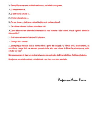 24.Exemplifique casos de multiculturalismo na sociedade portuguesa.
25.O etnocentrismo é…
26.O relativismo cultural é…
27. O interculturalismo é…
28.Porque é que o relativismo cultural é objecto de muitas críticas?
29.Os valores máximos do interculturalismo são…
30.Como sabe existem diferentes dimensões da vida humana e dos valores. O que significa dimensão
ético-política?
31.Qual o conceito central da ética? Explique-o.
32.Distinga ética e moral.
33.Exemplifique intenção ética e norma moral a partir da situação: “O Tomás tirou, abusivamente, da
mochila do colega Diniz os resumos que este tinha feito para o teste de Filosofia privando-o de poder
estudar por eles”.
Não se esqueçam de fazer um texto criativo com os conteúdos da Dimensão Ètico- Política estudados.
Desejo-vos um estudo cuidado e disciplinado com vista a um bom resultado.
Professora:Rosa Sousa
 