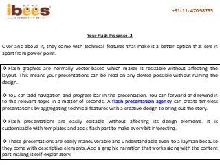 +91-11- 47098755
Over and above it, they come with technical features that make it a better option that sets it
apart from power point.
Your Flash Presence -2
 Flash graphics are normally vector-based which makes it resizable without affecting the
layout. This means your presentations can be read on any device possible without ruining the
design.
 You can add navigation and progress bar in the presentation. You can forward and rewind it
to the relevant topic in a matter of seconds. A flash presentation agency can create timeless
presentations by aggregating technical features with a creative design to bring out the story.
 Flash presentations are easily editable without affecting its design elements. It is
customizable with templates and adds flash part to make every bit interesting.
 These presentations are easily maneuverable and understandable even to a layman because
they come with descriptive elements. Add a graphic narration that works along with the content
part making it self-explanatory.
 