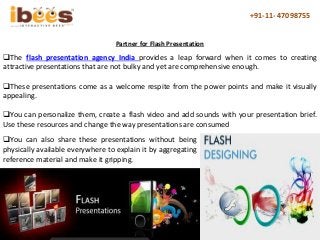 +91-11- 47098755
The flash presentation agency India provides a leap forward when it comes to creating
attractive presentations that are not bulky and yet are comprehensive enough.
These presentations come as a welcome respite from the power points and make it visually
appealing.
You can personalize them, create a flash video and add sounds with your presentation brief.
Use these resources and change the way presentations are consumed
Partner for Flash Presentation
You can also share these presentations without being
physically available everywhere to explain it by aggregating
reference material and make it gripping.
 