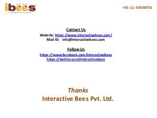 +91-11- 47098755
Contact Us
Website: https://www.interactivebees.com/
Mail ID: info@interactivebees.com
https://www.facebook.com/InteractiveBees
https://twitter.com/interactivebees
Follow Us
Thanks
Interactive Bees Pvt. Ltd.
 