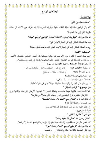 19
‫الرابع‬ ‫االمتحان‬
‫القراءة‬ ‫ا‬‫ال‬‫أو‬:
1-‫نافع‬ ‫بن‬ ‫عقبة‬ ‫قصة‬:
"‫هناك‬ ‫أن‬ ‫األدالء‬ ‫من‬ ‫عرف‬ ‫إنه‬ ‫إذ‬ ‫الحربية‬ ‫عبقريته‬ ‫عنها‬ ‫تفتقت‬ ‫حيلة‬ ‫إال‬ ‫عقبة‬ ‫تراجع‬ ‫يكن‬ ‫لم‬
‫المدينة‬ ‫هذه‬ ‫إلى‬ ‫آخر‬ ‫طريقا‬"
‫أ‬-‫مرادف‬ ‫هات‬"‫عبقريته‬"‫ومفرد‬"‫األدالء‬"‫مضاد‬"‫يتراجع‬"‫وجمع‬"‫حيلة‬"
‫ب‬-‫تقع؟‬ ‫وأين‬ ‫العبارة؟‬ ‫فى‬ ‫إليها‬ ‫المشار‬ ‫المدينة‬ ‫ما‬
‫ج‬-‫عقبة؟‬ ‫جيش‬ ‫واجهه‬ ‫الذى‬ ‫العدو‬ ‫وما‬ ‫العبارة؟‬ ‫فى‬ ‫إليها‬ ‫المشار‬ ‫الحيلة‬ ‫ما‬
2-‫األشجار‬ ‫محكمة‬:
"‫الحد‬ ‫أشجار‬ ‫كل‬ ‫سمعتها‬ ‫عالية‬ ‫صرخة‬ ‫األلم‬ ‫من‬ ‫الكبيرة‬ ‫الشجرة‬ ‫صرخت‬‫األشجار‬ ‫غضبت‬ ‫يقة‬
‫خشب‬ ‫من‬ ‫قفص‬ ‫فى‬ ‫واودعته‬ ‫الجانى‬ ‫على‬ ‫للقبض‬ ‫األشجار‬ ‫شرطة‬ ‫تحركت‬ ‫ما‬ ‫وسرعان‬."
‫أ‬-‫يلى‬ ‫لما‬ ‫القوسين‬ ‫بين‬ ‫مما‬ ‫الصحيح‬ ‫اإلجابة‬ ‫تخير‬:
‫مضاد‬"‫عليه‬ ‫القبض‬"(‫عنه‬ ‫اإلفراج‬–‫سراحة‬ ‫إطالق‬–‫صواب‬ ‫كالهما‬)
‫مرادف‬"‫أودعته‬"(‫وضعته‬–‫بعثته‬–‫أرسلته‬)
‫ب‬-‫وماذا‬ ‫الجانى؟‬ ‫من‬‫ارتكب؟‬
‫ج‬-‫بالمستشفى؟‬ ‫قاسما‬ ‫األطباء‬ ‫حجز‬ ‫لماذا‬
‫د‬-‫الحكم؟‬ ‫تنفيذ‬ ‫فى‬ ‫واألشجار‬ ‫النباتات‬ ‫بدأت‬ ‫وكيف‬ ‫الجانى؟‬ ‫على‬ ‫حكم‬ ‫بم‬
‫موضوع‬ ‫من‬"‫الحيتان‬ ‫غرائب‬"
3-"‫ترى‬ ‫ولكنها‬ ،‫الزاهية‬ ‫األزهار‬ ‫تجذبها‬ ‫ال‬ ‫العسل‬ ‫ونحلة‬ ،‫طمست‬ ‫مهما‬ ‫خليتها‬ ‫تجد‬ ‫النحلة‬
‫يجع‬ ‫الذى‬ ‫البنفسجى‬ ‫فوق‬ ‫بالضوء‬ ‫األزهار‬‫نظرها‬ ‫فى‬ ‫جماال‬ ‫أكثر‬ ‫لها‬"
‫أ‬-‫بـ‬ ‫المراد‬ ‫هات‬"‫تجد‬"‫وجمع‬"‫الضوء‬"‫ومضاد‬"‫طمست‬"
‫ب‬-‫األزهار؟‬ ‫النحلة‬ ‫ترى‬ ‫كيف‬
‫ج‬-‫الدرس‬ ‫هذا‬ ‫فى‬ ‫المخلوقات‬ ‫غرائب‬ ‫من‬ ‫اثنين‬ ‫أذكر‬.
‫النصوص‬ ‫ا‬‫ا‬‫ثاني‬:
‫نص‬ ‫من‬"‫االخالق‬ ‫مكارم‬"
1-‫هللا‬ ‫رسول‬ ‫قال‬"‫وسلم‬ ‫عليه‬ ‫هللا‬ ‫صلى‬"
"‫هللا‬ ‫زاد‬ ‫وما‬ ،‫صدقة‬ ‫من‬ ‫مال‬ ‫نقص‬ ‫ما‬‫رفعه‬ ‫إال‬ ‫هلل‬ ‫أحد‬ ‫تواضع‬ ‫وما‬ ،‫عزا‬ ‫إال‬ ‫بعفو‬ ‫عبدا‬."
‫أ‬-‫مرادف‬ ‫هات‬"‫تواضع‬"‫وجمع‬"‫أحد‬"‫ومضاد‬"‫ا‬‫ا‬‫عز‬"
‫ب‬-‫األخالق‬ ‫مكارم‬ ‫من‬ ‫ثالثة‬ ‫الحديث‬ ‫ذكر‬....‫وضحها‬.
 