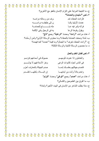 11
‫ج‬-‫اآلخرين؟‬ ‫مع‬ ‫بالعفو‬ ‫اإلنسان‬ ‫التزام‬ ‫على‬ ‫المرتبة‬ ‫النتيجة‬ ‫ما‬
2-‫نص‬"‫والحمامة‬ ‫سليمان‬"
‫تعـ‬ ‫الحمقاء‬ ‫فأرادت‬‫من‬ ‫ـرف‬‫مرامـــه‬ ‫رسائله‬
‫وكــا‬ ‫ألولها‬ ‫عمدت‬‫برامـــــــه‬ ‫خليفتـــه‬ ‫إلى‬ ‫ن‬
‫عــا‬ ‫فيه‬ ‫يأمر‬ ‫فرأته‬‫للحمامـــة‬ ‫بتـــــــــــاج‬ ‫مله‬
‫الرعا‬ ‫وفوها‬ ‫ويقول‬‫اإلقامة‬ ‫وفى‬ ‫الرحيل‬ ‫فى‬ ‫يه‬
‫أ‬-‫مرادف‬ ‫هات‬"‫أرادت‬"‫ومضاد‬"‫الرعاية‬"‫وجمع‬"‫تاج‬"
‫ب‬-‫الر‬ ‫محتوى‬ ‫وما‬ ‫بالحمقاء؟‬ ‫الحمامة‬ ‫وصفت‬ ‫لماذا‬‫أرسلت؟‬ ‫ولمن‬ ‫األولى؟‬ ‫سالة‬
‫ج‬-"‫تعرف‬ ‫الحمقاء‬ ‫أرادت‬"‫قيمة‬ ‫وما‬ ‫الجمال؟‬ ‫ما‬"‫عمدت‬"‫فهمت؟‬ ‫كما‬
‫د‬-‫الثالثة؟‬ ‫والرسالة‬ ‫الثانية‬ ‫الرسالة‬ ‫مضمون‬ ‫ما‬
3-‫والعمل‬ ‫العلم‬ ‫فضل‬ ‫نص‬
‫تلومهـــم‬ ‫عدوت‬ ‫إذا‬ ‫والخاملون‬‫تترنـــم‬ ‫أسماعهم‬ ‫فى‬ ‫حسبوك‬
‫الوغى‬ ‫كأموات‬ ‫أحياء‬ ‫الناس‬ ‫فى‬‫ال‬ ‫فيهم‬ ‫األسنة‬ ‫وخز‬‫يؤلـــــــم‬
‫إنمــــا‬ ‫بعلمـــك‬ ‫جهالتهم‬ ‫فاصدم‬‫أحزم‬ ‫بالمعارف‬ ‫الجهالة‬ ‫صدم‬
‫أبنائهــــا‬ ‫من‬ ‫وأنت‬ ‫بالدا‬ ‫واخدم‬‫تتقــــدم‬ ‫بأهلهــــا‬ ‫البـــــالد‬ ‫إن‬
‫أ‬-‫مرادف‬ ‫هات‬"‫اصدم‬"‫وجمع‬"‫الوغى‬"‫ومضاد‬"‫تترنم‬"
‫ب‬-‫والكسالى؟‬ ‫الطموحين‬ ‫بين‬ ‫الفرق‬ ‫ما‬
‫ج‬-‫ف‬ ‫اإلنسان‬ ‫من‬ ‫الشاعر‬ ‫يطلب‬ ‫ماذا‬‫ولماذا؟‬ ‫األخير؟‬ ‫البيت‬ ‫ى‬
 