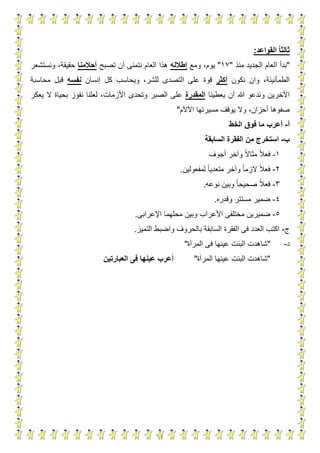 12
‫القواعد‬ ‫ا‬‫ا‬‫ثالث‬:
"‫منذ‬ ‫الجديد‬ ‫العام‬ ‫بدأ‬"13"‫ومع‬ ،‫يوم‬‫إطالله‬‫هذا‬‫العام‬‫تصبح‬ ‫أن‬ ‫نتمنى‬‫أحالمنا‬‫ونستشعر‬ ،‫حقيقة‬
‫نكون‬ ‫وان‬ ،‫الطمأنينة‬‫أكثر‬‫إنسان‬ ‫كل‬ ‫ويحاسب‬ ،‫للشر‬ ‫التصدى‬ ‫على‬ ‫قوة‬‫نفسه‬‫محاسبة‬ ‫قبل‬
‫يعطينا‬ ‫أن‬ ‫هللا‬ ‫وندعو‬ ‫اآلخرين‬‫المقدرة‬‫ع‬‫يعكر‬ ‫ال‬ ‫بحياة‬ ‫نفوز‬ ‫لعلنا‬ ،‫األزمات‬ ‫وتحدى‬ ‫الصبر‬ ‫لى‬
‫صفوها‬‫اآلآل‬ ‫مسيرتها‬ ‫يوقف‬ ‫وال‬ ،‫أحزان‬‫م‬"
‫أ‬-‫أ‬‫الخط‬ ‫فوق‬ ‫ما‬ ‫عرب‬
‫ب‬-‫السابق‬ ‫الفقرة‬ ‫من‬ ‫استخرج‬‫ة‬
1-‫أجوف‬ ‫وآخر‬ ‫مثاال‬ ‫فعال‬
2-‫لمفعولين‬ ‫متعديا‬ ‫وآخر‬ ‫الزما‬ ‫فعال‬.
3-‫نوعه‬ ‫وبين‬ ‫صحيحا‬ ‫فعال‬.
5-‫وقدره‬ ‫مستتر‬ ‫ضمير‬.
4-‫األعر‬ ‫مختلفى‬ ‫ضميرين‬‫اإلعرابى‬ ‫محلهما‬ ‫وبين‬ ‫اب‬.
‫ج‬-‫التميز‬ ‫واضبط‬ ‫بالحروف‬ ‫السابقة‬ ‫الفقرة‬ ‫فى‬ ‫العدد‬ ‫اكتب‬.
‫د‬-"‫المرآة‬ ‫فى‬ ‫عينها‬ ‫البنت‬ ‫شاهدت‬"
"‫المرآة‬ ‫عينها‬ ‫البنت‬ ‫شاهدت‬"‫العبارتين‬ ‫فى‬ ‫عينها‬ ‫أعرب‬
 