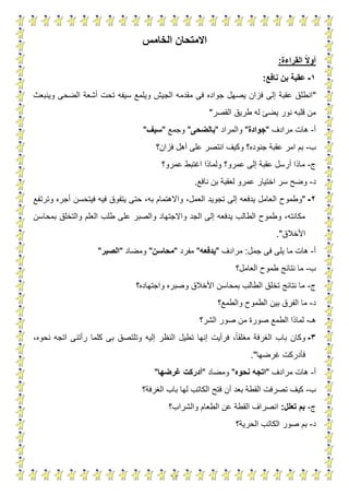 13
‫الخامس‬ ‫االمتحان‬
‫القراءة‬ ‫ا‬‫ال‬‫أو‬:
1-‫نافع‬ ‫بن‬ ‫عقبة‬:
"‫الج‬ ‫مقدمه‬ ‫فى‬ ‫جواده‬ ‫يصهل‬ ‫فزان‬ ‫إلى‬ ‫عقبة‬ ‫انطلق‬‫وينبعث‬ ‫الضحى‬ ‫أشعة‬ ‫تحت‬ ‫سيفه‬ ‫ويلمع‬ ‫يش‬
‫القصر‬ ‫طريق‬ ‫له‬ ‫يضئ‬ ‫نور‬ ‫قلبه‬ ‫من‬"
‫أ‬-‫مرادف‬ ‫هات‬"‫جوادة‬"‫والمراد‬"‫بالضحى‬"‫وجمع‬"‫سيف‬"
‫ب‬-‫فزان؟‬ ‫أهل‬ ‫على‬ ‫انتصر‬ ‫وكيف‬ ‫جنوده؟‬ ‫عقبة‬ ‫امر‬ ‫بم‬
‫ج‬-‫عمرو؟‬ ‫اغتبط‬ ‫ولماذا‬ ‫عمرو؟‬ ‫إلى‬ ‫عقبة‬ ‫أرسل‬ ‫ماذا‬
‫د‬-‫نافع‬ ‫بن‬ ‫لعقبة‬ ‫عمرو‬ ‫اختيار‬ ‫سر‬ ‫وضح‬.
2-"‫ال‬ ‫وطموح‬‫وترتفع‬ ‫أجره‬ ‫فيتحسن‬ ‫فيه‬ ‫يتفوق‬ ‫حتى‬ ،‫به‬ ‫واالهتمام‬ ،‫العمل‬ ‫تجويد‬ ‫إلى‬ ‫يدفعه‬ ‫عامل‬
‫بمحاسن‬ ‫والتخلق‬ ‫العلم‬ ‫طلب‬ ‫على‬ ‫والصبر‬ ‫واالجتهاد‬ ‫الجد‬ ‫إلى‬ ‫يدفعه‬ ‫الطالب‬ ‫وطموح‬ ،‫مكانته‬
‫األخالق‬."
‫أ‬-‫جمل‬ ‫فى‬ ‫يلى‬ ‫ما‬ ‫هات‬:‫مرادف‬"‫يدفعه‬"‫مفرد‬"‫محاسن‬"‫ومضاد‬"‫الصبر‬"
‫ب‬-‫العامل؟‬ ‫طموح‬ ‫نتائج‬ ‫ما‬
‫ج‬-‫واجتهاده؟‬ ‫وصبره‬ ‫األخالق‬ ‫بمحاسن‬ ‫الطالب‬ ‫تخلق‬ ‫نتائج‬ ‫ما‬
‫د‬-‫والطمع؟‬ ‫الطموح‬ ‫بين‬ ‫الفرق‬ ‫ما‬
‫هـ‬-‫الشر؟‬ ‫صور‬ ‫من‬ ‫صورة‬ ‫الطمع‬ ‫لماذا‬
3-،‫نحوه‬ ‫اتجه‬ ‫رأتنى‬ ‫كلما‬ ‫بى‬ ‫وتلتصق‬ ‫إليه‬ ‫النظر‬ ‫تطيل‬ ‫إنها‬ ‫فرأيت‬ ،‫مغلقا‬ ‫الغرفة‬ ‫باب‬ ‫وكان‬
‫غرضها‬ ‫فأدركت‬."
‫أ‬-‫مرادف‬ ‫هات‬"‫اتجه‬‫نحوه‬"‫ومضاد‬"‫أدركت‬‫غ‬‫رضها‬"
‫ب‬-‫الغرفة؟‬ ‫باب‬ ‫لها‬ ‫الكاتب‬ ‫فتح‬ ‫أن‬ ‫بعد‬ ‫القطة‬ ‫تصرفت‬ ‫كيف‬
‫ج‬-‫تعلل‬ ‫بم‬:‫والشراب؟‬ ‫الطعام‬ ‫عن‬ ‫القطة‬ ‫انصراف‬
‫د‬-‫الحرية؟‬ ‫الكاتب‬ ‫صور‬ ‫بم‬
 