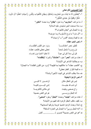 15
‫النصوص‬ ‫ا‬‫ا‬‫ثاني‬:‫تعالى‬ ‫قال‬
1-"ٍ‫ت‬‫ا‬َ‫ي‬ِ‫اس‬َّ‫ر‬ ٍ‫ور‬ُ‫د‬ُ‫ق‬ َ‫و‬ ِ‫ب‬‫ا‬ َ‫و‬َ‫ج‬ْ‫ال‬َ‫ك‬ ٍ‫ان‬َ‫ف‬ِ‫ج‬ َ‫و‬ َ‫ل‬‫ِي‬‫ث‬‫ا‬َ‫م‬َ‫ت‬ َ‫و‬ َ‫يب‬ ِ‫ار‬َ‫َّح‬‫م‬ ‫ِن‬‫م‬ ‫اء‬َ‫ش‬َ‫ي‬ ‫ا‬َ‫م‬ ُ‫ه‬َ‫ل‬ َ‫ون‬ُ‫ل‬َ‫م‬ْ‫ع‬َ‫ي‬َ‫ود‬ ُ‫او‬َ‫د‬ َ‫ل‬‫آ‬ ‫وا‬ُ‫ل‬َ‫م‬ْ‫اع‬
ُ‫ر‬‫و‬ُ‫ك‬َّ‫ش‬‫ال‬ َ‫ِي‬‫د‬‫ا‬َ‫ب‬ِ‫ع‬ ْ‫ِّن‬‫م‬ ٌ‫ل‬‫ِي‬‫ل‬َ‫ق‬ َ‫و‬ ‫ا‬‫ر‬ْ‫ك‬ُ‫ش‬"
‫أ‬-‫مرادف‬ ‫ما‬"‫محاريب‬"‫مفرد‬ ‫وما‬"‫جفان‬"‫مضاد‬ ‫وما‬"‫شكور‬"
‫ب‬-‫السالم؟‬ ‫عليه‬ ‫لسليمان‬ ‫الجن‬ ‫صنعت‬ ‫ماذا‬
‫ج‬-‫فى‬ ‫الجمال‬ ‫ما‬"‫كالجواب‬ ‫جفان‬"‫؟‬
‫د‬-"‫داود‬ ‫آل‬"‫غرضه؟‬ ‫وما‬ ‫األسلوب؟‬ ‫نوع‬ ‫ما‬
‫هـ‬-‫وصف‬ ‫قيمة‬ ‫ما‬"‫قدور‬"‫بـ‬"‫راسيات‬"‫؟‬
2-‫عطاء‬ ‫الحب‬ ‫نص‬
‫أعشاشــــــا‬ ‫نعمر‬ ‫للطير‬‫الظلمــــاء‬ ‫الكون‬ ‫عن‬ ‫ونرد‬
‫شمعـا‬ ‫نشعل‬ ‫وردا‬ ‫نزرع‬‫عطـاء‬ ‫فالحب‬ ‫نعطى‬ ‫نعطى‬
‫عونا‬ ‫لى‬ ‫كن‬ ‫سندا‬ ‫لى‬ ‫كن‬‫إخــــاء‬ ‫دون‬ ‫الدنيا‬ ‫تحلوا‬ ‫ال‬
‫أ‬-‫مرادف‬ ‫هات‬"‫نعمر‬"‫مفرد‬"‫ا‬‫ا‬‫أعشاش‬"‫والمراد‬"‫بالظلماء‬"
‫ب‬-‫فى‬ ‫الشاعر‬ ‫يطالبنا‬ ‫بم‬‫األبيات؟‬
‫ج‬-"‫عطاء‬ ‫فالحب‬"‫قبلهما؟‬ ‫بما‬ ‫عالقتهما‬ ‫ما‬"‫الظلماء‬ ‫الكون‬ ‫عن‬ ‫ونرد‬"‫الجمال؟‬ ‫ما‬
‫د‬-‫نعطى؟‬ ‫الفعل‬ ‫تكرار‬ ‫قيمة‬ ‫ما‬
‫هـ‬-‫ولماذا؟‬ ‫األخير؟‬ ‫البيت‬ ‫فى‬ ‫الشاعر‬ ‫يطلب‬ ‫ماذا‬
3-‫البخيلة‬ ‫الزهرة‬ ‫نص‬
‫مكان‬ ‫الحقل‬ ‫فى‬ ‫ليس‬‫تلبــــى‬ ‫ال‬ ‫لزهـــــور‬
‫جنيــــت‬ ‫قد‬ ‫ذنب‬ ‫أى‬‫اليــــــ‬ ‫إننى‬‫كئيبــة‬ ‫وم‬
‫وبقيـت‬ ‫صحبى‬ ‫راح‬‫كالغريبـــة‬ ‫مكانى‬ ‫فى‬
‫وربــــــى‬ ‫البخل‬ ‫أنه‬‫مصيبة‬ ‫النفس‬ ‫فى‬ ‫هو‬
‫أ‬-‫مرادف‬ ‫هات‬"‫جنيت‬"‫ومضاد‬"‫البخل‬"‫ومفرد‬"‫صحبى‬."
‫ب‬-‫األبيات؟‬ ‫من‬ ‫تفهم‬ ‫كما‬ ‫الزهرة‬ ‫الحقل‬ ‫عاقب‬ ‫كيف‬
‫ج‬-‫أصحابها؟‬ ‫وتركها‬ ‫غريبة‬ ‫نفسها‬ ‫الزهرة‬ ‫وجدت‬ ‫لماذا‬
‫د‬-"‫وربى‬ ‫البخل‬ ‫إنه‬"‫ما‬‫السابقة؟‬ ‫العبارة‬ ‫فى‬ ‫الجمال‬
‫هـ‬"‫مصيبة‬ ‫النفس‬ ‫فى‬ ‫هو‬"‫لـ‬ ‫تصوير‬................‫أكمل‬.
 