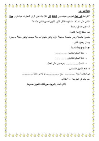 14
‫القواعد‬ ‫ا‬‫ا‬‫ثالث‬:
"‫القراءة‬‫عمل‬ ‫خير‬‫فهى‬ ،‫عليه‬ ‫تحرص‬‫النافذة‬‫التى‬‫ترى‬ ‫حيث‬ ‫المعارف‬ ‫ألوان‬ ‫على‬ ‫بك‬ ‫تطل‬‫حياة‬
،‫عاداتهم‬ ‫اختالف‬ ‫على‬ ‫الناس‬‫فلتقرأ‬‫لتكون‬ ‫كثيرا‬‫أحسن‬‫إطالعا‬ ‫الناس‬"
‫أ‬-‫اعرب‬‫الخط‬ ‫فوق‬ ‫ما‬
‫ب‬-‫العبارة‬ ‫من‬ ‫استخرج‬
‫منفصال‬ ‫وآخر‬ ‫متصال‬ ‫ضميرا‬–‫متعديا‬ ‫وآخر‬ ‫الزما‬ ‫فعال‬–‫معتال‬ ‫وآخر‬ ‫صحيحا‬ ‫فعال‬–‫همزة‬
‫قطع‬ ‫وهمزة‬ ‫وصل‬.
‫ج‬-‫ا‬‫ا‬‫مناسب‬ ‫ا‬‫ا‬‫توكيد‬ ‫ضع‬
-‫الطالبين‬ ‫المعلم‬ ‫كافأ‬................
-‫الطالبتين‬ ‫المعلم‬ ‫كافأ‬................
-‫العمال‬................‫العمل‬ ‫على‬ ‫يحرصون‬.
‫د‬-‫المناسب‬ ‫التمييز‬ ‫ضع‬.
‫أربعة‬ ‫الكتاب‬ ‫فى‬..............‫وسبع‬................‫ثالثة‬ ‫فى‬ ‫وقرأته‬..............
‫هـ‬-‫المدرسة‬ ‫إلى‬ ‫جاء‬299‫طالب‬.
‫ا‬‫ا‬‫صحيح‬ ‫التمييز‬ ‫كتابة‬ ‫مع‬ ‫بالحروف‬ ‫العدد‬ ‫اكتب‬.
 