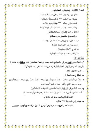 3
‫الثالث‬ ‫السؤال‬:-(‫والحمامة‬ ‫سليمان‬:)-
‫يقر‬ ‫داواد‬ ‫ابن‬ ‫كان‬***‫حمامة‬ ‫مجالسة‬ ‫فى‬ ‫ب‬
‫عمر‬ ‫خدمتة‬‫مثلما‬ ‫ا‬***‫شاءصدق‬ ‫قد‬‫واستقامة‬ ‫ا‬
‫عماله‬ ‫إلى‬ ‫فمضت‬***‫سالمه‬ ‫تبلغهم‬ ‫ا‬‫يوم‬
‫جناحها‬ ‫تحت‬ ‫والكتب‬***‫الكرامة‬ ‫فيها‬ ‫لها‬ ‫كتبت‬
‫أ‬-‫مرادف‬ ‫هات‬(‫شاء‬),‫ومضاد‬(‫استقامة‬)
‫والمقصود‬(‫بالكتب‬)‫ومفرد‬(‫عمال‬‫ه‬)
‫ب‬-‫ك‬ ‫لم‬‫مجالسه‬ ‫فى‬ ‫الحمامة‬ ‫يقرب‬ ‫سليمان‬ ‫ان‬‫؟‬
‫ج‬-‫عمر‬ ‫قيمة‬ ‫ما‬‫الثانى؟‬ ‫البيت‬ ‫فى‬ ‫ا‬
‫د‬-‫بأ‬ ‫األبيات‬ ‫اشرح‬‫سلوبك؟‬
‫ه‬-"‫جناحها‬ ‫تحت‬ ‫والكتب‬"‫الجمال؟‬ ‫ما‬
‫القواعد‬ ‫ا‬‫ا‬‫ثالث‬:
"‫يبنى‬ ‫العمل‬ ‫إن‬‫الفرد‬‫بال‬ ‫ويرقى‬‫نعمل‬ ‫أن‬ ‫فيجب‬ ،‫كله‬ ‫مجتمع‬‫مخلصين‬‫لخير‬‫وطننا‬‫كل‬ ‫منحنا‬ ‫وقد‬
‫مقومات‬،‫العمل‬‫والشباب‬‫العامل‬‫أكثر‬‫الوطن‬ ‫نهضة‬ ‫فى‬ ‫المساهمة‬ ‫على‬ ‫قدرة‬"
‫أ‬-‫الخط‬ ‫فوق‬ ‫ما‬ ‫أعرب‬
‫ب‬-‫العبارة‬ ‫من‬ ‫استخرج‬:
‫متعديا‬ ‫وآخر‬ ‫الزما‬ ‫فعال‬–‫نوعه‬ ‫وبين‬ ‫صحيحا‬ ‫فعال‬–‫نوعه‬ ‫وبين‬ ‫معتال‬ ‫فعال‬–‫وبين‬ ‫توكيدا‬
‫نوعه‬–‫هم‬‫وصل‬ ‫وألف‬ ‫قطع‬ ‫زة‬–‫نوعه‬ ‫وبين‬ ‫تمييزا‬.
‫ج‬-‫إلى‬ ‫يرقى‬ ‫الفعل‬ ‫أسند‬(‫الجماعة‬ ‫واو‬–‫النسوة‬ ‫نون‬–‫االثنين‬ ‫ألف‬)
‫د‬-‫الحفالت‬ ‫من‬ ‫المدرسة‬ ‫أقامت‬8‫وكرمت‬11‫قرأوا‬ ‫قد‬ ‫وكانوا‬ ‫تلميذ‬54‫قصة‬)
‫يلزم‬ ‫ما‬ ‫وغير‬ ‫بالحروف‬ ‫األرقام‬ ‫اكتب‬.
‫هـ‬-‫المدرسة‬ ‫إلى‬ ‫حضر‬383‫طالب‬.
‫العدد‬ ‫اكتب‬‫بالحروب‬‫ال‬ ‫يكون‬ ‫بحيث‬ ‫صحيحا‬‫ا‬‫ا‬‫مجرور‬ ‫ومرة‬ ‫ا‬‫ا‬‫منصوب‬ ‫مرة‬ ‫تمييز‬.
 