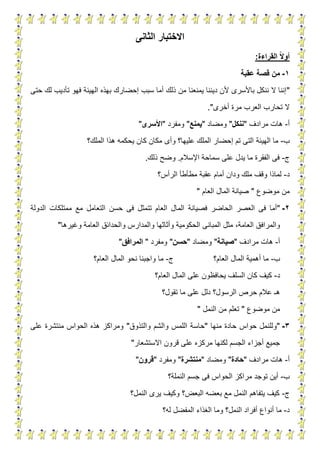 5
‫االختبار‬‫الثانى‬
‫القراءة‬ ‫ا‬‫ال‬‫أو‬:
1-‫عقبة‬ ‫قصة‬ ‫من‬
"‫تأديب‬ ‫فهو‬ ‫الهيئة‬ ‫بهذه‬ ‫إحضارك‬ ‫سبب‬ ‫أما‬ ‫ذلك‬ ‫من‬ ‫يمنعنا‬ ‫ديننا‬ ‫ألن‬ ‫باألسرى‬ ‫ننكل‬ ‫ال‬ ‫إننا‬‫لك‬‫حتى‬
‫أخرى‬ ‫مرة‬ ‫العرب‬ ‫تحارب‬ ‫ال‬."
‫أ‬-‫مرادف‬ ‫هات‬"‫ن‬‫نكل‬"‫ومضاد‬"‫يمنع‬"‫ومفرد‬"‫األسرى‬"
‫ب‬-‫الهيئة‬ ‫ما‬‫الملك؟‬ ‫هذا‬ ‫يحكمه‬ ‫كان‬ ‫مكان‬ ‫وأى‬ ‫عليها؟‬ ‫الملك‬ ‫إحضار‬ ‫تم‬ ‫التى‬
‫ج‬-‫اإلسالم‬ ‫سماحة‬ ‫على‬ ‫يدل‬ ‫ما‬ ‫الفقرة‬ ‫فى‬.‫ذلك‬ ‫وضح‬.
‫د‬-‫الرأس؟‬ ‫مطأطأ‬ ‫عقبة‬ ‫أمام‬ ‫ودان‬ ‫ملك‬ ‫وقف‬ ‫لماذا‬
‫موضوع‬ ‫من‬"‫العام‬ ‫المال‬ ‫صيانة‬"
2-"‫فصيانة‬ ‫الحاضر‬ ‫العصر‬ ‫فى‬ ‫أما‬‫مع‬ ‫التعامل‬ ‫حسن‬ ‫فى‬ ‫تتمثل‬ ‫العام‬ ‫المال‬‫ال‬ ‫ممتلكات‬‫دولة‬
‫المبانى‬ ‫مثل‬ ،‫العامة‬ ‫والمرافق‬‫وغيرها‬ ‫العامة‬ ‫والحدائق‬ ‫والمدارس‬ ‫وأثاثها‬ ‫الحكومية‬"
‫أ‬-‫مرادف‬ ‫هات‬"‫صيانة‬"‫ومضاد‬"‫حسن‬"‫ومفرد‬"‫المرافق‬"
‫ب‬-‫العام؟‬ ‫المال‬ ‫أهمية‬ ‫ما‬‫ج‬-‫العام؟‬ ‫المال‬ ‫نحو‬ ‫واجبنا‬ ‫ما‬
‫د‬-‫العام؟‬ ‫المال‬ ‫على‬ ‫يحافظون‬ ‫السلف‬ ‫كان‬ ‫كيف‬
‫دلل‬ ‫الرسول؟‬ ‫حرص‬ ‫عالم‬ ‫هـ‬‫تقول؟‬ ‫ما‬ ‫على‬
‫موضوع‬ ‫من‬"‫النمل‬ ‫من‬ ‫تعلم‬"
3-"‫منها‬ ‫حادة‬ ‫حواس‬ ‫وللنمل‬"‫والتذوق‬ ‫والشم‬ ‫اللمس‬ ‫حاسة‬"‫على‬ ‫منتشرة‬ ‫الحواس‬ ‫هذه‬ ‫ومراكز‬
‫االستشعار‬ ‫قرون‬ ‫على‬ ‫مركزه‬ ‫لكنها‬ ‫الجسم‬ ‫أجزاء‬ ‫جميع‬"
‫أ‬-‫مرادف‬ ‫هات‬"‫حادة‬"‫ومضاد‬"‫منتشرة‬"‫ومفرد‬"‫قرون‬"
‫ب‬-‫توجد‬ ‫أين‬‫مراكز‬‫النملة‬ ‫جسم‬ ‫فى‬ ‫الحواس‬‫؟‬
‫ج‬-‫النمل؟‬ ‫يرى‬ ‫وكيف‬ ‫البعض؟‬ ‫بعضه‬ ‫مع‬ ‫النمل‬ ‫يتفاهم‬ ‫كيف‬
‫د‬-‫أف‬ ‫أنواع‬ ‫ما‬‫له؟‬ ‫المفضل‬ ‫الغذاء‬ ‫وما‬ ‫النمل؟‬ ‫راد‬
 