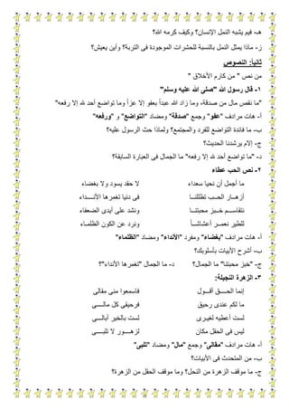 4
‫هـ‬-‫هللا؟‬ ‫كرمه‬ ‫وكيف‬ ‫اإلنسان؟‬ ‫النمل‬ ‫يشبه‬ ‫فيم‬
‫ز‬-‫و‬ ‫التربة؟‬ ‫فى‬ ‫الموجودة‬ ‫للحشرات‬ ‫بالنسبة‬ ‫النمل‬ ‫يمثل‬ ‫ماذا‬‫أ‬‫يعيش؟‬ ‫ين‬
‫ا‬‫ا‬‫ثاني‬:‫النصوص‬
‫نص‬ ‫من‬"‫األخالق‬ ‫كارم‬ ‫من‬"
1-‫قال‬‫هللا‬ ‫رسول‬"‫وسلم‬ ‫عليه‬ ‫هللا‬ ‫صلى‬"
"‫رفعه‬ ‫إال‬ ‫هلل‬ ‫أحد‬ ‫تواضع‬ ‫وما‬ ‫عزا‬ ‫إال‬ ‫بعفو‬ ‫عبدا‬ ‫هللا‬ ‫زاد‬ ‫وما‬ ،‫صدقة‬ ‫من‬ ‫مال‬ ‫نقص‬ ‫ما‬"
‫أ‬-‫مرادف‬ ‫هات‬"‫عفو‬"‫وجمع‬"‫صدقة‬"‫ومضاد‬"‫التواضع‬"‫و‬"‫ورفعه‬"
‫ب‬-‫عليه؟‬ ‫الرسول‬ ‫حث‬ ‫ولماذا‬ ‫والمجتمع؟‬ ‫للفرد‬ ‫التواضع‬ ‫فائدة‬ ‫ما‬
‫ج‬-‫الحديث؟‬ ‫يرشدنا‬ ‫إالم‬
‫د‬-"‫رفعه‬ ‫إال‬ ‫هلل‬ ‫أحد‬ ‫تواضع‬ ‫ما‬"‫السابقة؟‬ ‫العبارة‬ ‫فى‬ ‫الجمال‬ ‫ما‬
2-‫عطاء‬ ‫الحب‬ ‫نص‬
‫سعداء‬ ‫نحيا‬ ‫أن‬ ‫أجمل‬ ‫ما‬‫بغضاء‬ ‫وال‬ ‫يسود‬ ‫حقد‬ ‫ال‬
‫أزه‬‫ــ‬‫الح‬ ‫ار‬‫ــ‬‫تظللن‬ ‫ب‬‫ــ‬‫ا‬‫األن‬ ‫تغمرها‬ ‫دنيا‬ ‫فى‬‫ــــ‬‫داء‬
‫ن‬‫تقاس‬‫ـــ‬‫خ‬ ‫م‬‫ــ‬‫محبتن‬ ‫بز‬‫ــ‬‫ا‬‫الضعفاء‬ ‫أيدى‬ ‫على‬ ‫ونشد‬
‫نعم‬ ‫للطير‬‫ــ‬‫أعشاش‬ ‫ر‬‫ــ‬‫ا‬‫الكون‬ ‫عن‬ ‫ونرد‬‫الظلم‬‫ـ‬‫اء‬
‫أ‬-‫مرادف‬ ‫هات‬"‫بغضاء‬"‫ومفرد‬"‫األندا‬‫ء‬"‫ومضاد‬"‫الظلماء‬"
‫ب‬-‫بأسلوبك؟‬ ‫األبيات‬ ‫أشرح‬
‫ج‬-"‫محبتنا‬ ‫خبز‬"‫الجمال؟‬ ‫ما‬‫د‬-‫الجمال‬ ‫ما‬"‫األنداء‬ ‫تغمرها‬"‫؟‬
3-‫النجيلة‬ ‫الزهرة‬:
‫الح‬ ‫إنما‬‫ــــ‬‫أق‬ ‫ق‬‫ـــ‬‫ول‬‫مقالى‬ ‫منى‬ ‫فاسمعوا‬
‫رحيق‬ ‫عندى‬ ‫لكم‬ ‫ما‬‫مال‬ ‫كل‬ ‫فرحيقى‬‫ــــ‬‫ى‬
‫ل‬ ‫أعطيه‬ ‫لست‬‫غي‬‫ـ‬‫رى‬‫أبال‬ ‫بالخير‬ ‫لست‬‫ـــ‬‫ى‬
‫مكان‬ ‫الحقل‬ ‫فى‬ ‫ليس‬‫لزه‬‫ــــ‬‫تلب‬ ‫ال‬ ‫ور‬‫ــــ‬‫ى‬
‫أ‬-‫مرادف‬ ‫هات‬"‫مقالى‬"‫وجمع‬"‫مال‬"‫ومضاد‬"‫تلبى‬"
‫ب‬-‫األبيات؟‬ ‫فى‬ ‫المتحدث‬ ‫من‬
‫ج‬-‫الزهرة؟‬ ‫من‬ ‫الحقل‬ ‫موقف‬ ‫وما‬ ‫النحل؟‬ ‫من‬ ‫الزهرة‬ ‫موقف‬ ‫ما‬
 