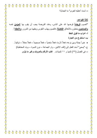 6
‫د‬-‫لغيرى‬ ‫أعطيه‬ ‫لست‬"‫الجمال؟‬ ‫ما‬
‫القواعد‬ ‫ا‬‫ا‬‫ثالث‬:
"‫الصوم‬‫فريض‬‫ة‬‫على‬ ‫هللا‬ ‫فرضها‬‫بها‬ ‫يقوم‬ ‫أن‬ ‫يجب‬ ‫الفريضة‬ ‫وهذه‬ ،‫الناس‬‫المؤمن‬‫نفسه‬
‫والصائمون‬‫باألخالق‬ ‫يتحلون‬‫الفاضلة‬‫الشرور‬ ‫من‬ ‫وينقيها‬ ‫النفوس‬ ‫يهذب‬ ‫فالصوم‬ ،‫واألحقاد‬."
‫أ‬-‫اعر‬‫اب‬‫الخط‬ ‫فوق‬ ‫ما‬
‫ب‬-‫العبارة‬ ‫من‬ ‫استخرج‬
‫خبر‬‫الزما‬ ‫فعال‬ ،‫نوعه‬ ‫وبين‬ ‫جملة‬ ‫ا‬-‫متعديا‬ ‫فعال‬–‫صحيحا‬ ‫فعال‬–‫معتال‬ ‫فعال‬–‫توكيدا‬.
‫ج‬-"‫يسعى‬"‫إلى‬ ‫الفعل‬ ‫أسند‬(‫االثنين‬ ‫الف‬-‫الجماعة‬ ‫واو‬–‫النسوة‬ ‫نون‬–‫المخاطبة‬ ‫وياء‬)
‫د‬-‫الفصل‬ ‫فى‬(21)‫و‬ ‫تلميذ‬11‫تلميذات‬.‫وغ‬ ‫بالحروف‬ ‫األرقام‬ ‫اكتب‬‫ي‬‫يلزم‬ ‫ما‬ ‫ر‬.
 