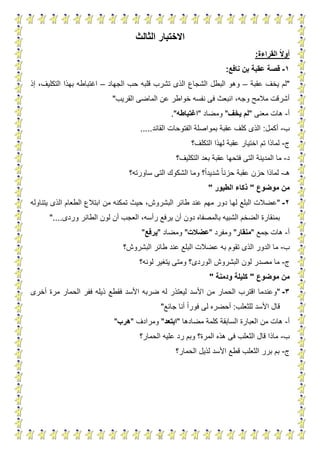 3
‫االختبار‬‫الثالث‬
‫القراءة‬ ‫ا‬‫ال‬‫أو‬:
1-‫نافع‬ ‫بن‬ ‫عقبة‬ ‫قصة‬:
"‫يخ‬ ‫لم‬‫عق‬ ‫ف‬‫بة‬–‫الجهاد‬ ‫حب‬ ‫قلبه‬ ‫تشرب‬ ‫الذى‬ ‫الشجاع‬ ‫البطل‬ ‫وهو‬–‫إذ‬ ،‫التكليف‬ ‫بهذا‬ ‫اغتباطه‬
‫القريب‬ ‫الماضى‬ ‫عن‬ ‫خواطر‬ ‫نفسه‬ ‫فى‬ ‫انبعث‬ ،‫وجه‬ ‫مالمح‬ ‫أشرقت‬"
‫أ‬-‫معنى‬ ‫هات‬"‫لم‬‫يخف‬"‫ومضاد‬"‫اغتباطه‬."
‫ب‬-‫أكمل‬:‫القائد‬ ‫الفتوحات‬ ‫بمواصلة‬ ‫عقبة‬ ‫كلف‬ ‫الذى‬.....
‫ج‬-‫التكلف؟‬ ‫لهذا‬ ‫عقبة‬ ‫اختيار‬ ‫تم‬ ‫لماذا‬
‫د‬-‫التكليف؟‬ ‫بعد‬ ‫عقبة‬ ‫فتحها‬ ‫التى‬ ‫المدينة‬ ‫ما‬
‫هـ‬-‫ساورته؟‬ ‫التى‬ ‫الشكوك‬ ‫وما‬ ‫؟‬‫شديدا‬ ‫حزنا‬ ‫عقبة‬ ‫حزن‬ ‫لماذا‬
‫موضوع‬ ‫من‬"‫الطيور‬ ‫ذكاء‬"
2-"‫له‬ ‫البلع‬ ‫عضالت‬‫يتناوله‬ ‫الذى‬ ‫الطعام‬ ‫ابتالع‬ ‫من‬ ‫تمكنه‬ ‫حيث‬ ،‫البشروش‬ ‫طائر‬ ‫عند‬ ‫مهم‬ ‫دور‬ ‫ا‬
‫رأسه‬ ‫يرفع‬ ‫أن‬ ‫دون‬ ‫بالمصفاه‬ ‫الشبيه‬ ‫الضخم‬ ‫بمنقارة‬‫وردى‬ ‫الطائر‬ ‫لون‬ ‫أن‬ ‫العجب‬ ،"....
‫أ‬-‫جمع‬ ‫هات‬"‫منقار‬"‫ومفرد‬"‫عضالت‬"‫ومضاد‬"‫يرفع‬"
‫ب‬-‫به‬ ‫تقوم‬ ‫الذى‬ ‫الدور‬ ‫ما‬‫البشروش؟‬ ‫طائر‬ ‫عند‬ ‫البلع‬ ‫عضالت‬
‫ج‬-‫البشروش‬ ‫لون‬ ‫مصدر‬ ‫ما‬‫لونه؟‬ ‫يتغير‬ ‫ومتى‬ ‫الوردى؟‬
‫موضوع‬ ‫من‬"‫ودمنة‬ ‫كليلة‬"
3-"‫ضرب‬ ‫له‬ ‫ليعتذر‬ ‫األسد‬ ‫من‬ ‫الحمار‬ ‫اقترب‬ ‫وعندما‬‫ه‬‫األس‬‫أخرى‬ ‫مرة‬ ‫الحمار‬ ‫ففر‬ ‫ذيله‬ ‫فقطع‬ ‫د‬
‫للثعلب‬ ‫األسد‬ ‫قال‬:‫جائع‬ ‫أنا‬ ‫فورا‬ ‫لى‬ ‫أحضره‬"
‫أ‬-‫مضادها‬ ‫كلمة‬ ‫السابقة‬ ‫العبارة‬ ‫من‬ ‫هات‬"‫ابتعد‬"‫ومرادف‬"‫هرب‬"
‫ب‬-‫الحمار؟‬ ‫عليه‬ ‫رد‬ ‫وبم‬ ‫المرة؟‬ ‫هذه‬ ‫فى‬ ‫الثعلب‬ ‫قال‬ ‫ماذا‬
‫ج‬-‫الحما‬ ‫لذيل‬ ‫األسد‬ ‫قطع‬ ‫الثعلب‬ ‫برر‬ ‫بم‬‫ر‬‫؟‬
 