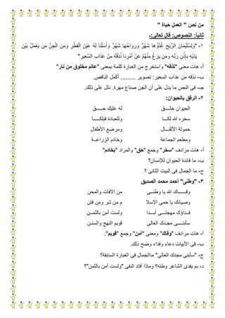 8
‫نص‬ ‫من‬"‫حياة‬ ‫العمل‬"
‫ثان‬‫ا‬‫ا‬‫ي‬:‫النصوص‬:‫تعالى‬ ‫قال‬:‫ـ‬
1-"ُ‫ل‬َ‫م‬ْ‫ع‬َ‫ي‬ ‫ن‬َ‫م‬ ِّ‫ن‬ِ‫ج‬ْ‫ال‬ َ‫ِن‬‫م‬ َ‫و‬ ِ‫ر‬ْ‫ِط‬‫ق‬ْ‫ال‬ َ‫ْن‬‫ي‬َ‫ع‬ ُ‫ه‬َ‫ل‬ ‫ا‬َ‫ن‬ْ‫ل‬َ‫س‬َ‫أ‬ َ‫و‬ ٌ‫ر‬ْ‫ه‬َ‫ش‬ ‫ا‬َ‫ه‬ُ‫ح‬‫ا‬ َ‫و‬َ‫ر‬ َ‫و‬ ٌ‫ر‬ْ‫ه‬َ‫ش‬ ‫ا‬َ‫ه‬ ُّ‫و‬ُ‫د‬ُ‫غ‬ َ‫ح‬‫ي‬ِّ‫الر‬ َ‫ان‬َ‫م‬ْ‫ي‬َ‫ل‬ُ‫س‬ِ‫ل‬ َ‫و‬َ‫ْن‬‫ي‬َ‫ب‬
ِ‫ِير‬‫ع‬َّ‫س‬‫ال‬ ِ‫ب‬‫ا‬َ‫ذ‬َ‫ع‬ ْ‫ِن‬‫م‬ ُ‫ه‬ْ‫ق‬ِ‫ذ‬ُ‫ن‬ ‫ا‬َ‫ن‬ ِ‫ر‬ْ‫م‬َ‫أ‬ ْ‫ن‬َ‫ع‬ ْ‫م‬ُ‫ه‬ْ‫ن‬ِ‫م‬ ْ‫غ‬ ِ‫ز‬َ‫ي‬ ‫ن‬َ‫م‬ َ‫و‬ ِ‫ه‬ِّ‫ب‬َ‫ر‬ ِ‫ن‬ْ‫ذ‬ِ‫إ‬ِ‫ب‬ ِ‫ه‬ْ‫ي‬َ‫د‬َ‫ي‬"
‫أ‬-‫معنى‬ ‫هات‬"‫تذقه‬"‫بمعنى‬ ‫كلمة‬ ‫العبارة‬ ‫من‬ ‫واستخرج‬"‫نار‬ ‫من‬ ‫مخلوق‬ ‫عالم‬"
‫ب‬-‫ن‬‫السعير‬ ‫عذاب‬ ‫من‬ ‫ذقه‬:‫تصوير‬.........‫الناقص‬ ‫أكمل‬.
‫ج‬‫ـ‬-‫مهرة‬ ‫صناع‬ ‫الجن‬ ‫أن‬ ‫على‬ ‫يدل‬ ‫ما‬ ‫النص‬ ‫فى‬.‫ذلك‬ ‫على‬ ‫دلل‬.
2-‫بالحيوان‬ ‫الرفق‬:
‫خل‬ ‫الحيوان‬‫ــــ‬‫ق‬‫ح‬ ‫عليك‬ ‫له‬‫ـــــ‬‫ق‬
‫لك‬ ‫هللا‬ ‫سخره‬‫ـــ‬‫ا‬‫وللعبادة‬‫قبلك‬‫ـــــ‬‫ا‬
‫األثق‬ ‫حمولة‬‫ـــ‬‫ال‬‫األطفال‬ ‫ومرضع‬
‫الجماعة‬ ‫ومطعم‬‫الزراع‬ ‫وخادم‬‫ــ‬‫ة‬
‫أ‬-‫مرادف‬ ‫هات‬"‫سخر‬"‫وجمع‬"‫حق‬"‫والمراد‬"‫بخادم‬"
‫ب‬-‫لإلنسان؟‬ ‫الحيوان‬ ‫فائدة‬ ‫ما‬
‫ج‬-‫؟‬ ‫الثانى‬ ‫البيت‬ ‫فى‬ ‫الجمال‬ ‫ما‬
3-"‫وطنى‬"‫الصديق‬ ‫محمد‬ ‫أحمد‬
‫وق‬‫ــــــ‬‫وطن‬ ‫يا‬ ‫هللا‬ ‫اك‬‫ــ‬‫ى‬‫والمحن‬ ‫اآلفات‬ ‫من‬
‫وصيا‬‫اإلسال‬ ‫حمى‬ ‫يا‬ ‫نك‬‫فتن‬ ‫ومن‬ ‫شر‬ ‫من‬ ‫م‬
‫ف‬‫ــ‬‫داؤ‬‫مهجت‬ ‫ك‬‫ـــ‬‫أب‬ ‫ى‬‫ـــ‬‫دا‬‫بالثم‬ ‫أمن‬ ‫ولست‬‫ــ‬‫ن‬
‫سأبن‬‫ــــ‬‫مج‬ ‫ى‬‫ـ‬‫العالى‬ ‫دك‬‫والسن‬ ‫النهج‬ ‫قويم‬‫ـ‬‫ن‬
‫أ‬-‫مرادف‬ ‫هات‬"‫وقاك‬"‫ومعنى‬"‫أمن‬"‫وجمع‬"‫قويم‬."
‫ب‬-‫ذلك‬ ‫وضح‬ ‫وفداء‬ ‫دعاء‬ ‫األبيات‬ ‫فى‬.
‫ج‬-"‫العالى‬ ‫مجدك‬ ‫سأبنى‬"‫السابقة؟‬ ‫العبارة‬ ‫فى‬ ‫ماالجمال‬
‫د‬-‫ب‬‫النفى‬ ‫أفاد‬ ‫وماذا‬ ‫وطنه؟‬ ‫الشاعر‬ ‫يفدى‬ ‫م‬"‫بالثمن‬ ‫أمن‬ ‫ولست‬"‫؟‬
 