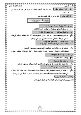 ‫اللغ‬‫ـــ‬‫ة‬‫ال‬‫ــ‬ٌ‫عرب‬‫ـ‬‫ة‬‫للصف‬‫األول‬‫االعدادى‬
11
3-{‫تتقدـ‬ ‫بأىميا‬ ‫الببلد‬ ‫إف‬}:‫تعميؿ‬‫فى‬ ‫العمـ‬ ‫طبلب‬ ‫دور‬ ‫عمى‬ ‫ليؤكد‬ ‫إف‬ ‫بػ‬ ‫توكيد‬ ‫أسموب‬‫و‬ ‫قبمو‬ ‫لما‬
. ‫الببلد‬ ‫تقدـ‬
4-{‫ببلدا‬ ‫اخدـ‬‫و‬:}. ‫اإلرشاد‬‫و‬ ‫النصح‬ ‫غرضو‬ ‫أمر‬ ‫أسموب‬
: ‫ج‬. ‫لطبلبو‬ ‫السعادة‬‫و‬ ‫المجد‬‫و‬ ‫الرفعة‬ ‫يحقؽ‬ ‫فيو‬ ‫العمـ‬ ‫طريؽ‬ ‫ىو‬
: ‫ج‬‫ويجتي‬ ‫ببلدىـ‬ ‫وترقى‬ ‫الناس‬ ‫بو‬ ‫ويتزيف‬ ‫المجتمعات‬ ‫تتقدـ‬ ‫بو‬‫طمب‬ ‫فى‬ ‫أىدافيـ‬ ‫ا‬‫و‬‫ليحقق‬ ‫العمـ‬ ‫أىؿ‬ ‫د‬
.ٍ‫فقير‬ ‫أو‬ ‫غنى‬ ‫بيف‬ ‫فرؽ‬ ‫ال‬ ‫اء‬‫و‬‫س‬ ‫ذلؾ‬ ‫فى‬ ‫وىـ‬ ، ‫الرفعة‬‫و‬ ‫المعالى‬
: ‫ج‬. ‫لتحصيمو‬ ‫ويسعوف‬ ‫يجتيدوف‬ ‫الذيف‬ ‫المجتيديف‬ ‫العمـ‬ ‫طبلب‬ : ‫األوؿ‬ ‫الصنؼ‬
‫بو‬ ‫ا‬‫و‬‫يتأثر‬ ‫ال‬‫و‬ ‫بالعمـ‬ ‫ييتموف‬ ‫ال‬ ‫الذيف‬ ‫الخامموف‬ ‫الكسالى‬ : ‫الثانى‬ ‫الصنؼ‬. ‫منو‬ ‫يستفيدوف‬ ‫ال‬ ‫لذا‬
: ‫ج‬. ‫المعرفة‬‫و‬ ‫بالعمـ‬ ‫الجيالة‬ ‫اجو‬‫و‬‫ن‬
: ‫ج‬. ‫البعض‬ ‫ببعضيما‬ ‫مرتبطاف‬ ‫فيما‬ ‫البشرية‬ ‫تقدـ‬ ‫إلى‬ ‫يؤدى‬ ‫ال‬‫و‬ ‫ينفع‬ ‫ال‬ ‫عمؿ‬ ‫بدوف‬ ‫العمـ‬
‫ج‬:‫الجموس‬‫و‬ ‫العمـ‬ ‫بطمب‬ ‫وييتـ‬ ‫بالعمـ‬ ‫الجيؿ‬ ‫اجو‬‫و‬‫ي‬ ‫أف‬‫و‬ ‫ببلده‬ ‫يخدـ‬ ‫حتى‬ ‫العمـ‬ ‫تحصيؿ‬ ‫فى‬ ‫يجتيد‬ ‫أف‬
. ‫الببلد‬ ‫ترقى‬ ‫حتى‬ ‫الحديثة‬ ‫المعمومات‬ ‫شبكات‬ ‫عبر‬ ‫اصؿ‬‫و‬‫الت‬‫و‬ ‫المنوعة‬ ‫الكتب‬ ‫اءة‬‫ر‬‫وق‬ ‫العمماء‬ ‫إلى‬
‫س‬7.‫؟‬ ‫وترقى‬ ‫الببلد‬ ‫تتقدـ‬ ‫كيؼ‬ :
. ‫لمعمـ‬ ‫طمبيـ‬ ‫طريؽ‬ ‫عف‬ ‫شأنيا‬ ‫رفع‬ ‫فى‬ ‫وبجدىـ‬ ‫بأىميا‬ ‫وترقى‬ ‫تتقدـ‬
‫س‬1‫م‬ :‫ــ‬‫ـا‬‫؟‬ ‫والمجد‬ ‫للمعالى‬ ‫المؤدى‬ ‫الطرٌق‬
‫س‬2:‫؟‬ ‫العلم‬ ‫أهل‬ ‫ٌجتهد‬ ‫ولماذا‬ ‫؟‬ ‫للناس‬ ‫العلم‬ ‫فائدة‬ ‫ما‬
‫س‬3:. ‫ذلك‬ ‫وضح‬ . ‫العلم‬ ‫طلب‬ ‫فى‬ ‫صنفان‬ ‫الناس‬
-. ‫ذلك‬ ‫وضح‬ .‫واألهداف‬ ‫المٌول‬ ‫فى‬ ‫الناس‬ ‫ٌختلف‬
-
‫أسئل‬‫ــــ‬‫مج‬ ‫ة‬‫ــــ‬‫عنه‬ ‫اب‬‫ـــــ‬‫ا‬
‫س‬4‫ك‬ :‫؟‬ ‫الجهالة‬ ‫أهل‬ ‫نواجهه‬ ‫ٌف‬
‫س‬5:‫ما‬‫؟‬ ‫بالعمل‬ ‫العلم‬ ‫عالقة‬
‫س‬6‫؟‬ ‫العلم‬ ‫طالب‬ ‫من‬ ‫الشاعر‬ ‫ٌطلب‬ ‫ماذا‬ :
 