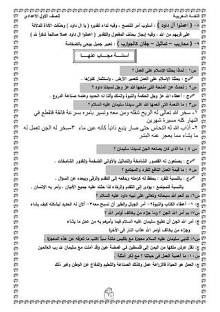 ‫اللغ‬‫ـــ‬‫ة‬‫ال‬‫ــ‬ٌ‫عرب‬‫ـ‬‫ة‬‫للصف‬‫األول‬‫االعدادى‬
14
8-{‫داود‬ ‫آؿ‬ ‫ا‬‫و‬‫اعمم‬}:‫لمداللة‬ ‫األداة‬ ‫وحذفت‬ ) ‫داود‬ ‫اؿ‬ ‫يا‬ ( ‫ه‬‫تقدير‬ ‫نداء‬ ‫وفيو‬ ، ‫لمنصح‬ ‫أمر‬ ‫أسموب‬
ً‫ا‬‫صالح‬ ً‫بل‬‫عم‬ ‫داود‬ ‫اؿ‬ ‫ا‬‫و‬‫اعمم‬ ( ‫التقدير‬‫و‬ ‫المفعوؿ‬ ‫بحذؼ‬ ‫إيجاز‬ ‫وفيو‬ ، ‫اهلل‬ ‫مف‬ ‫قربيـ‬ ‫عمى‬) ‫هلل‬ ً‫ا‬‫ر‬‫شك‬
9-‫محاريب‬ {–‫تماثيؿ‬–} ‫ارب‬‫و‬‫كالج‬ ‫جفاف‬‫بالضخامة‬ ‫يوحى‬ ‫جميؿ‬ ‫تعبير‬ :
: ‫ج‬. ‫ىا‬‫كنوز‬ ‫استثمار‬‫و‬ ، ‫األرض‬ ‫لتعمير‬ ‫العمؿ‬ ‫عمى‬ ‫اإلسبلـ‬ ‫يحثنا‬
: ‫ج‬. ‫ع‬‫الدرو‬ ‫صناعة‬ ‫وعممو‬ ‫الحديد‬ ‫لو‬ ‫ألنا‬‫و‬ ‫الممؾ‬‫و‬ ‫النبوة‬‫و‬ ‫الحكمة‬ ‫وجؿ‬ ‫عز‬ ‫اهلل‬ ‫أعطاه‬
ٔ-‫له‬ ‫تعالى‬ ‫هللا‬ ‫سخر‬ً‫ف‬ ‫فتقطع‬ ‫فائقة‬ ‫بسرعة‬ ‫بأمره‬ ‫وتسٌر‬ ‫معه‬ ‫ومن‬ ‫تنقله‬ ‫الرٌح‬
‫شهرٌن‬ ‫مسٌرة‬ ‫كله‬ ‫النهار‬
ٕ-‫ماء‬ ‫عٌن‬ ‫كأنه‬ ً‫ا‬‫ذائب‬ ‫ٌنبع‬ ‫صار‬ ‫حتى‬ ‫النحاس‬ ‫له‬ ‫هللا‬ ‫أذاب‬ٖ-‫له‬ ‫تعمل‬ ‫الجن‬ ‫له‬ ‫سخر‬
‫البشر‬ ‫عنه‬ ‫ٌعجز‬ ‫مما‬ ‫ٌشاء‬ ‫ما‬
: ‫ج‬‫الق‬‫و‬ ‫الضخمة‬ ‫انى‬‫و‬‫األ‬‫و‬ ‫التماثيؿ‬‫و‬ ‫الشامخة‬ ‫القصور‬ ‫لو‬ ‫يصنعوف‬. ‫الشامخات‬ ‫دور‬
: ‫ج‬. ‫اؿ‬‫ؤ‬‫الس‬ ‫عف‬ ‫ويبعده‬ ‫الرقى‬‫و‬ ‫التقدـ‬ ‫إلى‬ ‫ويدفعو‬ ‫امتو‬‫ر‬‫ك‬ ‫لو‬ ‫يحفظ‬ : ‫لمفرد‬ ‫بالنسبة‬
. ‫اإلنساف‬ ‫بو‬ ‫أمر‬‫و‬ ، ‫األدياف‬ ‫جميع‬ ‫عميو‬ ‫حثت‬ ‫لذا‬ ‫الرخاء‬‫و‬ ‫التقدـ‬ ‫إلى‬ ‫يؤدى‬ : ‫لممجتمع‬ ‫بالنسبة‬
‫س‬6:‫السبلـ‬ ‫عميو‬ ‫داود‬ ‫نبيو‬ ‫عمى‬ ‫وتعالى‬ ‫سبحانو‬ ‫اهلل‬ ‫أنعـ‬ ‫بـ‬‫؟‬
‫ج‬:1-‫النبوة‬‫و‬ ‫الكتاب‬ ‫أعطاه‬2-‫معو‬ ‫تسبح‬ ‫أف‬ ‫الطير‬‫و‬ ‫الجباؿ‬ ‫أمر‬3-‫الحديد‬ ‫لو‬ ‫أالف‬‫ل‬‫يشاء‬ ‫كيؼ‬ ‫يشكمو‬
‫س‬7:‫؟‬ ‫اهلل‬ ‫امر‬‫و‬‫أ‬ ‫يخالؼ‬ ‫مف‬ ‫اء‬‫ز‬‫ج‬ ‫وما‬ ‫؟‬ ‫الجف‬ ‫اهلل‬ ‫أمر‬ ‫بـ‬
‫ج‬:‫يشاء‬ ‫ما‬ ‫عمؿ‬ ‫مف‬ ‫بو‬ ‫ىـ‬‫يأمر‬ ‫فيما‬ ‫السبلـ‬ ‫عميو‬ ‫سميماف‬ ‫تطيع‬ ‫أف‬ ‫الجف‬ ‫اهلل‬ ‫أمر‬
‫ع‬ ‫اهلل‬ ‫امر‬‫و‬‫أ‬ ‫يخالؼ‬ ‫مف‬ ‫اء‬‫ز‬‫وج‬‫ة‬‫اآلخر‬ ‫فى‬ ‫النار‬ ‫ذاب‬
‫س‬8:. ‫ة‬‫المعجز‬ ‫ىذه‬ ‫عف‬ ‫تعرفو‬ ‫ما‬ ‫اكتب‬ ‫سبأ‬ ‫ممكة‬ ‫بمقيس‬ ‫مع‬ ‫ة‬‫معجز‬ ‫السبلـ‬ ‫عميو‬ ‫سميماف‬ ‫لمنبي‬
‫ج‬:‫العالميف‬ ‫رب‬ ‫هلل‬ ‫سميماف‬ ‫مع‬ ‫آمنت‬ ‫وقد‬ ‫عيف‬ ‫غمضة‬ ‫في‬ ‫فمسطيف‬ ‫إلى‬ ‫اليمف‬ ‫مف‬ ‫ممكيا‬ ‫عرش‬ ‫نقؿ‬
‫س‬11:. ‫أمثمة‬ ‫ذكر‬ ‫مع‬ ‫؟‬ ‫حياتنا‬ ‫فى‬ ‫العمؿ‬ ‫أىمية‬ ‫ما‬
‫ج‬:‫فا‬ ‫الحياة‬ ‫ىو‬ ‫العمؿ‬‫ذلؾ‬ ‫وغير‬ ‫الوطف‬ ‫عف‬ ‫الدفاع‬‫و‬ ‫التعميـ‬‫و‬ ‫الصناعة‬ ‫وكذلؾ‬ ‫عمؿ‬ ‫اعة‬‫ر‬‫لز‬
‫س‬1:‫؟‬ ‫العمل‬ ‫على‬ ‫اإلسالم‬ ‫ٌحثنا‬ ‫لماذا‬
‫س‬2:‫؟‬ ‫داود‬ ‫لسٌدنا‬ ‫وجل‬ ‫عز‬ ‫هللا‬ ‫منحها‬ ‫التى‬ ‫المنحة‬ ‫عن‬ ‫تحدث‬
‫أسئل‬‫ــــ‬‫مج‬ ‫ة‬‫ــــ‬‫عنه‬ ‫اب‬‫ـــــ‬‫ا‬
‫س‬4‫ل‬ ‫الجن‬ ‫ٌصنعه‬ ‫كان‬ ‫الذى‬ ‫ما‬ :‫؟‬ ‫سلٌمان‬ ‫سٌدنا‬
‫س‬5‫؟‬ ‫والمجتمع‬ ‫للفرد‬ ‫النافع‬ ‫العمل‬ ‫قٌمة‬ ‫ما‬ :
‫س‬3‫؟‬ ‫السالم‬ ‫علٌه‬ ‫سلٌمان‬ ‫سٌدنا‬ ‫على‬ ‫هللا‬ ‫أنعمها‬ ‫التى‬ ‫النعمة‬ ‫ما‬ :
 