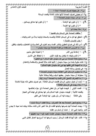 ‫اللغ‬‫ـــ‬‫ة‬‫ال‬‫ــ‬ٌ‫عرب‬‫ـ‬‫ة‬‫للصف‬‫األول‬‫االعدادى‬
21
‫ج‬3:‫الحمامة‬ ‫تصرؼ‬ ‫يعجبنى‬ ‫لـ‬‫وف‬ ‫األمانة‬ ‫خانت‬ ‫ألنيا‬‫الرسالة‬ ‫تحت‬
: ‫ج‬1. ‫عامة‬‫الز‬ ‫ليا‬ ‫تكوف‬ ‫أف‬ )2. ‫وبساتيف‬ ‫حدائؽ‬ ‫ليا‬ ‫تكوف‬ ‫أف‬ )
3. ‫امة‬‫ر‬‫الك‬ ‫ليا‬ ‫تكوف‬ ‫أف‬ )
‫؟‬ ‫تفتحيا‬ ‫ولـ‬ ‫الرسائؿ‬ ‫عمى‬ ‫الحمامة‬ ‫حافظت‬ *
: ‫ج‬ً‫ال‬‫بد‬ ‫الرضا‬‫و‬ ‫بالسعادة‬ ‫ألحست‬‫و‬ ‫الثبلثة‬ ‫الرسائؿ‬ ‫فى‬ ‫ما‬ ‫كؿ‬ ‫ليا‬ ‫لتحقؽ‬‫الن‬ ‫مف‬. ‫البكاء‬‫و‬ ‫دـ‬
‫خ‬ *‫ػ‬‫اإلنس‬ ‫اف‬‫ػ‬‫األمان‬ ‫اف‬‫ػ‬‫؟‬ ‫ة‬
: ‫ج‬‫ال‬ ‫انتشر‬‫و‬ ‫الحقوؽ‬ ‫ضياع‬ ‫إلى‬ ‫ذلؾ‬ ‫أدى‬‫ف‬‫الع‬ ‫فى‬ ‫اب‬‫ر‬‫الخ‬ ‫وعـ‬ ‫ساد‬.‫القمؽ‬‫و‬ ‫الخوؼ‬‫و‬ ‫اب‬‫ر‬‫االضط‬ ‫وشاع‬ ‫الـ‬
‫ج‬:1‫األمر‬ ‫ولى‬ ‫طاعة‬ )2‫مذموـ‬ ‫خمؽ‬ ‫الخيانة‬ )
3‫ينفعاف‬ ‫ال‬ ‫البكاء‬‫و‬ ‫الندـ‬ )‫اف‬‫و‬‫األ‬ ‫ات‬‫و‬‫ف‬ ‫بعد‬4‫ار‬‫ر‬‫األس‬ ‫عمى‬ ‫الحفاظ‬ )
‫س‬7:‫؟‬ ‫التعلٌل‬ ‫مع‬ ‫؟‬ ‫السالم‬ ‫علٌه‬ ‫سلٌمان‬ ‫هللا‬ ً‫نب‬ ‫من‬ ‫الحمامة‬ ‫مكانة‬ ‫وضح‬
‫ج‬7:ً‫ال‬‫مثا‬ ‫كانت‬ ‫ألنيا‬ / ‫سميماف‬ ‫سيدنا‬ ‫مف‬ ‫بشدة‬ ‫مقربة‬ ‫كانت‬‫االعتداؿ‬‫و‬ ‫االستقامة‬‫و‬ ‫لمصدؽ‬
‫ط‬8:‫؟‬ ‫انغالو‬ ّٛ‫عه‬ ٌ‫عهًٛا‬ ‫هللا‬ ٙ‫َث‬ ‫تٓا‬ ‫كهفٓا‬ ٙ‫انر‬ ‫انًًٓح‬ ‫يا‬
‫ج‬8:‫لمعماؿ‬ ‫رسائمو‬ ‫توصيؿ‬ ‫ىي‬
‫ط‬9:‫؟‬ ‫نهحًايح‬ ٌ‫عهًٛا‬ ‫عٛذَا‬ ‫أعطاْا‬ ٙ‫انر‬ ‫انشعائم‬ ٖٕ‫يحر‬ ‫يا‬
‫ج‬9:‫عالية‬ ‫ومكانة‬ ‫ورفعة‬ ‫شرؼ‬ ‫يعطييا‬ ‫سميماف‬ ‫سيدنا‬ ‫أف‬ ‫اىا‬‫و‬‫محت‬
‫ط‬01:. ‫سأٚك‬ ‫ٔيا‬ ‫؟‬ ‫انحًايح‬ ّ‫ت‬ ‫لايد‬ ٘‫انز‬ ‫األحًك‬ ‫انرصشف‬ ‫يا‬
‫ج‬11:‫ى‬ / ‫الثبلثة‬ ‫الرسائؿ‬ ‫ففتحت‬ ‫الرسائؿ‬ ‫محتوى‬ ‫تعرؼ‬ ‫أف‬ ‫ادت‬‫ر‬‫أ‬‫لؤلمانة‬ ‫خيانة‬ ‫ألنو‬ ‫خاطئ‬ ‫تصرؼ‬ ‫و‬
‫ط‬00:‫؟‬ ‫انثالثح‬ ‫انشعائم‬ ٙ‫ف‬ ‫ٔجذخ‬ ‫يارا‬
‫ج‬11:‫األول‬ ‫فتحت‬‫ى‬‫إخبلصيا‬ ‫اء‬‫ز‬‫ج‬ ‫تاج‬ ‫الحمامة‬ ‫تعطى‬ ‫بأف‬ ‫أمر‬ ‫فييا‬ ‫فوجدت‬ /
‫الثاني‬ ‫وفتحت‬‫ة‬‫الحجاز‬ ‫في‬ ‫تيامة‬ ‫في‬ ‫بحدائؽ‬ ‫ليا‬ ‫يأمر‬ ‫السبلـ‬ ‫عميو‬ ‫سميماف‬ ‫فوجدت‬ /
‫الثالث‬ ‫وفي‬‫ة‬‫في‬ ‫وجدت‬ /‫الطير‬ ‫عمي‬ ‫عامة‬‫الز‬ ‫ليا‬ ‫يكوف‬ ‫بأف‬ ‫أمر‬ ‫و‬
‫ط‬01:‫؟‬ ‫ذًُد‬ ‫ٔيارا‬ ‫؟‬ ‫فعهد‬ ‫ٔيارا‬ . ‫انرصشف‬ ‫ْزا‬ ‫تعذ‬ ‫انحًايح‬ ‫شعٕس‬ ‫ٔضح‬
‫ج‬12:‫يجدي‬ ‫ال‬ ‫حيث‬ ‫ندما‬ ‫وبكت‬ ‫ستنالو‬ ‫كانت‬ ‫الذي‬ ‫الخير‬ ‫ىذا‬ ‫كؿ‬ ‫فقدت‬ ‫وغبائيا‬ ‫عيا‬‫بتسر‬ ‫أنيا‬ ‫الحمامة‬ ‫وجدت‬
‫عقابو‬ ‫مف‬ ‫تسمـ‬ ‫أف‬ ‫تمنت‬ / ‫اهلل‬ ‫لنبي‬ ‫وذىبت‬ ‫الندـ‬
‫س‬13:‫؟‬ ‫تعميميا‬ ‫وما‬ ‫؟‬ ‫إليو‬ ‫ذىبت‬ ‫عندما‬ ‫سميماف‬ ‫لسيدنا‬ ‫الحمامة‬ ‫قالت‬ ‫ماذا‬
‫ج‬13:‫النبي‬ ‫لتقابؿ‬ ‫الصقر‬ ‫بيا‬ ‫أسرع‬ ‫لما‬ ‫عيا‬‫تسر‬ ‫بسبب‬ / ‫الرسائؿ‬ ‫فقدت‬ ‫قد‬ ‫أنيا‬ ‫كذبا‬ ‫قالت‬
‫س‬3:‫الحمامة‬ ‫تصرف‬ ‫ٌعجبك‬ ‫هل‬‫؟‬ ‫لماذا‬ ‫؟‬
‫س‬4‫سلٌمان‬ ‫سٌدنا‬ ‫أمر‬ ‫بم‬ :‫ل‬‫؟‬ ‫لحمامة‬
‫س‬5‫لـو‬ ‫ٌحدث‬ ‫ماذا‬ :
‫س‬6‫؟‬ ‫سلٌمان‬ ‫سٌدنا‬ ‫مع‬ ‫الحمامة‬ ‫قصة‬ ‫من‬ ‫المستفادة‬ ‫الدروس‬ ‫ما‬ :
 