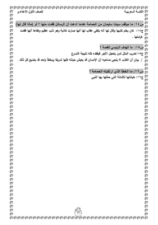 ‫اللغ‬‫ـــ‬‫ة‬‫ال‬‫ــ‬ٌ‫عرب‬‫ـ‬‫ة‬‫للصف‬‫األول‬‫االعدادى‬
21
‫س‬14:)‫ليا‬ ‫قاؿ‬ ‫(ماذا‬ ‫أو‬ ‫؟‬ ‫منيا‬ ‫فقدت‬ ‫الرسائؿ‬ ‫أف‬ ‫ادعت‬ ‫عندما‬ ‫الحمامة‬ ‫مف‬ ‫سميماف‬ ‫سيدنا‬ ‫موقؼ‬ ‫ما‬
‫ج‬14:‫يعمـ‬ ‫كاف‬‫فقدت‬ ‫أنيا‬ ‫وكفاىا‬ ‫عظيـ‬ ‫ذنب‬ ‫وىو‬ ‫كاذبة‬ ‫صارت‬ ‫أنيا‬ ‫ليا‬ ‫عقاب‬ ‫يكفي‬ ‫أنو‬ ‫ليا‬ ‫وقاؿ‬ ‫كذبيا‬
‫امتيا‬‫ر‬‫ك‬.
‫س‬15:‫؟‬ ‫لمقصة‬ ‫الرئيسي‬ ‫اليدؼ‬ ‫ما‬
‫ج‬15:‫التسرع‬ ‫نتيجة‬ ‫كمو‬ ‫فيفقده‬ ‫األجر‬ ‫يتعجؿ‬ ‫لمف‬ ‫المثؿ‬ ‫ضرب‬
‫احد‬‫و‬ ‫وبخطأ‬ ‫شريفا‬ ‫كميا‬ ‫حياتو‬ ‫يعيش‬ ‫قد‬ ‫اإلنساف‬ ‫أف‬ ‫صاحبو‬ ‫ينجي‬ ‫ال‬ ‫الكذب‬ ‫أف‬ ‫بياف‬ /‫ذلؾ‬ ‫كؿ‬ ‫يضيع‬ ‫قد‬.
‫ط‬05:‫انحًاي‬ ّ‫اسذكثر‬ ٘‫انز‬ ‫انخطأ‬ ‫يا‬‫ح‬‫؟‬
‫ج‬16:‫الت‬ ‫لؤلمانة‬ ‫خيانتيا‬‫ي‬‫حم‬‫النبي‬ ‫بيا‬ ‫ميا‬
 