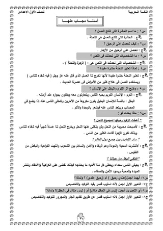 ‫اللغ‬‫ـــ‬‫ة‬‫ال‬‫ــ‬ٌ‫عرب‬‫ـ‬‫ة‬‫للصف‬‫األول‬‫االعدادى‬
29
: ‫ج‬‫تنتج‬ ‫التى‬ ‫ة‬‫الحشر‬. ‫النحمة‬ ‫ىى‬ ‫العسؿ‬
: ‫ج‬. ‫ىار‬‫األز‬ ‫مف‬ ‫الرحيؽ‬ ‫عمى‬ ‫تحصؿ‬
: ‫ج‬‫ة‬‫ىر‬‫الز‬ ( : ‫ىى‬ ‫النص‬ ‫فى‬ ‫تحدثت‬ ‫التى‬ ‫الشخصيات‬‫ا‬‫و‬. ) ‫لنحمة‬
: ‫ج‬‫النحمة‬ ‫تعتبر‬) ‫لمناس‬ ‫شفاء‬ ‫فيو‬ ( ‫وجؿ‬ ‫عز‬ ‫عنو‬ ‫قاؿ‬ ‫الذى‬ ‫العسؿ‬ ‫لنا‬ ‫تخرج‬ ‫ألنيا‬ ‫مفيدة‬ ‫ة‬‫حشر‬
. ‫الحديث‬ ‫عصرنا‬ ‫فى‬ ‫اض‬‫ر‬‫األم‬ ‫مف‬ ‫كثير‬ ‫عبلج‬ ‫فى‬ ‫العسؿ‬ ‫ويستخدـ‬
: ‫ج‬. ‫أزماتو‬ ‫عند‬ ‫ه‬‫ار‬‫و‬‫بج‬ ‫ويقفوف‬ ‫معو‬ ‫ويتعاونوف‬ ‫الناس‬ ‫يحبو‬ ‫الكريـ‬ ‫اإلنساف‬ : ‫الكرـ‬
‫ا‬‫لئلنساف‬ ‫بالنسة‬ : ‫لبخؿ‬‫وضع‬ ‫إذا‬ ‫عنو‬ ‫الناس‬ ‫وتتخمى‬ ‫اآلخريف‬ ‫مف‬ ً‫ا‬‫مكروى‬ ‫يكوف‬ ‫البخيؿ‬‫فى‬
‫ويبتعد‬ ‫المصائب‬‫عنو‬ ‫الناس‬. ‫األلـ‬‫و‬ ‫بالوحدة‬ ‫فيشعر‬
‫؟‬ ‫النحؿ‬ ‫ع‬‫لمجمو‬ ‫رحيقيا‬ ‫ة‬‫ىر‬‫الز‬ ‫أعطت‬ *
: ‫ج‬ً‫ا‬‫شيي‬ ً‫بل‬‫عس‬ ‫لنا‬ ‫النحؿ‬ ‫ويخرج‬ ‫النحؿ‬ ‫عنيا‬ ‫يتخمى‬ ‫ولف‬ ‫النحؿ‬ ‫مف‬ ‫محبوبة‬ ‫ألصبحت‬‫فيو‬‫لمناس‬ ‫شفاء‬
. ‫الناس‬ ‫مف‬ ‫الكثير‬ ‫أفادت‬ ‫ة‬‫ىر‬‫الز‬ ‫تكوف‬ ‫وبذلؾ‬
‫؟‬ ‫العالـ‬ ‫دوؿ‬ ‫جميع‬ ‫بيف‬ ‫التعاوف‬ ‫سار‬ *
: ‫ج‬‫مف‬ ‫البغض‬‫و‬ ‫اىية‬‫ر‬‫الك‬ ‫انتيت‬‫و‬ ‫الشعوب‬ ‫بيف‬ ‫السبلـ‬‫و‬ ‫األمف‬‫و‬ ‫الرخاء‬ ‫وعـ‬ ‫المودة‬‫و‬ ‫المحبة‬ ‫النتشرت‬
. ‫النفوس‬
‫؟‬ ‫حياتنا‬ ‫مف‬ ‫البخؿ‬ ‫*اختفى‬
‫ج‬:‫وتنشر‬ ‫األحقاد‬‫و‬ ‫اىية‬‫ر‬‫الك‬ ‫عمى‬ ‫نقضى‬ ‫فبذلؾ‬ ‫يحتاجو‬ ‫ما‬ ‫ألخيو‬ ‫منا‬ ‫كؿ‬ ‫ويعطى‬ ‫سعداء‬ ‫الناس‬ ‫يعيش‬
. ‫الصفاء‬‫و‬ ‫األمف‬ ‫ويسود‬ ‫المحبة‬‫و‬ ‫المودة‬
‫س‬7‫ولماذا؟‬ ‫؟‬ )‫عندي‬ ‫(رحيؽ‬ ‫اـ‬ ) ‫رحيؽ‬ ‫اجمؿ(عندي‬ ‫أييما‬ :
‫ج‬7‫التخصيص‬‫و‬ ‫التوكيد‬ ‫يفيد‬ ‫قصر‬ ‫اسموب‬ ‫ألنو‬ ‫اجمؿ‬ ‫االوؿ‬ ‫التعبير‬ :
‫س‬8‫التعب‬ ‫:أي‬‫ولماذا؟‬ ‫الحقؿ)؟‬ ‫في‬ ‫مكاف‬ ‫ليس‬ ( ‫أـ‬ )‫مكاف‬ ‫الحقؿ‬ ‫في‬ ‫(ليس‬ ‫أجمؿ‬ ‫يريف‬
‫ج‬8‫التخصيص‬‫و‬ ‫لمتوكيد‬ ‫المجرور‬‫و‬ ‫الجار‬ ‫تقديـ‬ ‫طريؽ‬ ‫عف‬ ‫قصر‬ ‫اسموب‬ ‫النو‬ ‫اجمؿ‬ ‫األوؿ‬ ‫التعبير‬ :
‫س‬1:‫تنت‬ ‫التى‬ ‫الحشرة‬ ‫اسم‬ ‫ما‬‫؟‬ ‫العسل‬ ‫ج‬
‫س‬2:‫؟‬ ‫الرحٌق‬ ‫على‬ ‫تحصل‬ ‫كٌف‬
‫س‬3:‫؟‬ ‫النص‬ ‫فى‬ ‫تحدثت‬ ‫التى‬ ‫الشخصٌات‬ ‫ما‬
‫أسئل‬‫ــــ‬‫مج‬ ‫ة‬‫ــــ‬‫عنه‬ ‫اب‬‫ـــــ‬‫ا‬
‫س‬4‫؟‬ ‫مفٌدة‬ ‫حشرة‬ ‫النحلة‬ ‫تعتبر‬ ‫لماذا‬ :
‫س‬5‫؟‬ ‫اإلنسان‬ ‫على‬ ‫والبخل‬ ‫الكرم‬ ‫أثر‬ ‫وضح‬ :
‫س‬6: ‫لو‬ ‫ٌحدث‬ ‫ماذا‬ :
 