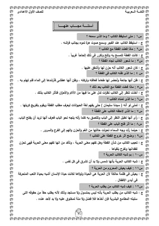 ‫اللغ‬‫ـــ‬‫ة‬‫ال‬‫ــ‬ٌ‫عرب‬‫ـ‬‫ة‬‫للصف‬‫األول‬‫االعدادى‬
37
: ‫ج‬. ‫اشو‬‫ر‬‫ف‬ ‫بجانب‬ ‫تموء‬ ‫ة‬‫ىر‬ ‫صوت‬ ‫وسمع‬ ‫الفجر‬ ‫عند‬ ‫الكاتب‬ ‫استيقظ‬
: ‫ج‬. ً‫ا‬‫غريب‬ ً‫ا‬‫إلحاح‬ ‫ذلؾ‬ ‫فى‬ ‫وتكرر‬ ‫وتمح‬ ‫بو‬ ‫تتمسح‬ ‫القطة‬ ‫كانت‬
: ‫ج‬. ‫عمييا‬ ‫أشفؽ‬‫و‬ ‫ليا‬ ‫حزف‬ ‫أنو‬ ‫الكاتب‬ ‫شعور‬ ‫كاف‬
: ‫ج‬‫وتركتو‬ ‫فعافتو‬ ً‫ا‬‫طعام‬ ‫ليا‬ ‫أحضر‬‫و‬ ‫جائعة‬ ‫أنيا‬ ‫ظف‬. ‫بو‬ ‫تيتـ‬ ‫فمـ‬ ‫الماء‬ ‫إلى‬ ‫فأرشدىا‬ ‫عطشى‬ ‫أنيا‬ ‫وظف‬ ،
: ‫ج‬. ‫بذلؾ‬ ‫الكاتب‬ ‫فتأثر‬ ‫اف‬‫ز‬‫األح‬‫و‬ ‫اآلالـ‬ ‫مف‬ ‫فييا‬ ‫ما‬ ‫عمى‬ ‫تدؿ‬ ‫ات‬‫ر‬‫نظ‬ ‫الكاتب‬ ‫إلى‬ ‫تنظر‬ ‫أخذت‬
‫ج‬:‫أن‬ ‫لو‬ ‫تمنى‬‫و‬. ‫كربتيا‬ ‫بتفريج‬ ‫ويقوـ‬ ‫القطة‬ ‫مطمب‬ ‫ليعرؼ‬ ‫انات‬‫و‬‫الحي‬ ‫لغة‬ ‫يفيـ‬ ‫حتى‬ ) ‫سميماف‬ ‫سيدنا‬ (
: ‫ج‬‫تطيؿ‬ ‫أنيا‬ ‫أى‬‫ر‬.‫الباب‬ ‫يفتح‬ ‫أف‬ ‫تريد‬ ‫أنيا‬ ‫فعرؼ‬ ‫الباب‬ ‫نحو‬ ‫يتجو‬ ‫أتو‬‫ر‬ ‫كمما‬ ‫بو‬ ‫وتمتصؽ‬ ‫الباب‬ ‫إلى‬ ‫النظر‬
: ‫ج‬. ‫السرور‬‫و‬ ‫الفرح‬ ‫إلى‬ ‫اليـ‬‫و‬ ‫الحزف‬‫و‬ ‫الغـ‬ ‫مف‬ ‫حالتيا‬ ‫تحولت‬ ‫السماء‬ ‫وجو‬ ‫أت‬‫ر‬ ‫حينما‬
‫تحز‬ ‫فيى‬ ‫الحرية‬ ‫معنى‬ ‫تفيـ‬ ‫انيا‬ ‫مف‬ ‫وتأكد‬ ، ‫الحرية‬ ‫معنى‬ ‫تفيـ‬ ‫وىؿ‬ ‫القطة‬ ‫شأف‬ ‫مف‬ ‫الكاتب‬ ‫تعجب‬ : ‫ج‬‫ف‬
. ‫بمقياىا‬ ‫وتفرح‬ ‫لفقدانيا‬
: ‫ج‬. ‫نفس‬ ‫كؿ‬ ‫فى‬ ‫تشرؽ‬ ‫أف‬ ‫بد‬ ‫ال‬‫و‬ ‫شمس‬ ‫بأنيا‬ ‫الحرية‬ ‫الكاتب‬ ‫شبو‬
: ‫ج‬‫المتحركة‬ ‫المعب‬ ‫بحياة‬ ‫أشبو‬ ‫اإلنساف‬ ‫حياة‬ ‫لكانت‬ ‫الىا‬‫و‬‫ول‬ ‫الحياة‬ ‫ىى‬ ‫الحرية‬ ‫ألف‬ ‫حالكة‬ ‫ظممة‬ ‫فى‬ ‫يعيش‬
. ‫األطفاؿ‬ ‫أيدى‬ ‫فى‬
‫ج‬:‫بأ‬ ‫الحرية‬ ‫يطمب‬ ‫مف‬ ‫الكاتب‬ ‫شبو‬‫التى‬ ‫حقوقو‬ ‫مف‬ ً‫ا‬‫حق‬ ‫يطمب‬ ‫ألنو‬ ‫وذلؾ‬ ‫مستجد‬ ‫ال‬‫و‬ ‫بمتسوؿ‬ ‫ليس‬ ‫نو‬
. ‫عنده‬ ‫ألحد‬ ‫بد‬ ‫ال‬‫و‬ ‫عميو‬ ‫لمخموؽ‬ ‫منة‬ ‫ال‬‫و‬ ‫فضؿ‬ ‫فبل‬ ‫أخذىا‬ ‫فإف‬ ‫البشرية‬ ‫المطامع‬ ‫سمبتو‬
‫س‬1:‫؟‬ ‫سمعه‬ ‫الذى‬ ‫وما‬ ‫؟‬ ‫الكاتب‬ ‫استٌقظ‬ ‫متى‬
‫س‬2:‫؟‬ ‫الكاتب‬ ‫مع‬ ‫القطة‬ ‫فعلت‬ ‫ماذا‬
‫س‬3:‫؟‬ ‫القطة‬ ‫تجاه‬ ‫الكاتب‬ ‫شعور‬ ‫ما‬
‫أسئل‬‫ــــ‬‫مج‬ ‫ة‬‫ــــ‬‫عنه‬ ‫اب‬‫ـــــ‬‫ا‬
‫س‬4‫ا‬ ‫ظنه‬ ‫الذى‬ ‫ما‬ :‫؟‬ ‫القطة‬ ‫فى‬ ‫لكاتب‬
‫س‬5‫؟‬ ‫ذلك‬ ‫بعد‬ ‫الكاتب‬ ‫مع‬ ‫القطة‬ ‫فعلت‬ ‫ماذا‬ :
‫س‬6‫؟‬ ‫الكاتب‬ ‫تمناه‬ ‫الذى‬ ‫ما‬ :
‫س‬8‫؟‬ ‫القطة‬ ‫على‬ ‫الباب‬ ‫فتح‬ ‫أثر‬ ‫ما‬ :
‫س‬9‫؟‬ ‫الكاتب‬ ‫على‬ ‫القطة‬ ‫خروج‬ ‫أثر‬ ‫وضح‬ :
‫س‬11‫؟‬ ‫الحرٌة‬ ‫الكاتب‬ ‫شبه‬ ‫بم‬ :
‫س‬11‫؟‬ ‫الحرٌة‬ ‫من‬ ‫المحروم‬ ‫ٌعٌش‬ ‫كٌف‬ :
‫س‬12ٌ ‫من‬ ‫الكاتب‬ ‫شبه‬ ‫كٌف‬ :‫؟‬ ‫الحرٌة‬ ‫طلب‬
‫س‬7‫؟‬ ‫القطة‬ ‫على‬ ‫الكاتب‬ ‫الحظه‬ ‫الذى‬ ‫ما‬ :
 