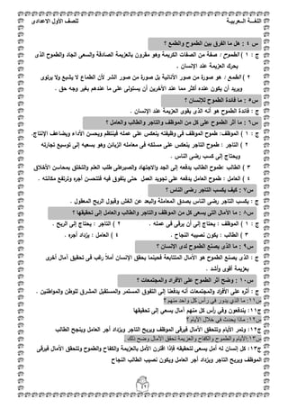 ‫اللغ‬‫ـــ‬‫ة‬‫ال‬‫ــ‬ٌ‫عرب‬‫ـ‬‫ة‬‫للصف‬‫األول‬‫االعدادى‬
42
: ‫ج‬1): ‫الطموح‬‫الذى‬ ‫الطموح‬‫و‬ ‫الجاد‬ ‫السعى‬‫و‬ ‫الصادقة‬ ‫بالعزيمة‬ ‫مقروف‬ ‫وىو‬ ‫الكريمة‬ ‫الصفات‬ ‫مف‬ ‫صفة‬
, ‫اإلنساف‬ ‫عند‬ ‫العزيمة‬ ‫يحرؾ‬
2): ‫الطمع‬‫األ‬ ‫صور‬ ‫مف‬ ‫ة‬‫صور‬ ‫ىو‬‫يرتوى‬ ‫ال‬‫و‬ ‫يشبع‬ ‫ال‬ ‫الطماع‬ ‫ألف‬ ‫الشر‬ ‫صور‬ ‫مف‬ ‫ة‬‫صور‬ ‫بؿ‬ ‫نانية‬
. ‫حؽ‬ ‫وجو‬ ‫بغير‬ ‫عندىـ‬ ‫ما‬ ‫عمى‬ ‫يستولى‬ ‫أف‬ ‫اآلخريف‬ ‫عند‬ ‫مما‬ ‫أكثر‬ ‫عنده‬ ‫يكوف‬ ‫أف‬ ‫ويريد‬
: ‫ج‬. ‫اإلنساف‬ ‫عند‬ ‫العزيمة‬ ‫يقوى‬ ‫الذى‬ ‫أنو‬ ‫ىو‬ ‫الطموح‬ ‫فائدة‬
‫ج‬:1‫عممو‬ ‫عمى‬ ‫ينعكس‬ ‫وظيفتو‬ ‫فى‬ ‫الموظؼ‬ ‫طموح‬ :‫الموظؼ‬ ).‫اإلنتاج‬ ‫ويضاعؼ‬ ‫اآلداء‬ ‫ويحسف‬ ‫فينتظـ‬
2‫تجارتو‬ ‫توسيع‬ ‫إلى‬ ‫بسعيو‬ ‫وىو‬ ‫الزبائف‬ ‫معاممو‬ ‫فى‬ ‫مسمكو‬ ‫عمى‬ ‫ينعكس‬ ‫التاجر‬ ‫طموح‬ : ‫التاجر‬ )
. ‫الناس‬ ‫رضى‬ ‫كسب‬ ‫إلى‬ ‫ويحتاج‬
3‫بمحاسف‬ ‫التخمؽ‬‫و‬ ‫العمـ‬ ‫طمب‬ ‫عمى‬‫الصبر‬‫و‬ ‫االجتياد‬‫و‬ ‫الجد‬ ‫إلى‬ ‫يدفعو‬ ‫الطالب‬ ‫:طموح‬ ‫الطالب‬ )‫األخبلؽ‬
4‫وترتفع‬ ‫ه‬‫أجر‬ ‫فتتحسف‬ ‫فيو‬ ‫يتفوؽ‬ ‫حتى‬ ‫العمؿ‬ ‫تجويد‬ ‫عمى‬ ‫يدفعو‬ ‫العامؿ‬ ‫طموح‬ : ‫العامؿ‬ ). ‫مكانتو‬
: ‫ج‬. ‫المعقوؿ‬ ‫الربح‬ ‫وقبوؿ‬ ‫الغش‬ ‫عف‬ ‫البعد‬‫و‬ ‫المعاممة‬ ‫بصدؽ‬ ‫الناس‬ ‫رضى‬ ‫التاجر‬ ‫يكسب‬
: ‫ج‬1. ‫عممو‬ ‫فى‬ ‫يرقى‬ ‫أف‬ ‫إلى‬ ‫يحتاج‬ : ‫الموظؼ‬ )2: ‫التاجر‬ ). ‫الربح‬ ‫إلى‬ ‫يحتاج‬
3. ‫النجاح‬ ‫نصيبو‬ ‫يكوف‬ : ‫الطالب‬ )4. ‫ه‬‫أجر‬ ‫يزداد‬ : ‫العامؿ‬ )
: ‫ج‬‫ى‬‫أخر‬ ‫آماؿ‬ ‫تحقيؽ‬ ‫فى‬ ‫غب‬‫ر‬ ً‫بل‬‫أم‬ ‫اإلنساف‬ ‫يحقؽ‬ ‫فحينما‬ ‫المتتابعة‬ ‫اآلماؿ‬ ‫ىو‬ ‫الطموح‬ ‫يصنع‬ ‫الذى‬
. ‫أشد‬‫و‬ ‫أقوى‬ ‫بعزيمة‬
: ‫ج‬‫أثر‬‫ه‬‫المجتم‬‫و‬ ‫اد‬‫ر‬‫األف‬ ‫عمى‬. ‫اطنيف‬‫و‬‫الم‬‫و‬ ‫لموطف‬ ‫المشرؽ‬ ‫المستقبؿ‬‫و‬ ‫المستمر‬ ‫التفوؽ‬ ‫إلى‬ ‫يدفعنا‬ ‫أنو‬ ‫عات‬
‫ط‬11‫؟‬ ُِٕٙ ‫ٚاؽذ‬ ً‫و‬ ‫سأط‬ ٟ‫ف‬ ‫٠ذٚس‬ ٞ‫اٌز‬ ‫ِب‬ :
‫ج‬11‫تحقيقيا‬ ‫إلى‬ ‫يسعي‬ ‫آماؿ‬ ‫منيـ‬ ‫كؿ‬ ‫أس‬‫ر‬ ‫وفي‬ ‫يندفعوف‬ :
‫ط‬12‫؟‬ َ‫األ٠ب‬ ‫خالي‬ ٟ‫ف‬ ‫٠ؾذس‬ ‫ِبرا‬ :
‫ج‬12‫ويزداد‬ ‫التاجر‬ ‫ويربح‬ ‫الموظؼ‬ ‫فيرقى‬ ‫اآلماؿ‬ ‫وتتحقؽ‬ ‫األياـ‬ ‫وتمر‬ :‫العامؿ‬ ‫أجر‬‫الطالب‬ ‫وينجح‬
‫ط‬13. ‫رٌه‬ ‫ٚػؼ‬ ‫ا٢ِبي‬ ‫رؾمك‬ ‫ٚاٌؼض٠ّخ‬ ‫ٚاٌىفبػ‬ ‫ٚاٌطّٛػ‬ َ‫:األ٠ب‬
‫ج‬13‫فيرقى‬ ‫اآلماؿ‬ ‫وتتحقؽ‬ ‫الطموح‬‫و‬ ‫الكفاح‬‫و‬ ‫بالعزيمة‬ ‫األمؿ‬ ‫اقترف‬ ‫فإذا‬ ‫لتحقيقو‬ ‫يسعى‬ ‫أمؿ‬ ‫لو‬ ‫إنساف‬ ‫كؿ‬ :
‫النجاح‬ ‫الطالب‬ ‫نصيب‬ ‫ويكوف‬ ‫العامؿ‬ ‫أجر‬ ‫ويزداد‬ ‫التاجر‬ ‫ويربح‬ ‫الموظؼ‬
‫س‬4‫؟‬ ‫والطمع‬ ‫الطموح‬ ‫بٌن‬ ‫الفرق‬ ‫ما‬ ‫هل‬ :
‫س‬5‫؟‬ ‫لإلنسان‬ ‫الطموح‬ ‫فائدة‬ ‫ما‬ :
‫س‬6‫وا‬ ‫والتاجر‬ ‫الموظف‬ ‫من‬ ‫كل‬ ‫على‬ ‫الطموح‬ ‫أثر‬ ‫ما‬ :‫؟‬ ‫والعامل‬ ‫لطالب‬
‫س‬7‫؟‬ ‫الناس‬ ‫رضى‬ ‫التاجر‬ ‫ٌكسب‬ ‫كٌف‬ :
‫س‬8‫؟‬ ‫تحقٌقها‬ ‫إلى‬ ‫والعامل‬ ‫والطالب‬ ‫والتاجر‬ ‫الموظف‬ ‫من‬ ‫كل‬ ‫ٌسعى‬ ‫التى‬ ‫اآلمال‬ ‫ما‬ :
‫س‬9‫؟‬ ‫اإلنسان‬ ‫لدى‬ ‫الطموح‬ ‫ٌصنع‬ ‫الذى‬ ‫ما‬ :
‫س‬11‫؟‬ ‫والمجتمعات‬ ‫األفراد‬ ‫على‬ ‫الطموح‬ ‫أثر‬ ‫وضح‬ :
 