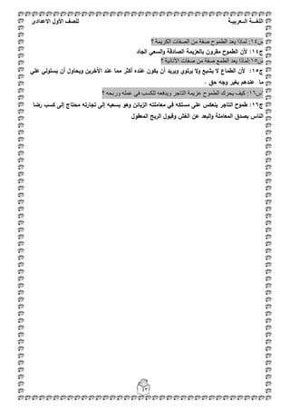 ‫اللغ‬‫ـــ‬‫ة‬‫ال‬‫ــ‬ٌ‫عرب‬‫ـ‬‫ة‬‫للصف‬‫األول‬‫االعدادى‬
43
‫ط‬14٠ ‫ٌّبرا‬ :‫؟‬ ‫اٌىش٠ّخ‬ ‫اٌظفبد‬ ِٓ ‫طفخ‬ ‫اٌطّٛػ‬ ‫ؼذ‬
‫ج‬14‫الجاد‬ ‫السعي‬‫و‬ ‫الصادقة‬ ‫بالعزيمة‬ ‫مقروف‬ ‫الطموح‬ ‫ألف‬ :
‫ط‬15‫؟‬ ‫األٔبٔ١خ‬ ‫طفبد‬ ِٓ ‫طفخ‬ ‫اٌطّغ‬ ‫٠ؼذ‬ ‫:ٌّبرا‬
‫ج‬15‫عمي‬ ‫يستولي‬ ‫أف‬ ‫ويحاوؿ‬ ‫اآلخريف‬ ‫عند‬ ‫مما‬ ‫أكثر‬ ‫عنده‬ ‫يكوف‬ ‫أف‬ ‫ويريد‬ ‫يرتوي‬ ‫ال‬‫و‬ ‫يشبع‬ ‫ال‬ ‫الطماع‬ ‫ألف‬ :
. ‫حؽ‬ ‫وجو‬ ‫بغير‬ ‫عندىـ‬ ‫ما‬
"‫ط‬61:‫؟‬ ٗ‫ٚسثؾ‬ ٍّٗ‫ػ‬ ٟ‫ف‬ ‫ٌٍىغت‬ ٗ‫ٚ٠ذفؼ‬ ‫اٌزبعش‬ ‫ػض٠ّخ‬ ‫اٌطّٛػ‬ ‫٠ؾشن‬ ‫و١ف‬
‫ج‬16‫رضا‬ ‫كسب‬ ‫إلى‬ ‫محتاج‬ ‫تجارتو‬ ‫إلى‬ ‫بسعيو‬ ‫وىو‬ ‫الزبائف‬ ‫معاممتو‬ ‫في‬ ‫مسمكو‬ ‫عمى‬ ‫ينعكس‬ ‫التاجر‬ ‫طموح‬ :
‫المعقوؿ‬ ‫الربح‬ ‫وقبوؿ‬ ‫الغش‬ ‫عف‬ ‫البعد‬‫و‬ ‫المعاممة‬ ‫بصدؽ‬ ‫الناس‬
 