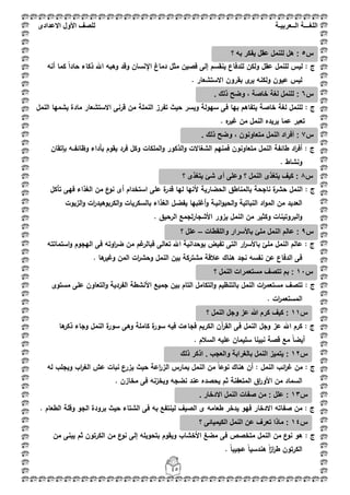 ‫اللغ‬‫ـــ‬‫ة‬‫ال‬‫ــ‬ٌ‫عرب‬‫ـ‬‫ة‬‫للصف‬‫األول‬‫االعدادى‬
45
: ‫ج‬‫أنو‬ ‫كما‬ ً‫ا‬‫حاد‬ ‫ذكاء‬ ‫اهلل‬ ‫وىبو‬ ‫وقد‬ ‫اإلنساف‬ ‫دماغ‬ ‫مثؿ‬ ‫فصيف‬ ‫إلى‬ ‫ينقسـ‬ ‫لمدفاع‬ ‫ولكف‬ ‫عقؿ‬ ‫لمنمؿ‬ ‫ليس‬
. ‫االستشعار‬ ‫بقروف‬ ‫ى‬‫ير‬ ‫ولكنو‬ ‫عيوف‬ ‫ليس‬
‫ج‬:‫يش‬ ‫مادة‬ ‫االستشعار‬ ‫قرنى‬ ‫مف‬ ‫النممة‬ ‫تفرز‬ ‫حيث‬ ‫ويسر‬ ‫سيولة‬ ‫فى‬ ‫بيا‬ ‫يتفاىـ‬ ‫خاصة‬ ‫لغة‬ ‫لمنمؿ‬‫النمؿ‬ ‫ميا‬
. ‫ه‬‫غير‬ ‫مف‬ ‫النمؿ‬ ‫يريده‬ ‫عما‬ ‫تعبر‬
: ‫ج‬‫ب‬ ‫يقوـ‬ ‫فرد‬ ‫وكؿ‬ ‫الممكات‬‫و‬ ‫الذكور‬‫و‬ ‫الشغاالت‬ ‫فمنيـ‬ ‫متعاونوف‬ ‫النمؿ‬ ‫طائفة‬ ‫اد‬‫ر‬‫أف‬‫أ‬‫بإتقاف‬ ‫وظائفػػو‬ ‫داء‬
. ‫ونشاط‬
: ‫ج‬‫تأك‬ ‫فيى‬ ‫الغذاء‬ ‫مف‬ ‫ع‬‫نو‬ ‫أى‬ ‫استخداـ‬ ‫عمى‬ ‫ة‬‫قدر‬ ‫ليا‬ ‫ألنيا‬ ‫الحضارية‬ ‫بالمناطؽ‬ ‫ناجحة‬ ‫ة‬‫حشر‬ ‫النمؿ‬‫ؿ‬
‫الزيوت‬‫و‬ ‫ات‬‫ر‬‫الكربوىيد‬‫و‬ ‫بالسكريات‬ ‫الغذاء‬ ‫يفضػؿ‬ ‫أغمبيا‬‫و‬ ‫انيػة‬‫و‬‫الحي‬‫و‬ ‫النباتية‬ ‫اد‬‫و‬‫الم‬ ‫مف‬ ‫العديد‬
. ‫الرحيؽ‬ ‫لجمع‬‫ر‬‫األشجا‬ ‫يزور‬ ‫النمؿ‬ ‫مف‬ ‫وكثير‬ ‫البروتينات‬‫و‬
: ‫ج‬‫ار‬‫ر‬‫باألس‬ ‫ممئ‬ ‫النمؿ‬ ‫عالـ‬‫استمات‬‫و‬ ‫اليجوـ‬ ‫فى‬ ‫اوتو‬‫ر‬‫ض‬ ‫مف‬ ‫غـ‬‫فبالر‬ ‫تعالى‬ ‫اهلل‬ ‫بوحدانية‬ ‫تفيض‬ ‫التى‬‫تو‬
. ‫ىا‬‫وغير‬ ‫المف‬ ‫ات‬‫ر‬‫وحش‬ ‫النمؿ‬ ‫بيف‬ ‫مشتركة‬ ‫عبلقة‬ ‫ىناؾ‬ ‫نجد‬ ‫نفسو‬ ‫عف‬ ‫الدفاع‬ ‫فى‬
: ‫ج‬‫مستوى‬ ‫عمى‬ ‫التعاوف‬‫و‬ ‫الفردية‬ ‫األنشطة‬ ‫جميع‬ ‫بيف‬ ‫التاـ‬ ‫التكامؿ‬‫و‬ ‫بالتنظيـ‬ ‫النمؿ‬ ‫ات‬‫ر‬‫مستعم‬ ‫تتصؼ‬
. ‫ات‬‫ر‬‫المستعم‬
: ‫ج‬‫سور‬ ‫فيو‬ ‫فجاءت‬ ‫الكريـ‬ ‫آف‬‫ر‬‫الق‬ ‫فى‬ ‫النمؿ‬ ‫وجؿ‬ ‫عز‬ ‫اهلل‬ ‫كرـ‬‫ىا‬‫ذكر‬ ‫وجاء‬ ‫النمؿ‬ ‫ة‬‫سور‬ ‫وىى‬ ‫كاممة‬ ‫ة‬
‫أ‬. ‫السبلـ‬ ‫عميو‬ ‫سميماف‬ ‫نبينا‬ ‫قصة‬ ‫مع‬ ً‫ا‬‫يض‬
: ‫ج‬‫ال‬ ‫عش‬ ‫نبات‬ ‫يزرع‬ ‫حيث‬ ‫اعة‬‫ر‬‫الز‬ ‫يمارس‬ ‫النمؿ‬ ‫مف‬ ً‫ا‬‫نوع‬ ‫ىناؾ‬ ‫أف‬ : ‫النمؿ‬ ‫ائب‬‫ر‬‫غ‬ ‫مف‬‫غ‬‫لو‬ ‫ويجمب‬ ‫اب‬‫ر‬
. ‫مخازف‬ ‫فى‬ ‫ويخزنو‬ ‫نضجو‬ ‫عند‬ ‫يحصده‬ ‫ثـ‬ ‫المتعفنة‬ ‫اؽ‬‫ر‬‫األو‬ ‫مف‬ ‫السماد‬
: ‫ج‬‫صف‬ ‫مف‬. ‫الطعاـ‬ ‫وقمة‬ ‫الجو‬ ‫برودة‬ ‫حيث‬ ‫الشتاء‬ ‫فى‬ ‫بو‬ ‫لينتفع‬ ‫الصيؼ‬ ‫ى‬ ‫طعامو‬ ‫يدخر‬ ‫فيو‬ ‫االدخار‬ ‫اتو‬
: ‫ج‬‫مف‬ ‫يبنى‬ ‫ثـ‬ ‫الكرتوف‬ ‫مف‬ ‫ع‬‫نو‬ ‫إلى‬ ‫بتحويمو‬ ‫ويقوـ‬ ‫األخشاب‬ ‫مضغ‬ ‫فى‬ ‫متخصص‬ ‫النمؿ‬ ‫مف‬ ‫ع‬‫نو‬ ‫ىو‬
. ً‫ا‬‫عجيب‬ ً‫ا‬‫ىندسي‬ ً‫ا‬‫ز‬‫ا‬‫ر‬‫ط‬ ‫الكرتوف‬
‫س‬5‫؟‬ ‫به‬ ‫ٌفكر‬ ‫عقل‬ ‫للنمل‬ ‫هل‬ :
‫س‬6. ‫ذلك‬ ‫وضح‬ ، ‫خاصة‬ ‫لغة‬ ‫للنمل‬ :
‫س‬7‫مت‬ ‫النمل‬ ‫أفراد‬ :. ‫ذلك‬ ‫وضح‬ ، ‫عاونون‬
‫س‬8‫؟‬ ‫ٌتغذى‬ ‫شئ‬ ‫أى‬ ‫وعلى‬ ‫؟‬ ‫النمل‬ ‫ٌتغذى‬ ‫كٌف‬ :
‫س‬9‫واللقطات‬ ‫باألسرار‬ ‫ملئ‬ ‫النمل‬ ‫عالم‬ :–‫؟‬ ‫علل‬
‫س‬11‫؟‬ ‫النمل‬ ‫مستعمرات‬ ‫تتصف‬ ‫بم‬ :
‫س‬11‫؟‬ ‫النمل‬ ‫وجل‬ ‫عز‬ ‫هللا‬ ‫كرم‬ ‫كٌف‬ :
‫س‬12‫بال‬ ‫النمل‬ ‫ٌتمٌز‬ :‫غ‬‫ذلك‬ ‫اذكر‬ . ‫والعجب‬ ‫رابة‬
‫س‬13‫من‬ : ‫علل‬ :. ‫االدخار‬ ‫النمل‬ ‫صفات‬
‫س‬14‫؟‬ ‫الكٌمٌائى‬ ‫النمل‬ ‫عن‬ ‫تعرف‬ ‫ماذا‬ :
 