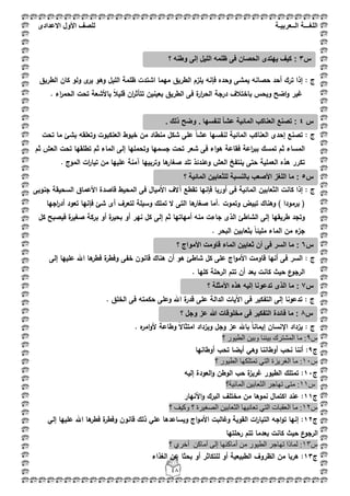 ‫اللغ‬‫ـــ‬‫ة‬‫ال‬‫ــ‬ٌ‫عرب‬‫ـ‬‫ة‬‫للصف‬‫األول‬‫االعدادى‬
48
: ‫ج‬‫ى‬‫ير‬ ‫وىو‬ ‫الميؿ‬ ‫ظممة‬ ‫اشتدت‬ ‫ميما‬ ‫الطريؽ‬ ‫يمزـ‬ ‫فإنو‬ ‫وحده‬ ‫يمشى‬ ‫حصانو‬ ‫أحد‬ ‫ترؾ‬ ‫إذا‬‫الطريؽ‬ ‫كاف‬ ‫ولو‬
‫ت‬ ‫باألشعة‬ ً‫بل‬‫قمي‬ ‫اف‬‫ر‬‫تتأث‬ ‫بعينيف‬ ‫الطريؽ‬ ‫فى‬ ‫ة‬‫ار‬‫ر‬‫الح‬ ‫درجة‬ ‫باختبلؼ‬ ‫ويحس‬ ‫اضح‬‫و‬ ‫غير‬. ‫اء‬‫ر‬‫الحم‬ ‫حت‬
: ‫ج‬‫تحت‬ ‫ما‬ ‫بشئ‬ ‫وتعمقو‬ ‫العنكبوت‬ ‫خيوط‬ ‫مف‬ ‫منطاد‬ ‫شكؿ‬ ‫عمى‬ ً‫ا‬‫عش‬ ‫لنفسيا‬ ‫المائية‬ ‫العناكب‬ ‫إحدى‬ ‫تصنع‬
‫فقا‬ ‫اعة‬‫ر‬‫بب‬ ‫تمسؾ‬ ‫ثـ‬ ‫المساء‬‫ع‬‫ثـ‬ ‫العش‬ ‫تحت‬ ‫تطمقيا‬ ‫ثـ‬ ‫الماء‬ ‫إلى‬ ‫وتحمميا‬ ‫جسميا‬ ‫تحت‬ ‫شعر‬ ‫فى‬ ‫اء‬‫و‬‫ى‬ ‫ة‬
‫صغا‬ ‫تمد‬ ‫وعندئذ‬ ‫العش‬ ‫ينتفخ‬ ‫حتى‬ ‫العممية‬ ‫ىذه‬ ‫تكرر‬. ‫الموج‬ ‫ات‬‫ر‬‫تيا‬ ‫مف‬ ‫عمييا‬ ‫آمنة‬ ‫وتربييا‬ ‫ىا‬‫ر‬
: ‫ج‬‫الثعابيف‬ ‫كانت‬ ‫إذا‬‫ف‬ ‫أوربا‬ ‫فى‬ ‫المائية‬‫إن‬‫جنوبى‬ ‫السحيقة‬ ‫األعماؽ‬ ‫قاصدة‬ ‫المحيط‬ ‫فى‬ ‫األمياؿ‬ ‫آالؼ‬ ‫تقطع‬ ‫يا‬
‫اجيا‬‫ر‬‫أد‬ ‫تعود‬ ‫فإنيا‬ ‫شئ‬ ‫أى‬ ‫لتعرؼ‬ ‫وسيمة‬ ‫تممؾ‬ ‫ال‬ ‫التى‬ ‫ىا‬‫صغار‬ ‫.أما‬ ‫وتموت‬ ‫تبيض‬ ‫وىناؾ‬ ) ‫برمودا‬ (
‫طريق‬ ‫وتجد‬‫ثـ‬ ‫أمياتيا‬ ‫منو‬ ‫جاءت‬ ‫الذى‬ ‫الشاطئ‬ ‫إلى‬ ‫يا‬‫إ‬‫كؿ‬ ‫فيصبح‬ ‫ة‬‫صغير‬ ‫بركة‬ ‫أو‬ ‫ة‬‫ر‬‫بحي‬ ‫أو‬ ‫نير‬ ‫كؿ‬ ‫لى‬
. ‫البحر‬ ‫بثعابيف‬ ً‫ا‬‫مميئ‬ ‫الماء‬ ‫مف‬ ‫ء‬‫جز‬
‫ج‬:‫إلى‬ ‫عمييا‬ ‫اهلل‬ ‫ىا‬‫فطر‬ ‫ة‬‫وفطر‬ ‫خفى‬ ‫قانوف‬ ‫ىناؾ‬ ‫أف‬ ‫ىو‬ ‫شاطئ‬ ‫كؿ‬ ‫عمى‬ ‫اج‬‫و‬‫األم‬ ‫قاومت‬ ‫أنيا‬ ‫فى‬ ‫السر‬
‫الرحم‬ ‫تتـ‬ ‫أف‬ ‫بعد‬ ‫كانت‬ ‫حيث‬ ‫ع‬‫الرجو‬. ‫كميا‬ ‫ة‬
: ‫ج‬. ‫الخمؽ‬ ‫فى‬ ‫حكمتو‬ ‫وعمى‬ ‫اهلل‬ ‫ة‬‫قدر‬ ‫عمى‬ ‫الدالة‬ ‫اآليات‬ ‫فى‬ ‫التفكير‬ ‫إلى‬ ‫تدعونا‬
: ‫ج‬. ‫ه‬‫امر‬‫و‬‫أل‬ ‫وطاعة‬ ً‫ال‬‫امتثا‬ ‫ويزداد‬ ‫وجؿ‬ ‫عز‬ ‫باهلل‬ ً‫ا‬‫إيمان‬ ‫اإلنساف‬ ‫يزداد‬
‫ط‬9‫؟‬ ‫اٌط١ٛس‬ ٓ١‫ٚث‬ ‫ث١ٕٕب‬ ‫اٌّشزشن‬ ‫ِب‬ :
‫ج‬9‫أوطانيا‬ ‫تحب‬ ‫أيضا‬ ‫وىي‬ ‫أوطاننا‬ ‫نحب‬ ‫أننا‬ :
‫ط‬11‫اٌغش‬ ‫ِب‬ :‫؟‬ ‫اٌط١ٛس‬ ‫رّزٍىٙب‬ ٟ‫اٌز‬ ‫٠ضح‬
‫ج‬11‫إليو‬ ‫العودة‬‫و‬ ‫الوطف‬ ‫حب‬ ‫ة‬‫ز‬‫غري‬ ‫الطيور‬ ‫تمتمؾ‬ :
‫ط‬11‫اٌّبئ١خ؟‬ ٓ١‫اٌضؼبث‬ ‫رٙبعش‬ ٝ‫ِز‬ :
‫ج‬11‫األنيار‬‫و‬ ‫البرؾ‬ ‫مختمؼ‬ ‫مف‬ ‫نموىا‬ ‫اكتماؿ‬ ‫عند‬ :
‫ط‬12‫؟‬ ‫ٚو١ف‬ ‫؟‬ ‫اٌظغ١شح‬ ٓ١‫اٌضؼبث‬ ‫رؼبٔ١ٙب‬ ٟ‫اٌز‬ ‫اٌؼمجبد‬ ‫ِب‬ :
‫ج‬12‫اج‬‫و‬‫األم‬ ‫وغالبت‬ ‫القوية‬ ‫ات‬‫ر‬‫التيا‬ ‫اجو‬‫و‬‫ت‬ ‫إنيا‬ :‫إلي‬ ‫عمييا‬ ‫اهلل‬ ‫ىا‬‫فطر‬ ‫ة‬‫وفطر‬ ‫قانوف‬ ‫ذلؾ‬ ‫عمي‬ ‫ويساعدىا‬
‫رحمتيا‬ ‫تتـ‬ ‫بعدما‬ ‫كانت‬ ‫حيث‬ ‫ع‬‫الرجو‬
‫ط‬13‫؟‬ ٞ‫أخش‬ ٓ‫أِبو‬ ٌٝ‫إ‬ ‫أِبوٕٙب‬ ِٓ ‫اٌط١ٛس‬ ‫رٙبعش‬ ‫ٌّبرا‬ :
‫ج‬13‫الغذاء‬ ‫عف‬ ‫بحثا‬ ‫أو‬ ‫لمتكاثر‬ ‫أو‬ ‫الطبيعية‬ ‫الظروؼ‬ ‫مف‬ ‫ىربا‬ :
‫س‬3:‫و‬ ‫إلى‬ ‫اللٌل‬ ‫ظلمه‬ ‫فى‬ ‫الحصان‬ ‫ٌهتدى‬ ‫كٌف‬‫ط‬‫؟‬ ‫نه‬
‫س‬4‫وضح‬ . ‫لنفسها‬ ً‫ا‬‫عش‬ ‫المائٌة‬ ‫العناكب‬ ‫تصنع‬ :. ‫ذلك‬
‫س‬5‫؟‬ ‫المائٌة‬ ‫للثعابٌن‬ ‫بالنسبة‬ ‫األصعب‬ ‫اللغز‬ ‫ما‬ :
‫س‬6‫؟‬ ‫األمواج‬ ‫قاومت‬ ‫الماء‬ ‫ثعابٌن‬ ‫أن‬ ‫فى‬ ‫السر‬ ‫ما‬ :
‫س‬7‫؟‬ ‫األمثلة‬ ‫هذه‬ ‫إلٌه‬ ‫تدعونا‬ ‫الذى‬ ‫ما‬ :
‫س‬8‫؟‬ ‫وجل‬ ‫عز‬ ‫هللا‬ ‫مخلوقات‬ ‫فى‬ ‫التفكٌر‬ ‫فائدة‬ ‫ما‬ :
 