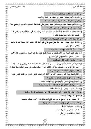 ‫اللغ‬‫ـــ‬‫ة‬‫ال‬‫ــ‬ٌ‫عرب‬‫ـ‬‫ة‬‫للصف‬‫األول‬‫االعدادى‬
51
‫ج‬:. ‫أكمتؾ‬ ‫ال‬‫ا‬‫و‬ ‫ثانية‬ ‫ة‬‫مر‬ ‫الحمار‬ ‫لى‬ ‫احضر‬ : ً‫ا‬‫غاضب‬ ‫األسد‬ ‫لو‬ ‫قاؿ‬
: ‫ج‬‫المنصب‬ ‫ىذا‬ ‫نفسؾ‬ ‫عمى‬ ‫وتضيع‬ ‫األسد‬ ‫مجمس‬ ‫تترؾ‬ ‫كيؼ‬ ‫لمحمار‬ ‫الثعمب‬ ‫قاؿ‬. ً‫ا‬‫ممك‬ ‫تصبح‬ ‫أف‬ ‫تريد‬ ‫أال‬ :
: ‫ج‬‫لقد‬ ‫يأكمنى‬ ‫أف‬ ‫يريد‬ ‫الحقيقة‬ ‫فى‬ ‫وىو‬ ً‫ا‬‫ممك‬ ‫ينصبنى‬ ‫أف‬ ‫يريد‬ ‫إنو‬ : ‫تقوؿ‬ ‫مكشوفة‬ ‫حيمتؾ‬ : ‫الحمار‬ ‫قاؿ‬
. ‫أذناى‬ ‫طارت‬ ‫حتى‬ ‫أسى‬‫ر‬ ‫عمى‬ ‫ضربنى‬
: ‫ج‬‫ىيا‬ ‫معقوؿ‬ ‫كبلـ‬ ‫الحمار‬ ‫فقاؿ‬ ‫أسؾ‬‫ر‬ ‫عمى‬ ‫التاج‬ ‫يضع‬ ‫حتى‬ ‫أناؾ‬ ‫تطير‬ ‫أف‬ ‫يجب‬ ‫كاف‬ : ‫لو‬ ‫قاؿ‬‫لؤلسد‬ ‫بنا‬
. ‫ى‬‫ار‬‫ر‬‫ف‬ ‫عف‬ ‫لو‬ ‫العتذر‬
‫ج‬:‫األسد‬ ‫وقاؿ‬ . ‫ى‬‫أخر‬ ‫ة‬‫مر‬ ‫الحمار‬ ‫ففر‬ ‫ذيمو‬ ‫فقطع‬ ‫األسد‬ ‫ضربو‬ ‫لو‬ ‫ليعتذر‬ ‫األسد‬ ‫مف‬ ‫الحمار‬ ‫اقترب‬ ‫عندما‬
. ‫جائع‬ ‫أنا‬ ً‫ا‬‫ر‬‫فو‬ ‫لى‬ ‫ه‬‫أحضر‬ ، ) ً‫ا‬‫ر‬‫متذم‬ ( ‫لمثعمب‬
: ‫ج‬‫الحم‬ ‫لو‬ ‫فقاؿ‬ ‫األسد‬ ‫مف‬ ً‫ا‬‫دائم‬ ‫تفر‬ ‫أتعبتنى‬ : ‫لمحمار‬ ‫الثعمب‬ ‫قاؿ‬‫لت‬‫ز‬ ‫ما‬ ‫أنت‬‫و‬ ‫وذيمى‬ ‫أذنى‬ ‫فقدت‬ : ‫ار‬
‫؟‬ ‫تحتؾ‬ ‫وذيمؾ‬ ‫الممؾ‬ ‫كرسى‬ ‫عمى‬ ‫تجمس‬ ‫وكيؼ‬ ، ‫عميو‬ ‫الثعمب‬ ‫فرد‬ ً‫ا‬‫ممك‬ ‫ينصبنى‬ ‫أف‬ ‫يريد‬ ‫أنو‬ ‫عمى‬ ‫تصر‬
: ‫ج‬.‫عميو‬ ‫وقضى‬ ‫رقبتو‬ ‫مف‬ ‫الحمار‬ ‫افترس‬ ‫األسد‬ ‫ولكف‬ ‫ثالثة‬ ‫ة‬‫مر‬ ‫األسد‬ ‫مع‬ ‫وذىب‬ ‫الرد‬ ‫بيذا‬ ‫الحمار‬ ‫اقتنع‬
‫ج‬:‫الحمار‬ ‫يسمخ‬ ‫بأف‬ ‫ه‬‫أمر‬. ‫القمب‬‫و‬ ‫الكبد‬‫و‬ ‫الرئة‬‫و‬ ‫بالمخ‬ ‫ويأتيو‬
: ‫ج‬. ‫فقط‬ ‫القمب‬‫و‬ ‫الكبد‬‫و‬ ‫الرئة‬ ‫إال‬ ‫لو‬ ‫يحضر‬ ‫لـ‬ ‫ال‬
: ‫ج‬. ‫لمثعمب‬ : ‫وقيمت‬ ‫األسد‬ ‫قاليا‬
. ‫ثعمب‬ ‫يا‬ ‫صدقت‬ : ‫األسد‬ ‫فرد‬ ‫وذيمو‬ ‫أذنيو‬ ‫قطع‬ ‫بعد‬ ‫عاد‬ ‫ما‬ ‫مخ‬ ‫لو‬ ‫كاف‬ ‫لو‬ : ‫الثعمب‬ ‫قاؿ‬
‫ج‬. ‫الشجاعة‬‫و‬ ‫بالقوة‬ : ‫األسد‬ :
‫الثعم‬. ‫الدىاء‬‫و‬ ‫الحيمة‬‫و‬ ‫بالمكر‬ : ‫ب‬
‫بال‬ : ‫الحمار‬‫غ‬. ‫األفؽ‬ ‫وضيؽ‬ ‫باء‬
‫س‬6‫؟‬ ‫ثانٌة‬ ‫مرة‬ ‫الثعلب‬ ‫من‬ ‫األسد‬ ‫طلب‬ ‫ماذا‬ :
‫س‬7‫؟‬ ‫لألسد‬ ‫ثانٌة‬ ‫بالذهاب‬ ‫الحمار‬ ‫الثعلب‬ ‫أقنع‬ ‫كٌف‬ :
‫س‬8‫؟‬ ‫الثانٌة‬ ‫المرة‬ ‫فى‬ ‫الثعلب‬ ‫على‬ ‫الحمار‬ ‫رد‬ ‫بم‬ :
‫س‬9‫؟‬ ‫علٌه‬ ‫الحمار‬ ‫رد‬ ‫وبم‬ ‫؟‬ ‫الحمار‬ ‫على‬ ‫الثعلب‬ ‫رد‬ ‫بم‬ :
‫س‬11‫م‬ ‫األسد‬ ‫فعل‬ ‫ماذا‬ :‫؟‬ ‫أخرى‬ ‫مرة‬ ‫الحمار‬ ‫ع‬
‫س‬11‫؟‬ ‫للحمار‬ ‫الذٌل‬ ‫قطع‬ ‫الثعلب‬ ‫برر‬ ‫كٌف‬ :
‫س‬12‫؟‬ ‫الحمار‬ ‫على‬ ‫الثعلب‬ ‫حٌلة‬ ‫أثر‬ ‫وضح‬ :
‫س‬13‫؟‬ ‫الحمار‬ ‫افتراس‬ ‫بعد‬ ‫الثعلب‬ ‫األسد‬ ‫أمر‬ ‫بم‬ :
‫س‬14‫؟‬ ‫الحمار‬ ‫جسم‬ ‫من‬ ‫األسد‬ ‫طلبه‬ ‫ما‬ ‫كل‬ ‫الثعلب‬ ‫أحضر‬ ‫هل‬ :
‫س‬15‫قائل‬ ‫من‬ ‫؟‬ ) ‫الحمار‬ ‫مخ‬ ‫وأٌن‬ ( :‫؟‬ ‫علٌها‬ ‫الرد‬ ‫كان‬ ‫وكٌف‬ ‫قالها‬ ‫ولمن‬ ‫؟‬ ‫العبارة‬
‫س‬16‫األسد‬ ( ‫من‬ ‫كل‬ ‫تصف‬ ‫بم‬ :–‫الثعلب‬–‫؟‬ ) ‫الحمار‬
 