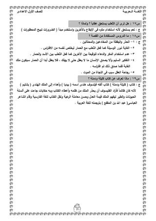 ‫اللغ‬‫ـــ‬‫ة‬‫ال‬‫ــ‬ٌ‫عرب‬‫ـ‬‫ة‬‫للصف‬‫األول‬‫االعدادى‬
51
: ‫ج‬‫يستحؽ‬ ‫نعـ‬) ‫ات‬‫ر‬‫المحظو‬ ‫تبيح‬ ‫ات‬‫ر‬‫الضرو‬ ( ‫مبدأ‬ ‫استخدـ‬‫و‬ ‫باآلخريف‬ ‫اإليقاع‬ ‫فى‬ ‫ه‬‫مكر‬ ‫استخداـ‬ ‫ألنو‬
: ‫ج‬1-. ‫المحتاليف‬‫و‬ ‫المخادعيف‬ ‫مف‬ ‫اليقظة‬‫و‬ ‫الحذر‬
2-‫ال‬ ‫فعؿ‬ ‫كما‬ ‫الوسيمة‬ ‫تبرر‬ ‫الغاية‬. ‫اس‬‫ر‬‫االفت‬ ‫مف‬ ‫نفسو‬ ‫ليخمص‬ ‫الحمار‬ ‫مع‬ ‫ثعمب‬
3-‫الدىاء‬‫و‬ ‫المكر‬ ‫استخداـ‬ ‫عدـ‬. ‫الحمار‬‫و‬ ‫األسد‬ ‫بيف‬ ‫الثعمب‬ ‫فعؿ‬ ‫كما‬ ‫اآلخريف‬ ‫بيف‬ ‫لموقيعة‬
4-‫ممؾ‬ ‫سيكوف‬ ‫الحمار‬ ‫أف‬ ‫أبدا‬ ‫يعقؿ‬ ‫فبل‬ ، ‫ييمؾ‬ ‫ال‬ ‫حتى‬ ‫يعقؿ‬ ‫ال‬ ‫ما‬ ‫اإلنساف‬ ‫يصدؽ‬ ‫أال‬‫و‬ ‫السميـ‬ ‫التفكير‬
‫صدؽ‬ ‫فمما‬ ‫الغابة‬. ‫اسو‬‫ر‬‫افت‬ ‫تـ‬ ‫ذلؾ‬
5-. ‫الموت‬ ‫مف‬ ‫النجاة‬ ‫فى‬ ‫سبب‬ ‫العقؿ‬ ‫رجاحة‬
: ‫ج‬‫ألفو‬ ‫كتاب‬ ) ‫ودمنة‬ ‫كميمة‬ ( ‫كتاب‬) ‫بشميـ‬ ( ‫اليندى‬ ‫الممؾ‬ ‫إلى‬ ‫أىداه‬‫و‬ ) ‫بيديا‬ ( ‫اسمو‬ ‫ىندى‬ ‫فيمسوؼ‬
‫أعطاه‬‫و‬ ‫ظممو‬ ‫مف‬ ‫الممؾ‬ ‫يحذر‬ ‫أف‬ ‫الفميسوؼ‬ ‫اد‬‫ر‬‫فأ‬ ً‫ا‬‫ظالم‬ ‫كاف‬ ‫ألنو‬‫عمى‬ ‫جاءت‬ ‫حكايات‬ ‫وبو‬ ‫الكتاب‬‫ألسنة‬
‫الم‬ ‫ليفيـ‬ ‫الطير‬‫و‬ ‫الحيونات‬‫م‬‫عية‬‫الر‬ ‫معاممة‬ ‫وحسف‬ ‫العدؿ‬ ‫قيمة‬ ‫ؾ‬‫الشاعر‬ ‫وقاـ‬ ‫الفارسية‬ ‫لمغة‬ ‫الكتاب‬ ‫ونقؿ‬
‫العربية‬ ‫لمغة‬ ‫بترجمتو‬ ) ‫المقفع‬ ‫بف‬ ‫اهلل‬ ‫عبد‬ (‫العباسى‬.
‫س‬17‫؟‬ ‫ولماذا‬ ‫؟‬ ً‫ا‬‫عقاب‬ ‫ٌستحق‬ ‫الثعلب‬ ‫أن‬ ‫ترى‬ ‫هل‬ :
‫س‬18‫؟‬ ‫القصة‬ ‫من‬ ‫المستفادة‬ ‫الدروس‬ ‫ما‬ :
‫س‬19‫؟‬ ‫ودمنة‬ ‫كلٌلة‬ ‫كتاب‬ ‫عن‬ ‫تعرف‬ ‫ماذا‬ :
 