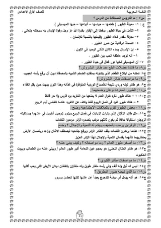 ‫اللغ‬‫ـــ‬‫ة‬‫ال‬‫ــ‬ٌ‫عرب‬‫ـ‬‫ة‬‫للصف‬‫األول‬‫االعدادى‬
54
: ‫ج‬1-‫طعاميا‬ ( ‫الطيور‬ ‫معرفة‬–‫اسيا‬‫و‬‫ح‬–‫اعيا‬‫و‬‫أن‬–) ‫لمموسيقى‬ ‫حبيا‬
2-‫عز‬ ‫اهلل‬ ‫ة‬‫بقدر‬ ‫ار‬‫ر‬‫اإلق‬ ‫إلى‬ ‫يدفعنا‬ ‫الطيور‬ ‫حياة‬ ‫فى‬ ‫التأمؿ‬‫بو‬ ‫اإليماف‬ ‫وقوة‬ ‫وجؿ‬. ‫وتعالى‬ ‫سبحانو‬
3-. ‫لئلنساف‬ ‫بالنسبة‬ ‫وقيمتيا‬ ‫الطيور‬ ‫ذكاء‬ ‫مقدار‬ ‫معرفة‬
4-. ‫الطيور‬ ‫ضرر‬ ‫مف‬ ‫الوقائية‬ ‫الصحة‬
5-. ‫الكوف‬ ‫فى‬ ‫الوحيد‬ ‫الذكى‬ ‫الكائف‬ ‫وحده‬ ‫اإلنساف‬ ‫إف‬
6-. ‫الطيور‬ ‫بيف‬ ‫الحب‬ ‫عاطفة‬ ‫توجد‬ ‫أنو‬
7-‫الموسيقى‬ ‫أف‬. ‫الطيور‬ ‫حياة‬ ‫فى‬ ‫فعاؿ‬ ‫دور‬ ‫لخيا‬
‫ط‬8‫؟‬ ‫اٌجششٚػ‬ ‫ؽبئش‬ ‫ػٕذ‬ ‫اٌجٍغ‬ ‫ػؼالد‬ ‫فبئذح‬ ‫ِب‬ :
‫ج‬8‫العجيب‬ ‫أسو‬‫ر‬ ‫يرفع‬ ‫أف‬ ‫دوف‬ ‫بالمصفاة‬ ‫الشبيو‬ ‫الضخـ‬ ‫ه‬‫بمنقار‬ ‫يتناولو‬ ‫الذي‬ ‫الطعاـ‬ ‫ابتبلع‬ ‫مف‬ ‫تمكنو‬ :
‫ط‬9‫؟‬ ‫اٌجششٚػ‬ ‫ؽبئش‬ ‫ِٛاطفبد‬ ‫ِب‬ :
‫ج‬9‫ف‬ ‫ة‬‫افر‬‫و‬‫المت‬ ‫الوردية‬ ‫لؤلصباغ‬ ‫نتيجة‬ ‫وردي‬ ‫لونو‬ ‫طائر‬ ‫ىو‬ :‫الغذاء‬ ‫يقؿ‬ ‫حيف‬ ‫يبيت‬ ‫الموف‬ ‫وىذا‬ ‫غذائو‬ ‫ي‬
‫ط‬11. ‫ٚػؾّٙب‬ ْ‫ٔٛػب‬ ‫اٌّغشدح‬ ‫اٌط١ٛس‬ :
‫ج‬11:1–‫قائظ‬ ‫حر‬ ‫ال‬‫و‬ ‫قارس‬ ‫برد‬ ‫التغريد‬ ‫مف‬ ‫يمنعيا‬ ‫ال‬ ‫العاـ‬ ‫اؿ‬‫و‬‫ط‬ ‫تغرد‬ ‫طيور‬ ‫ىناؾ‬
2–‫الربيع‬ ‫أياـ‬ ‫تنقضي‬ ‫عندما‬ ‫التغريد‬ ‫عف‬ ‫وتكؼ‬ ‫فقط‬ ‫الربيع‬ ‫فصؿ‬ ‫في‬ ‫تغرد‬ ‫طيور‬ ‫ىناؾ‬
‫ط‬11‫رم‬ ‫اٌط١ٛس‬ ‫ثؼغ‬ :. ‫ٚػؼ‬ ‫االعزّبػ١خ‬ ‫ثبٌؼاللبد‬ َٛ
‫ج‬11‫ويستقبمو‬ ‫عشيما‬ ‫في‬ ‫آخريف‬ ‫زوجيف‬ ‫ويزور‬ ‫الربيع‬ ‫فصؿ‬ ‫في‬ ‫ات‬‫ر‬‫الزيا‬ ‫يتبادؿ‬ ‫الذي‬ ‫اؽ‬‫ز‬‫الزق‬ ‫طائر‬ ‫مثؿ‬ :
‫النغمات‬ ‫مردديف‬ ‫ائر‬‫ز‬‫ال‬ ‫ه‬‫يتصدر‬ ‫موكب‬ ‫ثالثيـ‬ ‫يكوف‬ ‫ثـ‬ ‫حافبل‬ ‫استقباال‬ ‫الزوجاف‬
‫ط‬12‫ٚػؼ‬ ‫؟‬ ‫ٚاإلعالي‬ ‫اٌزؾ١خ‬ ٌٗ َ‫ٚ٠مذ‬ ‫ثبٌؼ١ف‬ ‫٠شؽت‬ ‫اٌضلضاق‬ :
‫ج‬12‫األرض‬ ‫ويممساف‬ ‫اءه‬‫ر‬‫و‬ ‫االثناف‬ ‫ليصطؼ‬ ‫جناحيو‬ ‫ويرفع‬ ‫ائر‬‫ز‬‫ال‬ ‫الطائر‬ ‫يقؼ‬ ‫النغمات‬ ‫يرددوف‬ ‫عندما‬ :
‫العزيز‬ ‫ائر‬‫ز‬‫ال‬ ‫ليذا‬ ‫اإلجبلؿ‬‫و‬ ‫التحية‬ ‫يقدماف‬ ‫كأنيما‬ ‫بمنقارييما‬
‫ط‬13‫؟‬ ٗ‫ػش‬ ٟٕ‫٠ج‬ ‫ٚو١ف‬ ‫؟‬ ٗ‫ِٛاطفبر‬ ‫ِٚب‬ ‫؟‬ ٌُ‫اٌؼب‬ ‫ؽ١ٛس‬ ‫أطغش‬ ‫ِب‬ :
‫ج‬13‫أ‬ ‫النعامة‬ ‫عيف‬ ‫بحجـ‬ ‫ىو‬ /‫النحمي‬ ‫الطناف‬ ‫طائر‬ ‫ىو‬ :‫وبيوت‬ ‫الطحالب‬ ‫مف‬ ‫عشو‬ ‫ويبني‬ / ‫العالـ‬ ‫طيور‬ ‫كبر‬
‫العنكبوت‬
‫ط‬41‫؟‬ ٞٛ١‫اٌى‬ ‫ؽبئش‬ ‫ِٛاطفبد‬ ‫ِب‬ :
‫ج‬14‫أكميا‬ ‫يحب‬ ‫التي‬ ‫األرض‬ ‫ديداف‬ ‫يمتقطاف‬ ‫اف‬‫ر‬‫منقا‬ ‫ولو‬ ‫طويؿ‬ ‫منقار‬ ‫أسو‬‫ر‬ ‫وفي‬ ‫أنؼ‬ ‫ولو‬ ‫ذيؿ‬ ‫لو‬ ‫ليس‬ :
‫ط‬51‫؟‬ ‫اٌجطش٠ك‬ ‫ؽ١ٛس‬ ٍّٗٙ‫ر‬ ٞ‫اٌز‬ ‫ِب‬ :
‫ج‬15‫عشي‬ ‫عف‬ ً‫ا‬‫بعيد‬ ‫تتدحرج‬ ‫بيضة‬ ‫أي‬ ‫ييمؿ‬ ‫أنو‬ ‫ىو‬ :‫بسرور‬ ‫تحضف‬ ‫لكنيا‬ ‫ا‬
‫س‬7‫؟‬ ‫الدرس‬ ‫من‬ ‫المستفادة‬ ‫الدروس‬ ‫ما‬ :
 