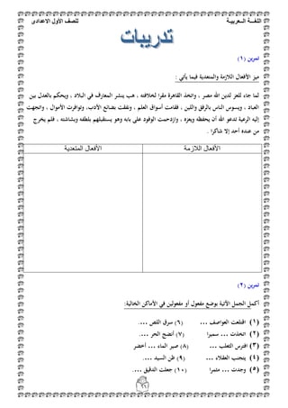 ‫اللغ‬‫ـــ‬‫ة‬‫ال‬‫ــ‬ٌ‫عرب‬‫ـ‬‫ة‬‫للصف‬‫األول‬‫االعدادى‬
66
( ‫ين‬‫ر‬‫تم‬1)
: ‫يأتي‬ ‫فيما‬ ‫والمتعدية‬ ‫الالزمة‬ ‫األفعال‬ ‫ميز‬
‫ف‬ ‫المعارف‬ ‫ينشر‬ ‫ىب‬ ، ‫لخالفتو‬ ‫ا‬‫ر‬‫مق‬ ‫القاىرة‬ ‫واتخذ‬ ، ‫مصر‬ ‫اهلل‬ ‫لدين‬ ‫للعز‬ ‫جاء‬ ‫لما‬‫بين‬ ‫بالعدل‬ ‫ويحكم‬ ، ‫البالد‬ ‫ي‬
‫واتجهت‬ ، ‫األموال‬ ‫وتوافرت‬ ،‫األدب‬ ‫بضائع‬ ‫ونفقت‬ ، ‫العلم‬ ‫أسواق‬ ‫فقامت‬ ، ‫واللين‬ ‫بالرفق‬ ‫الناس‬ ‫ويسوس‬ ، ‫العباد‬
‫يخرج‬ ‫فلم‬ ، ‫وبشاشتو‬ ‫بلطفو‬ ‫يستقبلهم‬ ‫وىو‬ ‫بابو‬ ‫على‬ ‫الوفود‬ ‫وازدحمت‬ ، ‫ويعزه‬ ‫يحفظو‬ ‫أن‬ ‫اهلل‬ ‫تدعو‬ ‫الرعية‬ ‫إليو‬
. ‫ا‬‫ر‬‫شاك‬ ‫إال‬ ‫أحد‬ ‫عنده‬ ‫من‬
‫ا‬‫اٌالصِخ‬ ‫ألفؼبي‬‫اٌّزؼذ٠خ‬ ‫األفؼبي‬
( ‫ين‬‫ر‬‫تم‬2)
‫أكم‬:‫الخالية‬ ‫األماكن‬ ‫في‬ ‫مفعولين‬ ‫أو‬ ‫مفعول‬ ‫بوضع‬ ‫اآلتية‬ ‫الجمل‬ ‫ل‬
(0)‫العواصف‬ ‫اقتلعت‬( …6‫اللص‬ ‫سرق‬ ).…
(1)‫اتخذت‬…( ‫ا‬‫ر‬‫سمي‬7‫الحر‬ ‫أنضج‬ ).…
(2)‫الثعلب‬ ‫افترس‬( …8‫الماء‬ ‫صير‬ )…‫أ‬‫خضر‬
(3)‫العقالء‬ ‫يتجنب‬( …9‫السيد‬ ‫ظن‬ ).…
(4)‫وجدت‬…( ‫ا‬‫ر‬‫مثم‬11‫الدقيق‬ ‫جعلت‬ ).…
 