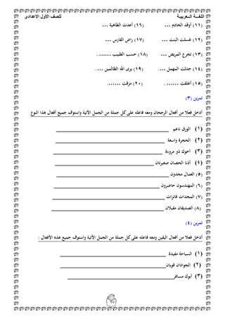 ‫اللغ‬‫ـــ‬‫ة‬‫ال‬‫ــ‬ٌ‫عرب‬‫ـ‬‫ة‬‫للصف‬‫األول‬‫االعدادى‬
67
(11‫الخادم‬ ‫أوقد‬ )( …16‫الطاىية‬ ‫أعدت‬ )…
(12‫البنت‬ ‫غسلت‬ )( …17‫الفارس‬ ‫راض‬ )…
(13‫يض‬‫ر‬‫الم‬ ‫تجرع‬ )( …18‫الطبيب‬ ‫حسب‬ )..……
(14‫المهمل‬ ‫حدثت‬ )( .…19‫الظالمين‬ ‫اهلل‬ ‫يرى‬ )..…
(15‫أغلقت‬ )( ..……21‫مزقت‬ ).……
( ‫ين‬‫ر‬‫تم‬3)
‫النوع‬ ‫ىذا‬ ‫أفعال‬ ‫جميع‬ ‫واستوف‬ ‫اآلتية‬ ‫الجمل‬ ‫من‬ ‫جملة‬ ‫كل‬‫على‬ ‫فاعلو‬ ‫ومعو‬ ‫الرجحان‬ ‫أفعال‬ ‫من‬ ‫فعال‬ ‫أدخل‬
(0)‫ناعم‬ ‫الورق‬_________________________________
(1)‫واسعة‬ ‫الحجرة‬________________________________
(2)‫مروءة‬ ‫ذو‬ ‫أخوك‬________________________________
(3)‫تان‬‫ر‬‫صغي‬ ‫الحصان‬ ‫أذنا‬_____________________________
(5‫مجدون‬ ‫العمال‬ )_________________________________
(6‫حاضرون‬ ‫المهندسون‬ )_______________________________
(7‫ات‬‫ز‬‫فائ‬ ‫المجدات‬ )_________________________________
(8‫مقبالن‬ ‫الصديقان‬ )_________________________________
( ‫ين‬‫ر‬‫تم‬4)
‫الجمل‬ ‫من‬ ‫جملة‬ ‫كل‬‫على‬ ‫فاعلو‬ ‫ومعو‬ ‫اليقين‬ ‫أفعال‬ ‫من‬ ‫فعال‬ ‫أدخل‬: ‫األفعال‬ ‫ىذه‬ ‫جميع‬ ‫واستوف‬ ‫اآلتية‬
(0)‫مفيدة‬ ‫السباحة‬_______________________________
(1)‫قويان‬ ‫الجوادان‬_______________________________
(2)‫مسافر‬ ‫أبوك‬_______________________________
 