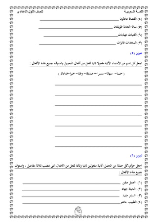 ‫اللغ‬‫ـــ‬‫ة‬‫ال‬‫ــ‬ٌ‫عرب‬‫ـ‬‫ة‬‫للصف‬‫األول‬‫االعدادى‬
68
(4‫عادلون‬ ‫القضاة‬ )_________________________________
(5‫ط‬ ‫النعامة‬ ‫ساقا‬ )‫ويلتان‬_______________________________
(6‫مهذبات‬ ‫الفتيات‬ )_______________________________
(7‫ات‬‫ز‬‫فائ‬ ‫المجدات‬ )________________________________
( ‫ين‬‫ر‬‫تم‬5)
: ‫األفعال‬ ‫ىذه‬ ‫جميع‬ ‫واستوف‬ ‫التحويل‬ ‫أفعال‬ ‫من‬ ‫لفعل‬ ‫ثانيا‬ ‫مفعوال‬ ‫اآلتية‬ ‫األسماء‬ ‫من‬ ‫اسم‬ ‫كل‬‫اجعل‬
(‫حبيبا‬-‫سهال‬-‫ا‬‫ر‬‫يسي‬–‫صديقا‬-‫وطنا‬-‫خبرا‬-‫فداءك‬)
_________________________________________
_________________________________________
_________________________________________
_________________________________________
_________________________________________
_________________________________________
_________________________________________
( ‫ين‬‫ر‬‫تم‬6)
‫واستوف‬ ، ‫مفاعيل‬ ‫ثالثة‬ ‫تنصب‬ ‫التي‬ ‫األفعال‬ ‫من‬ ‫لفعل‬ ‫وثالثا‬ ‫ثانيا‬ ‫مفعولين‬ ‫اآلتية‬ ‫الجمل‬ ‫من‬ ‫جملة‬ ‫كل‬‫أي‬‫ز‬‫ج‬ ‫اجعل‬
: ‫األفعال‬ ‫ىذه‬ ‫جميع‬
(1)‫متقن‬ ‫العمل‬______________________________________________
(2)‫جهاد‬ ‫الحياة‬______________________________________________
(3)‫مفيد‬ ‫السفر‬______________________________________________
(4‫حاضر‬ ‫الطبيب‬ )______________________________________________
 