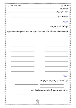 ‫اللغ‬‫ـــ‬‫ة‬‫ال‬‫ــ‬ٌ‫عرب‬‫ـ‬‫ة‬‫للصف‬‫األول‬‫االعدادى‬
69
(5‫ير‬‫ز‬‫غ‬ ‫المطر‬ )______________________________________________
(6‫واجب‬ ‫الوطن‬ ‫حب‬ )______________________________________________
(7‫محمود‬ ‫الصدق‬ )______________________________________________
( ‫ين‬‫ر‬‫تم‬7)
: ‫مفيدة‬ ‫جمل‬ ‫في‬ ‫اآلتية‬ ‫األفعال‬ ‫ضع‬
(‫فاز‬-‫وجد‬-‫ا‬‫تخذ‬-‫ترك‬-‫نبأ‬–‫خال‬-‫زعم‬–‫أخبر‬-‫جعل‬-‫تعلم‬-‫درى‬–‫استمع‬-‫تعود‬-‫حدث‬-‫منح‬)
_______________________ _______________________
_______________________ _______________________
______________________________________________
_______________________ _______________________
_______________________ _______________________
_______________________ _______________________
______________________________________________
_______________________ _______________________
( ‫ين‬‫ر‬‫تم‬8)
(1)‫الزما‬ ‫فيها‬ ‫الفعل‬ ‫يكون‬ ‫فعلية‬ ‫جمل‬ ‫ثالث‬ ‫كون‬
_______________________ _______________________
_______________________
(2)‫واحد‬ ‫لمفعول‬ ‫يا‬ ‫متعد‬ ‫فيها‬ ‫الفعل‬ ‫يكون‬ ‫فعلية‬ ‫جمل‬ ‫ثالث‬ ‫كون‬
_______________________ _______________________
_______________________
 