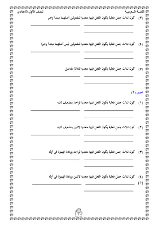 ‫اللغ‬‫ـــ‬‫ة‬‫ال‬‫ــ‬ٌ‫عرب‬‫ـ‬‫ة‬‫للصف‬‫األول‬‫االعدادى‬
71
(3)‫أ‬ ‫لمفعولين‬ ‫متعديا‬ ‫فيها‬ ‫الفعل‬ ‫يكون‬ ‫فعلية‬ ‫جمل‬ ‫ثالث‬ ‫كون‬‫وخبر‬ ‫مبتدأ‬ ‫صلهما‬
_______________________ _______________________
_______________________
(4)‫وخبرا‬ ‫مبتدأ‬ ‫أصلهما‬ ‫ليس‬ ‫لمفعولين‬ ‫متعديا‬ ‫فيها‬ ‫الفعل‬ ‫يكون‬ ‫فعلية‬ ‫جمل‬ ‫ثالث‬ ‫كون‬
___________________ ___________________________
_______________________
(5)‫مفاعيل‬ ‫لثالثة‬ ‫متعديا‬ ‫فيها‬ ‫الفعل‬ ‫يكون‬ ‫فعلية‬ ‫جمل‬ ‫ثالث‬ ‫كون‬
_______________________ _______________________
_______________________
( ‫ين‬‫ر‬‫تم‬9)
(1)‫ك‬‫ثانيو‬ ‫بتضعيف‬ ‫لواحد‬ ‫متعديا‬ ‫فيها‬ ‫الفعل‬ ‫يكون‬ ‫فعلية‬ ‫جمل‬ ‫ثالث‬ ‫ون‬
_______________________ _______________________
_______________________
(2)‫ثانيو‬ ‫بتضعيف‬ ‫الثنين‬ ‫متعديا‬ ‫فيها‬ ‫الفعل‬ ‫يكون‬ ‫فعلية‬ ‫جمل‬ ‫ثالث‬ ‫كون‬
______________________________________ ________
_______________________
(3)‫أولو‬ ‫في‬ ‫الهمزة‬ ‫يادة‬‫ز‬‫ب‬ ‫لواحد‬ ‫متعديا‬ ‫فيها‬ ‫الفعل‬ ‫يكون‬ ‫فعلية‬ ‫جمل‬ ‫ثالث‬ ‫كون‬
_______________________ _______________________
_______________________
(4)‫أولو‬ ‫في‬ ‫الهمزة‬ ‫يادة‬‫ز‬‫ب‬ ‫الثنين‬ ‫متعديا‬ ‫فيها‬ ‫الفعل‬ ‫يكون‬ ‫فعلية‬ ‫جمل‬ ‫ثالث‬ ‫كون‬
(5)_______________________ _______________________
_______________________
 