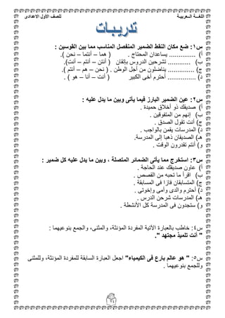 ‫اللغ‬‫ـــ‬‫ة‬‫ال‬‫ــ‬ٌ‫عرب‬‫ـ‬‫ة‬‫للصف‬‫األول‬‫االعدادى‬
74
‫س‬1: ‫القوسٌن‬ ‫بٌن‬ ‫مما‬ ‫المناسب‬ ‫المنفصل‬ ‫الضمٌر‬ ‫النقط‬ ‫مكان‬ ‫ضع‬ :
‫أ‬)‫هما‬ ( . ‫المحتام‬ ‫ٌساعدان‬ ..............–‫أنتما‬–.) ‫نحن‬
‫ب‬)............‫أنتن‬ ( ‫بإتقان‬ ‫الدروس‬ ‫تشرحٌن‬–‫أنتم‬–.)ِ‫ت‬‫أن‬
‫نحن‬ ( . ‫الوطن‬ ‫أجل‬ ‫من‬ ‫ٌناضلون‬ .............. )‫م‬–‫هم‬–.) ‫أنتم‬
‫أنت‬ ( ‫الكبٌر‬ ‫أخى‬ ‫أحترم‬ ............... )‫د‬–‫أنا‬–. ) ‫هو‬
‫س‬2: ‫علٌه‬ ‫ٌدل‬ ‫ما‬ ‫وبٌن‬ ‫ٌأتى‬ ‫فٌما‬ ‫البارز‬ ‫الضمٌر‬ ‫عٌن‬ :
‫أ‬). ‫حمٌدة‬ ‫أخالق‬ ‫ذو‬ ‫صدٌقك‬
‫ب‬)‫إنهم‬. ‫المتفوقٌن‬ ‫من‬
. ‫الصدق‬ ‫تقول‬ ‫أنت‬ )‫م‬
. ‫بالواجب‬ ‫ٌقمن‬ ‫المدرسات‬ )‫د‬
.‫المدرسة‬ ‫إلى‬ ‫ذهبا‬ ‫الصدٌقان‬ )‫هـ‬
. ‫الوقت‬ ‫تقدرون‬ ‫أنتم‬ )‫و‬
‫س‬3: ‫ضمٌر‬ ‫كل‬ ‫علٌه‬ ‫ٌدل‬ ‫ما‬ ‫وبٌن‬ ، ‫المتصلة‬ ‫الضمائر‬ ‫ٌأتى‬ ‫مما‬ ‫استخرج‬ :
‫أ‬). ‫الحاجة‬ ‫عند‬ ‫صدٌقك‬ ‫عاون‬
‫ب‬). ‫القصص‬ ‫من‬ ‫تحبه‬ ‫ما‬ ‫اقرأ‬
‫الم‬ ‫فى‬ ‫فازا‬ ‫المتسابقان‬ )‫م‬. ‫سابقة‬
. ‫وإخوتى‬ ‫وأمى‬ ‫والدى‬ ‫أحترم‬ )‫د‬
. ‫الدرس‬ ‫شرحن‬ ‫المدرسات‬ )‫هـ‬
. ‫األنشطة‬ ‫كل‬ ‫المدرسة‬ ‫فى‬ ‫ستجدون‬ )‫و‬
‫س‬ٗ: ‫بنوعٌهما‬ ‫والجمع‬ ،‫والمثنى‬ ،‫المؤنثة‬ ‫المفردة‬ ‫اآلتٌة‬ ‫بالعبارة‬ ‫خاطب‬ :
." ‫مجتهد‬ ‫تلمٌذ‬ ‫أنت‬ "
‫س‬٘:"‫الكٌمٌاء‬ ‫فى‬ ‫بارع‬ ‫عالم‬ ‫هو‬ "‫المؤ‬ ‫للمفردة‬ ‫السابقة‬ ‫العبارة‬ ‫اجعل‬‫وللمثنى‬ ،‫نثة‬
. ‫بنوعٌهما‬ ‫وللجمع‬
 