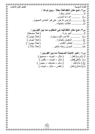 ‫اللغ‬‫ـــ‬‫ة‬‫ال‬‫ــ‬ٌ‫عرب‬‫ـ‬‫ة‬‫للصف‬‫األول‬‫االعدادى‬
76
‫س‬2: ‫نوعه‬ ‫وبٌن‬ ، ً‫ال‬‫معت‬ ً‫ال‬‫فع‬ ‫النقط‬ ‫مكان‬ ‫ضع‬ :
‫أ‬)........‫ا‬ً‫مبكر‬ ‫العامل‬ .......
‫ب‬). ‫المؤمن‬ ‫دعا‬ ‫هللا‬ ..........
)‫م‬............... ‫المجهول‬ ‫الجندى‬ ‫قبر‬ ‫على‬ ‫الزهور‬ ‫الرئٌس‬
.......)‫د‬.... ‫باجتهاده‬ ‫الطالب‬ .....
‫س‬3‫ٌلى‬ ‫فٌما‬ ‫النقط‬ ‫مكان‬ ‫ضع‬ :: ‫القوسٌن‬ ‫بٌن‬ ‫مما‬ ‫المطلوب‬
‫أ‬))‫ا‬ً‫ف‬‫مضع‬ ً‫ال‬‫فع‬ ( . ‫ا‬ً‫د‬‫بار‬ ‫الجو‬ .............
‫ب‬). ‫بمهارة‬ ‫الكرة‬ ‫الالعب‬ .............ً‫مهموز‬ ً‫ال‬‫فع‬ ()‫ا‬
. ‫بالجائزة‬ ‫المتفوق‬ ............ )‫م‬) ‫أجوف‬ ً‫ال‬‫فع‬ (
‫الطال‬ ............ )‫د‬‫الكتاب‬ ‫ب‬.) ‫ا‬ً‫مهموز‬ ً‫ال‬‫فع‬ (
) ً‫ال‬‫مثا‬ ً‫ال‬‫فع‬ ( . ‫بالخٌر‬ ‫زمٌله‬ ‫المؤمن‬ ........... )‫هـ‬
‫س‬4: ‫القوسٌن‬ ‫بٌن‬ ‫مما‬ ‫الصحٌحة‬ ‫اإلجابة‬ ‫تخٌر‬ :
‫أ‬)‫مثال‬ ( : ‫فعل‬ )‫(شرب‬–‫أجوف‬–) ‫صحٌح‬
‫ب‬)‫مثال‬ ( :‫(التقى)فعل‬–‫أجوف‬–) ‫ناقص‬
: ‫فعل‬ )َّ‫د‬‫م‬ ( )‫م‬‫سالم‬ (–‫مضعف‬–) ‫مهموز‬
‫ناقص‬ ( :‫فعل‬ )‫(استعان‬ )‫د‬–‫مثال‬–) ‫أجوف‬
 