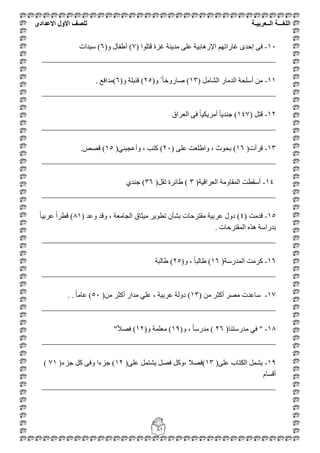 ‫اللغ‬‫ـــ‬‫ة‬‫ال‬‫ــ‬ٌ‫عرب‬‫ـ‬‫ة‬‫للصف‬‫األول‬‫االعدادى‬
81
11-( ‫لزٍٛا‬ ‫غضح‬ ‫ِذ٠ٕخ‬ ٍٝ‫ػ‬ ‫اإلس٘بث١خ‬ ُٙ‫غبسار‬ ٜ‫إؽذ‬ ٝ‫ف‬7(ٚ ‫أؽفبي‬ )6‫ع١ذاد‬ )
__________________________________________________________
11-ًِ‫اٌشب‬ ‫اٌذِبس‬ ‫أعٍؾخ‬ ِٓ(13)ٚ ً ً‫ب‬‫طبسٚخ‬(25)ٚ ‫لٕجٍخ‬(6)‫ِذافغ‬.
__________________________________________________________
12-ً‫لز‬(147)‫اٌؼشاق‬ ٝ‫ف‬ ً‫ب‬١‫أِش٠ى‬ ً‫ب‬٠‫عٕذ‬
__________________________________________________________
13-‫لشأد‬(16)ٍٝ‫ػ‬ ‫ٚاؽٍؼذ‬ ، ‫ثؾٛس‬(21)ٟٕ‫ٚأػغج‬ ، ‫وزت‬(15)‫لظض‬.
__________________________________________________________
14-‫اٌؼشال١خ‬ ‫اٌّمبِٚخ‬ ‫أعمطذ‬(3)ً‫رم‬ ‫ؽبئشح‬(36)ٞ‫عٕذ‬
__________________________________________________________
15-ِ‫لذ‬( ‫ذ‬4( ‫ٚػذ‬ ‫ٚلذ‬ ، ‫اٌغبِؼخ‬ ‫ِ١ضبق‬ ‫رطٛ٠ش‬ ْ‫ثشأ‬ ‫ِمزشؽبد‬ ‫ػشث١خ‬ ‫دٚي‬ )81ً‫ب‬١‫ػشث‬ ً‫ا‬‫لطش‬ )
‫اٌّمزشؽبد‬ ٖ‫٘ز‬ ‫ثذساعخ‬.
__________________________________________________________
16-‫اٌّذسعخ‬ ‫وشِذ‬(16)ٚ ، ً‫ب‬‫ؽبٌج‬(25)‫ؽبٌج‬‫خ‬
__________________________________________________________
17-ِٓ ‫أوضش‬ ‫ِظش‬ ‫عبػذد‬(13)ِٓ ‫أوضش‬ ‫ِذاس‬ ٍٟ‫ػ‬ ، ‫ػشث١خ‬ ‫دٌٚخ‬(51)ً‫ب‬ِ‫ػب‬. .
__________________________________________________________
18-"(‫ِذسعزٕب‬ ٟ‫ف‬26(ٚ ، ً‫ب‬‫ِذسع‬ )19(ٚ ‫ِؼٍّخ‬ )12ً‫ال‬‫فظ‬ )"
__________________________________________________________
19-(ٍٝ‫ػ‬ ‫اٌىزبة‬ ًّ‫٠ش‬13(ٍٝ‫ػ‬ ًّ‫٠شز‬ ً‫فظ‬ ً‫،ٚو‬ ‫)فظال‬12(‫عضء‬ ً‫و‬ ٝ‫ٚف‬ ‫عضءا‬ )71)
َ‫ألغب‬
__________________________________________________________
 
