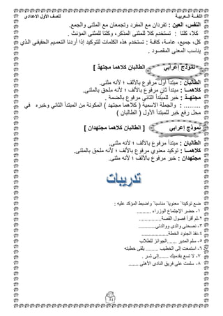 ‫اللغ‬‫ـــ‬‫ة‬‫ال‬‫ــ‬ٌ‫عرب‬‫ـ‬‫ة‬‫للصف‬‫األول‬‫االعدادى‬
84
‫العٌن‬ ،‫النفس‬:.‫والجمع‬ ‫المثنى‬ ‫مع‬ ‫وتجمعان‬ ‫المفرد‬ ‫مع‬ ‫تفردان‬
: ‫كلتا‬ ،‫كال‬‫المؤنث‬ ‫للمثنى‬ ‫وكلتا‬ ،‫المذكر‬ ‫للمثنى‬ ‫كال‬ ‫تستخدم‬.
: ‫كافـة‬ ،‫عامـة‬ ،‫جمٌع‬ ،‫كل‬‫القذي‬ ً‫الحقٌقق‬ ‫التعمقٌم‬ ‫أردنا‬ ‫إذا‬ ‫للتوكٌد‬ ‫الكلمات‬ ‫هذه‬ ‫تستخدم‬
‫المقصود‬ ‫المعنى‬ ‫ٌناسب‬.
‫الطالبان‬ ً‫إعراب‬ ‫نموذج‬] ‫مجتهد‬ ‫كالهما‬
: ‫الطالبان‬.‫مثنى‬ ‫ألنه‬ ‫؛‬ ‫باأللف‬ ‫مرفوع‬ ‫أول‬ ‫مبتدأ‬
: ‫كالهمــا‬.‫بالمثنى‬ ‫ملحق‬ ‫ألنه‬ ‫؛‬ ‫باأللف‬ ‫مرفوع‬ ٍ‫ثان‬ ‫مبتدأ‬
: ‫مجتهــد‬. ‫بالضمة‬ ‫مرفوع‬ ً‫الثان‬ ‫للمبتدأ‬ ‫خبر‬
.........:ً‫ف‬ ‫وخبره‬ ً‫الثان‬ ‫المبتدأ‬ ‫من‬ ‫المكونة‬ ) ‫مجتهد‬ ‫كالهما‬ ( ‫االسمٌة‬ ‫والجملة‬
‫محل‬) ‫الطالبان‬ ( ‫األول‬ ‫للمبتدأ‬ ‫خبر‬ ‫رفع‬
] ‫مجتهدان‬ ‫كالهما‬ ‫الطالبان‬ [ ً‫إعراب‬ ‫نموذج‬
: ‫الطالبان‬.‫مثنى‬ ‫ألنه‬ ‫؛‬ ‫باأللف‬ ‫مرفوع‬ ‫مبتدأ‬
: ‫كالهمــا‬.‫بالمثنى‬ ‫ملحق‬ ‫ألنه‬ ‫؛‬ ‫باأللف‬ ‫مرفوع‬ ‫معنوي‬ ‫توكٌد‬
: ‫مجتهدان‬.‫مثنى‬ ‫ألنه‬ ‫؛‬ ‫باأللف‬ ‫مرفوع‬ ‫خبر‬
ٕ‫ِؼ‬ ً ‫رٛو١ذا‬ ‫ػغ‬ٗ١ٍ‫ػ‬ ‫اٌّؤوذ‬ ‫ٚاػجؾ‬ ً ‫ِٕبعجب‬ ً ‫ٛ٠ب‬:
1-‫اٌٛصساء‬ ‫اإلعزّبع‬ ‫ؽؼش‬..........
2-‫اٌمظخ‬ ‫فظٛي‬ ‫ألشأ‬ ٌُ................
3-ٝ‫ٚٚاٌذر‬ ٜ‫ٚاٌذ‬ ٕٝ‫ٔظؾ‬............
4-‫اٌخطخ‬ ‫اٌغٕٛد‬ ‫ٔفز‬...................
5-‫ٌٍطالة‬ ‫.......اٌغٛائض‬ ‫اٌّذ٠ش‬ ٍُ‫ع‬
5-6-.. ‫اٌخط١ت‬ ٌٝ‫إ‬ ‫اعزّؼذ‬....ٝ‫٠ٍم‬ ...ٗ‫خطجز‬
7-‫ش‬ ٌٝ‫.......إ‬ ‫ثمذِ١ه‬ ‫رغغ‬ ‫ال‬‫ـ‬‫ش‬.
8-ٍٝ٘‫األ‬ ٜ‫إٌبد‬ ‫فش٠ك‬ ٍٝ‫ػ‬ ‫عٍّذ‬.......
 