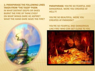 1- PARAPHRASE THE FOLLOWING LINES
TAKEN FROM "THE TIGER" POEM:
IN WHAT DISTANT DEEPS OR SKIES
BURNT THE FIRE OF THINE EYES?
ON WHAT WINGS DARE HE ASPIRE?
WHAT THE HAND DARE SEIZE THE FIRE?
PARAPHRASE: YOU'RE SO FEARFUL AND
DANGEROUS. WERE YOU CREATED AT
HELL?!!
YOU'RE SO BEAUTIFUL. WERE YOU
CREATED AT PARADISE?
YOU'RE SO FEARFUL AND DANGEROUS
LIKE FIRE! WHO CAN GET CLOSE TO YOU
 
