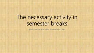 The necessary activity in
semester breaks
Muhammad Aizuddin bin Ramli 42382
 